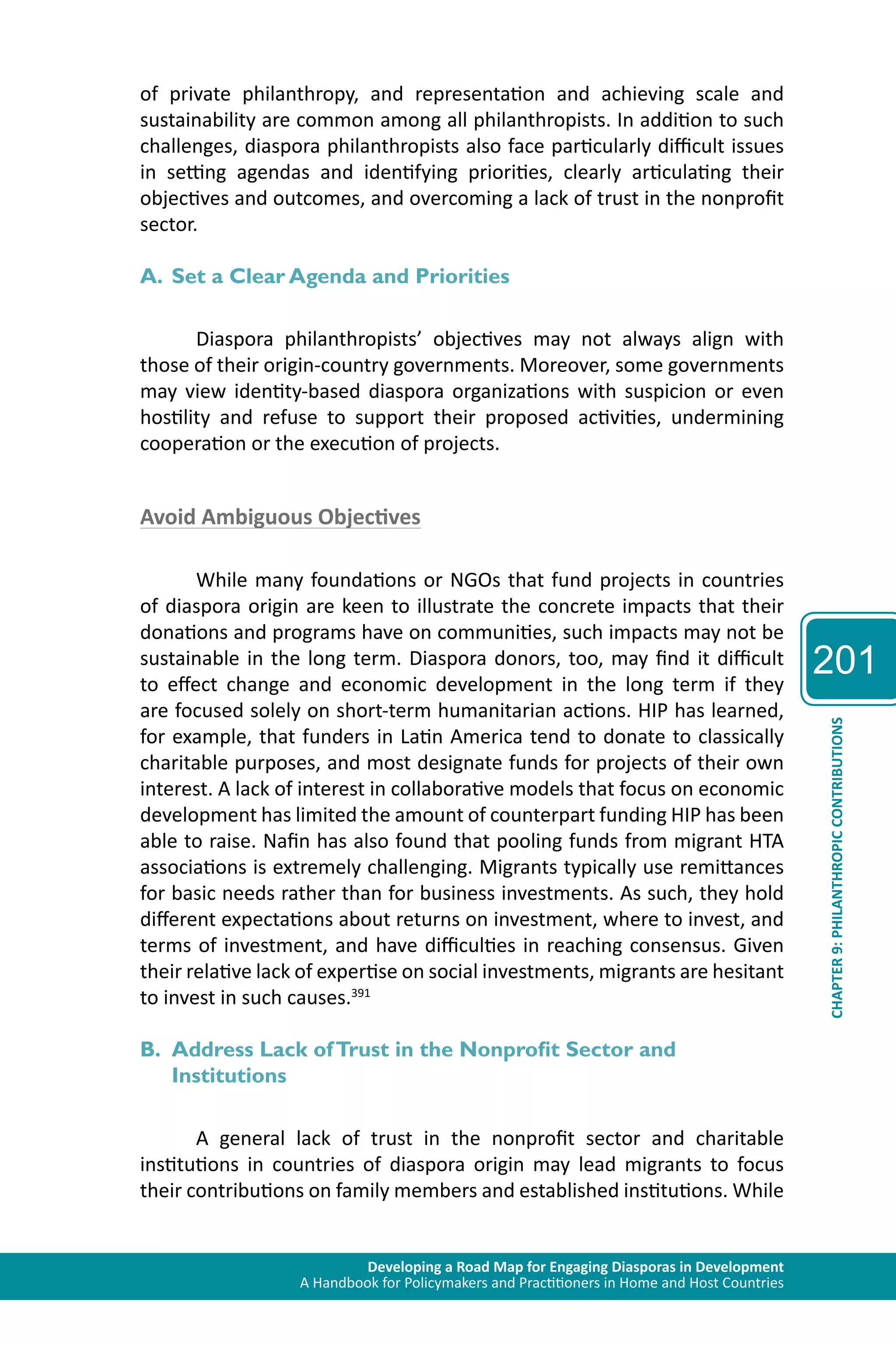 Developing a Road Map for Engaging Diasporas in Development 
A Handbook for Policymakers and Practitioners in Home and Host Countries 
201 
CHAPTER 9: PHILANTHROPIC CONTRIBUTIONS 
of private philanthropy, and representation and achieving scale and 
sustainability are common among all philanthropists. In addition to such 
challenges, diaspora philanthropists also face particularly difficult issues 
in setting agendas and identifying priorities, clearly articulating their 
objectives and outcomes, and overcoming a lack of trust in the nonprofit 
sector. 
A. Set a Clear Agenda and Priorities 
Diaspora philanthropists’ objectives may not always align with 
those of their origin-country governments. Moreover, some governments 
may view identity-based diaspora organizations with suspicion or even 
hostility and refuse to support their proposed activities, undermining 
cooperation or the execution of projects. 
Avoid Ambiguous Objectives 
While many foundations or NGOs that fund projects in countries 
of diaspora origin are keen to illustrate the concrete impacts that their 
donations and programs have on communities, such impacts may not be 
sustainable in the long term. Diaspora donors, too, may find it difficult 
to effect change and economic development in the long term if they 
are focused solely on short-term humanitarian actions. HIP has learned, 
for example, that funders in Latin America tend to donate to classically 
charitable purposes, and most designate funds for projects of their own 
interest. A lack of interest in collaborative models that focus on economic 
development has limited the amount of counterpart funding HIP has been 
able to raise. Nafin has also found that pooling funds from migrant HTA 
associations is extremely challenging. Migrants typically use remittances 
for basic needs rather than for business investments. As such, they hold 
different expectations about returns on investment, where to invest, and 
terms of investment, and have difficulties in reaching consensus. Given 
their relative lack of expertise on social investments, migrants are hesitant 
to invest in such causes.391 
B. Address Lack of Trust in the Nonprofit Sector and 
Institutions 
A general lack of trust in the nonprofit sector and charitable 
institutions in countries of diaspora origin may lead migrants to focus 
their contributions on family members and established institutions. While 
 