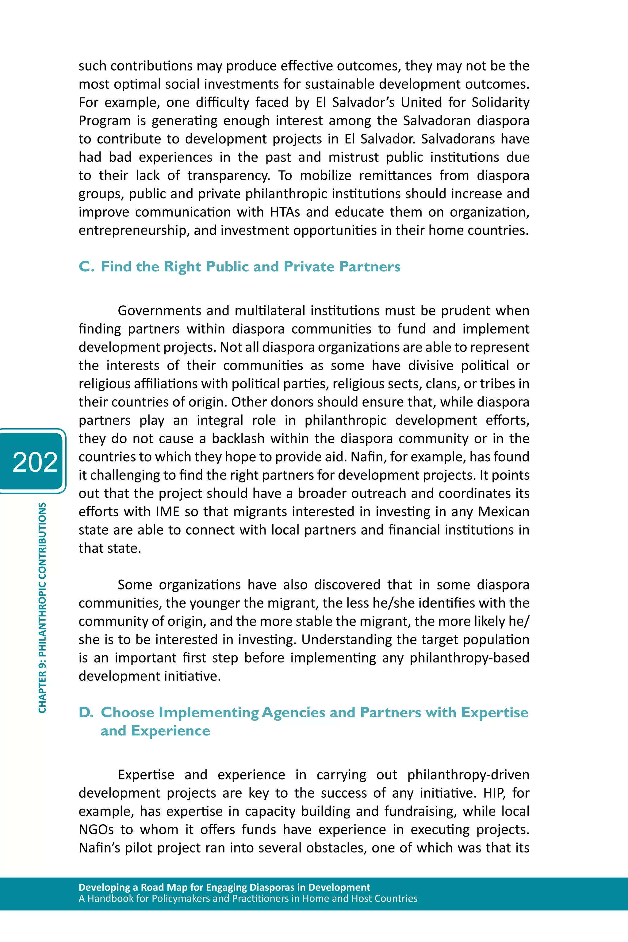 202 
such contributions may produce effective outcomes, they may not be the 
most optimal social investments for sustainable development outcomes. 
For example, one difficulty faced by El Salvador’s United for Solidarity 
Program is generating enough interest among the Salvadoran diaspora 
to contribute to development projects in El Salvador. Salvadorans have 
had bad experiences in the past and mistrust public institutions due 
to their lack of transparency. To mobilize remittances from diaspora 
groups, public and private philanthropic institutions should increase and 
improve communication with HTAs and educate them on organization, 
entrepreneurship, and investment opportunities in their home countries. 
C. Find the Right Public and Private Partners 
Governments and multilateral institutions must be prudent when 
finding partners within diaspora communities to fund and implement 
development projects. Not all diaspora organizations are able to represent 
the interests of their communities as some have divisive political or 
religious affiliations with political parties, religious sects, clans, or tribes in 
their countries of origin. Other donors should ensure that, while diaspora 
partners play an integral role in philanthropic development efforts, 
they do not cause a backlash within the diaspora community or in the 
countries to which they hope to provide aid. Nafin, for example, has found 
it challenging to find the right partners for development projects. It points 
out that the project should have a broader outreach and coordinates its 
efforts with IME so that migrants interested in investing in any Mexican 
state are able to connect with local partners and financial institutions in 
that state. 
Developing a Road Map for Engaging Diasporas in Development 
A Handbook for Policymakers and Practitioners in Home and Host Countries CHAPTER 9: PHILANTHROPIC CONTRIBUTIONS 
Some organizations have also discovered that in some diaspora 
communities, the younger the migrant, the less he/she identifies with the 
community of origin, and the more stable the migrant, the more likely he/ 
she is to be interested in investing. Understanding the target population 
is an important first step before implementing any philanthropy-based 
development initiative. 
D. Choose Implementing Agencies and Partners with Expertise 
and Experience 
Expertise and experience in carrying out philanthropy-driven 
development projects are key to the success of any initiative. HIP, for 
example, has expertise in capacity building and fundraising, while local 
NGOs to whom it offers funds have experience in executing projects. 
Nafin’s pilot project ran into several obstacles, one of which was that its 
 