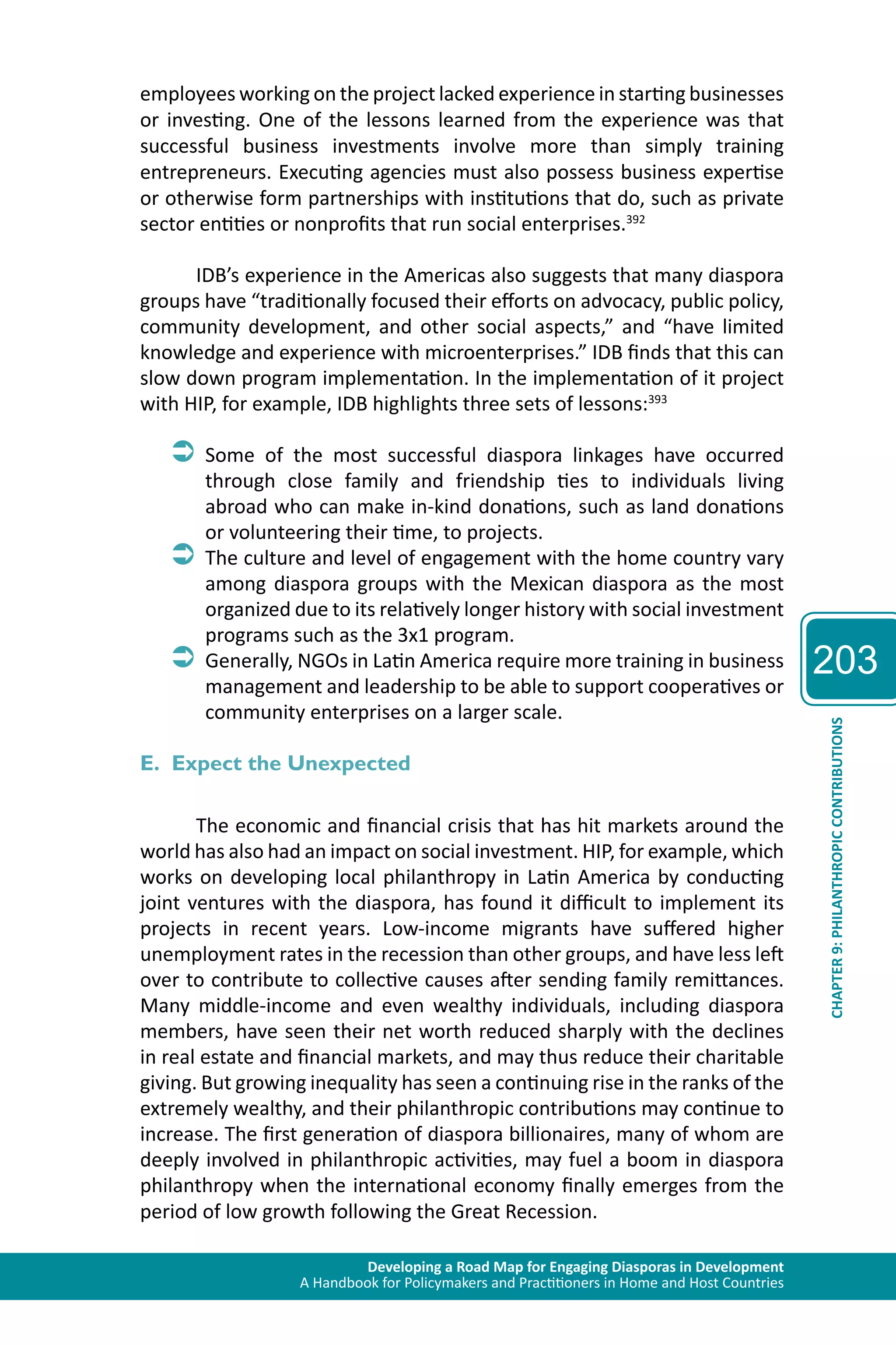 Developing a Road Map for Engaging Diasporas in Development 
A Handbook for Policymakers and Practitioners in Home and Host Countries 
203 
CHAPTER 9: PHILANTHROPIC CONTRIBUTIONS 
employees working on the project lacked experience in starting businesses 
or investing. One of the lessons learned from the experience was that 
successful business investments involve more than simply training 
entrepreneurs. Executing agencies must also possess business expertise 
or otherwise form partnerships with institutions that do, such as private 
sector entities or nonprofits that run social enterprises.392 
IDB’s experience in the Americas also suggests that many diaspora 
groups have “traditionally focused their efforts on advocacy, public policy, 
community development, and other social aspects,” and “have limited 
knowledge and experience with microenterprises.” IDB finds that this can 
slow down program implementation. In the implementation of it project 
with HIP, for example, IDB highlights three sets of lessons:393 
ÂÂSome of the most successful diaspora linkages have occurred 
through close family and friendship ties to individuals living 
abroad who can make in-kind donations, such as land donations 
or volunteering their time, to projects. 
ÂÂThe culture and level of engagement with the home country vary 
among diaspora groups with the Mexican diaspora as the most 
organized due to its relatively longer history with social investment 
programs such as the 3x1 program. 
ÂÂGenerally, NGOs in Latin America require more training in business 
management and leadership to be able to support cooperatives or 
community enterprises on a larger scale. 
E. Expect the Unexpected 
The economic and financial crisis that has hit markets around the 
world has also had an impact on social investment. HIP, for example, which 
works on developing local philanthropy in Latin America by conducting 
joint ventures with the diaspora, has found it difficult to implement its 
projects in recent years. Low-income migrants have suffered higher 
unemployment rates in the recession than other groups, and have less left 
over to contribute to collective causes after sending family remittances. 
Many middle-income and even wealthy individuals, including diaspora 
members, have seen their net worth reduced sharply with the declines 
in real estate and financial markets, and may thus reduce their charitable 
giving. But growing inequality has seen a continuing rise in the ranks of the 
extremely wealthy, and their philanthropic contributions may continue to 
increase. The first generation of diaspora billionaires, many of whom are 
deeply involved in philanthropic activities, may fuel a boom in diaspora 
philanthropy when the international economy finally emerges from the 
period of low growth following the Great Recession. 
 