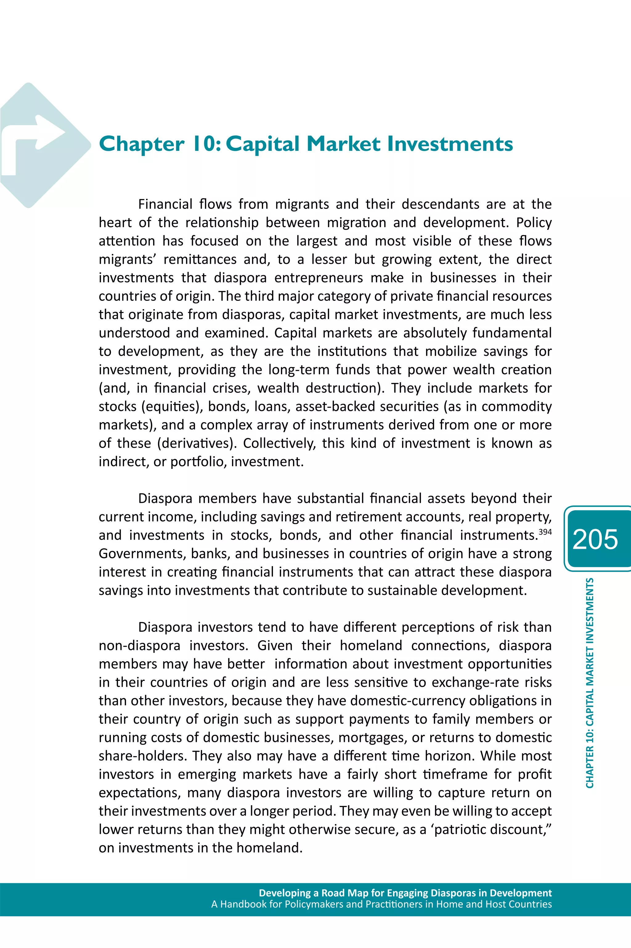Developing a Road Map for Engaging Diasporas in Development 
A Handbook for Policymakers and Practitioners in Home and Host Countries 
205 
CHAPTER 10: CAPITAL MARKET INVESTMENTS 
Chapter 10: Capital Market Investments 
Financial flows from migrants and their descendants are at the 
heart of the relationship between migration and development. Policy 
attention has focused on the largest and most visible of these flows 
migrants’ remittances and, to a lesser but growing extent, the direct 
investments that diaspora entrepreneurs make in businesses in their 
countries of origin. The third major category of private financial resources 
that originate from diasporas, capital market investments, are much less 
understood and examined. Capital markets are absolutely fundamental 
to development, as they are the institutions that mobilize savings for 
investment, providing the long-term funds that power wealth creation 
(and, in financial crises, wealth destruction). They include markets for 
stocks (equities), bonds, loans, asset-backed securities (as in commodity 
markets), and a complex array of instruments derived from one or more 
of these (derivatives). Collectively, this kind of investment is known as 
indirect, or portfolio, investment. 
Diaspora members have substantial financial assets beyond their 
current income, including savings and retirement accounts, real property, 
and investments in stocks, bonds, and other financial instruments.394 
Governments, banks, and businesses in countries of origin have a strong 
interest in creating financial instruments that can attract these diaspora 
savings into investments that contribute to sustainable development. 
Diaspora investors tend to have different perceptions of risk than 
non-diaspora investors. Given their homeland connections, diaspora 
members may have better information about investment opportunities 
in their countries of origin and are less sensitive to exchange-rate risks 
than other investors, because they have domestic-currency obligations in 
their country of origin such as support payments to family members or 
running costs of domestic businesses, mortgages, or returns to domestic 
share-holders. They also may have a different time horizon. While most 
investors in emerging markets have a fairly short timeframe for profit 
expectations, many diaspora investors are willing to capture return on 
their investments over a longer period. They may even be willing to accept 
lower returns than they might otherwise secure, as a ‘patriotic discount,” 
on investments in the homeland. 
 