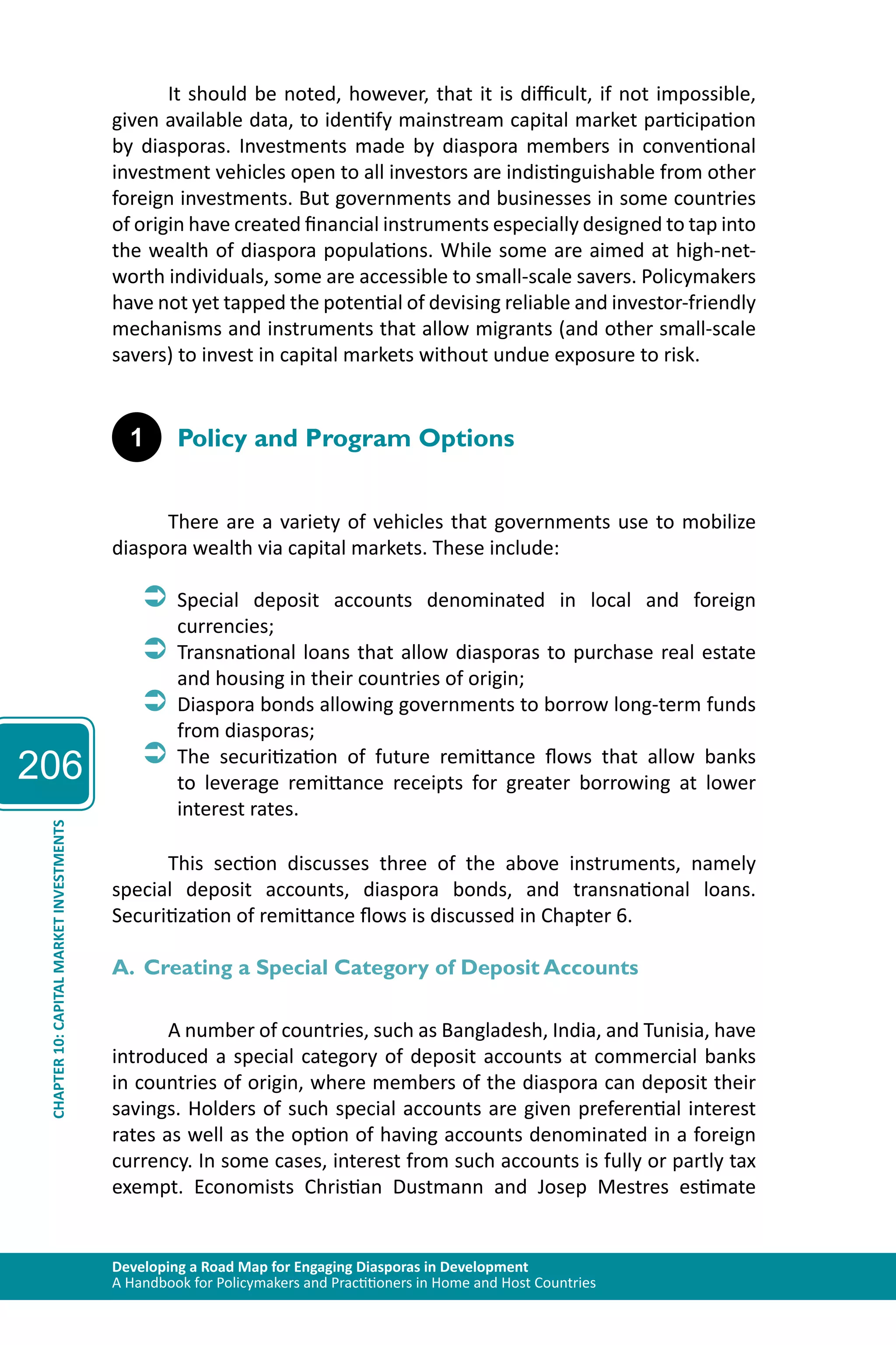206 
It should be noted, however, that it is difficult, if not impossible, 
given available data, to identify mainstream capital market participation 
by diasporas. Investments made by diaspora members in conventional 
investment vehicles open to all investors are indistinguishable from other 
foreign investments. But governments and businesses in some countries 
of origin have created financial instruments especially designed to tap into 
the wealth of diaspora populations. While some are aimed at high-net-worth 
individuals, some are accessible to small-scale savers. Policymakers 
have not yet tapped the potential of devising reliable and investor-friendly 
mechanisms and instruments that allow migrants (and other small-scale 
savers) to invest in capital markets without undue exposure to risk. 
1 Policy and Program Options 
There are a variety of vehicles that governments use to mobilize 
diaspora wealth via capital markets. These include: 
ÂÂSpecial deposit accounts denominated in local and foreign 
currencies; 
ÂÂTransnational loans that allow diasporas to purchase real estate 
and housing in their countries of origin; 
ÂÂDiaspora bonds allowing governments to borrow long-term funds 
from diasporas; 
ÂÂThe securitization of future remittance flows that allow banks 
to leverage remittance receipts for greater borrowing at lower 
interest rates. 
Developing a Road Map for Engaging Diasporas in Development 
A Handbook for Policymakers and Practitioners in Home and Host Countries CHAPTER 10: CAPITAL MARKET INVESTMENTS 
This section discusses three of the above instruments, namely 
special deposit accounts, diaspora bonds, and transnational loans. 
Securitization of remittance flows is discussed in Chapter 6. 
A. Creating a Special Category of Deposit Accounts 
A number of countries, such as Bangladesh, India, and Tunisia, have 
introduced a special category of deposit accounts at commercial banks 
in countries of origin, where members of the diaspora can deposit their 
savings. Holders of such special accounts are given preferential interest 
rates as well as the option of having accounts denominated in a foreign 
currency. In some cases, interest from such accounts is fully or partly tax 
exempt. Economists Christian Dustmann and Josep Mestres estimate 
 