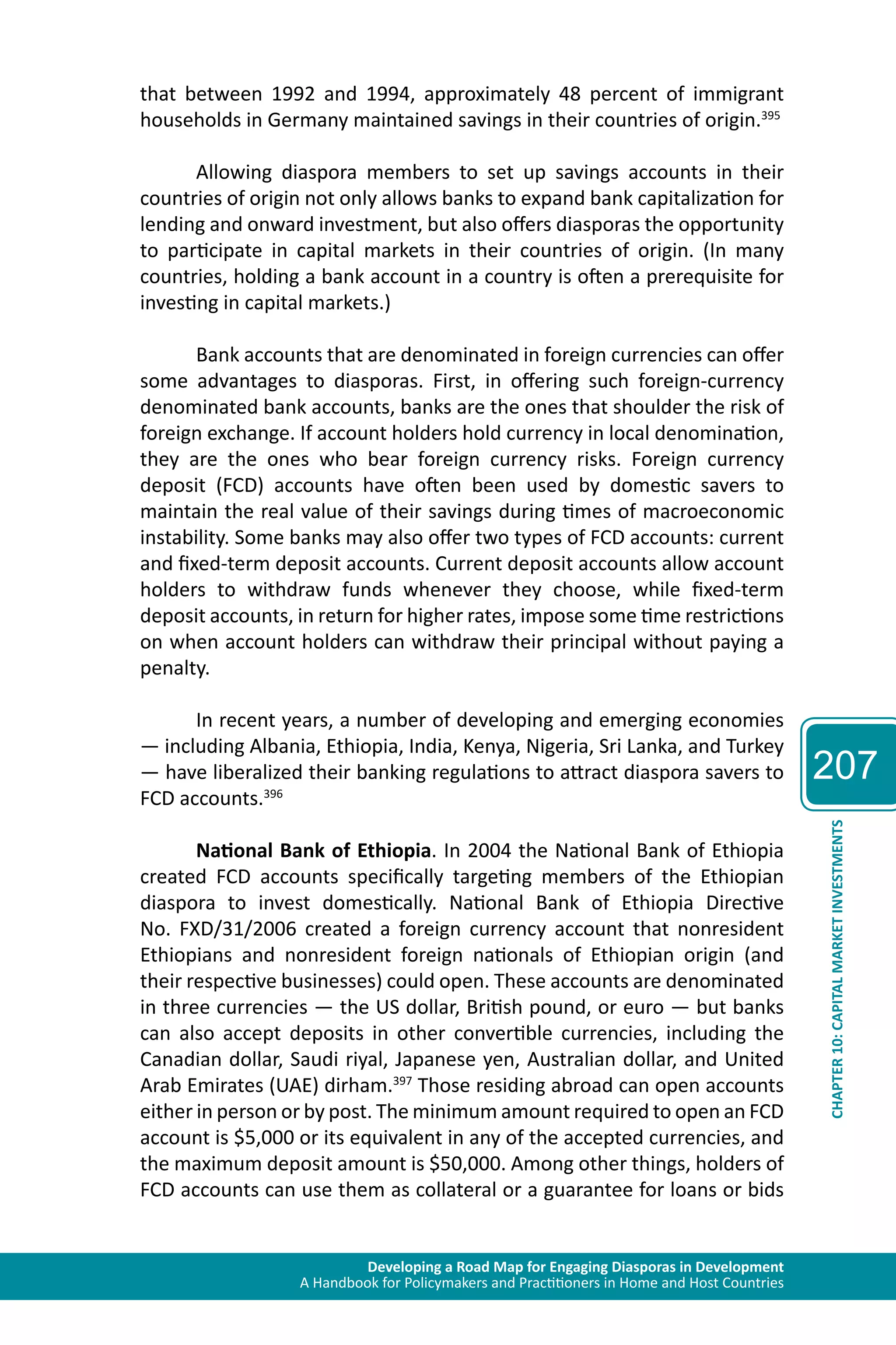 Developing a Road Map for Engaging Diasporas in Development 
A Handbook for Policymakers and Practitioners in Home and Host Countries 
207 
CHAPTER 10: CAPITAL MARKET INVESTMENTS 
that between 1992 and 1994, approximately 48 percent of immigrant 
households in Germany maintained savings in their countries of origin.395 
Allowing diaspora members to set up savings accounts in their 
countries of origin not only allows banks to expand bank capitalization for 
lending and onward investment, but also offers diasporas the opportunity 
to participate in capital markets in their countries of origin. (In many 
countries, holding a bank account in a country is often a prerequisite for 
investing in capital markets.) 
Bank accounts that are denominated in foreign currencies can offer 
some advantages to diasporas. First, in offering such foreign-currency 
denominated bank accounts, banks are the ones that shoulder the risk of 
foreign exchange. If account holders hold currency in local denomination, 
they are the ones who bear foreign currency risks. Foreign currency 
deposit (FCD) accounts have often been used by domestic savers to 
maintain the real value of their savings during times of macroeconomic 
instability. Some banks may also offer two types of FCD accounts: current 
and fixed-term deposit accounts. Current deposit accounts allow account 
holders to withdraw funds whenever they choose, while fixed-term 
deposit accounts, in return for higher rates, impose some time restrictions 
on when account holders can withdraw their principal without paying a 
penalty. 
In recent years, a number of developing and emerging economies 
— including Albania, Ethiopia, India, Kenya, Nigeria, Sri Lanka, and Turkey 
— have liberalized their banking regulations to attract diaspora savers to 
FCD accounts.396 
National Bank of Ethiopia. In 2004 the National Bank of Ethiopia 
created FCD accounts specifically targeting members of the Ethiopian 
diaspora to invest domestically. National Bank of Ethiopia Directive 
No. FXD/31/2006 created a foreign currency account that nonresident 
Ethiopians and nonresident foreign nationals of Ethiopian origin (and 
their respective businesses) could open. These accounts are denominated 
in three currencies — the US dollar, British pound, or euro — but banks 
can also accept deposits in other convertible currencies, including the 
Canadian dollar, Saudi riyal, Japanese yen, Australian dollar, and United 
Arab Emirates (UAE) dirham.397 Those residing abroad can open accounts 
either in person or by post. The minimum amount required to open an FCD 
account is $5,000 or its equivalent in any of the accepted currencies, and 
the maximum deposit amount is $50,000. Among other things, holders of 
FCD accounts can use them as collateral or a guarantee for loans or bids 
 