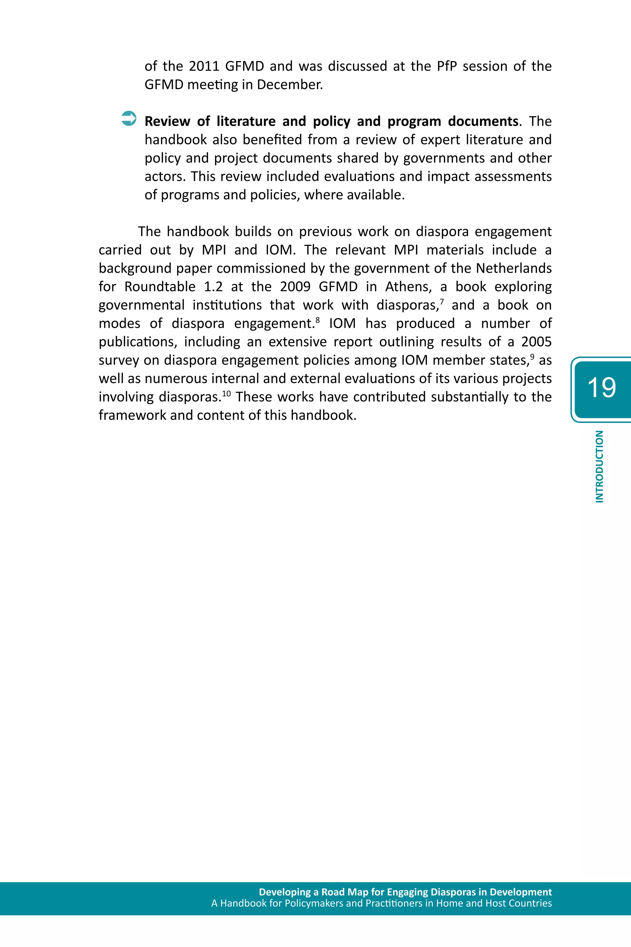 Developing a Road Map for Engaging Diasporas in Development 
A Handbook for Policymakers and Practitioners in Home and Host Countries 
19 
INTRODUCTION 
of the 2011 GFMD and was discussed at the PfP session of the 
GFMD meeting in December. 
ÂÂReview of literature and policy and program documents. The 
handbook also benefited from a review of expert literature and 
policy and project documents shared by governments and other 
actors. This review included evaluations and impact assessments 
of programs and policies, where available. 
The handbook builds on previous work on diaspora engagement 
carried out by MPI and IOM. The relevant MPI materials include a 
background paper commissioned by the government of the Netherlands 
for Roundtable 1.2 at the 2009 GFMD in Athens, a book exploring 
governmental institutions that work with diasporas,7 and a book on 
modes of diaspora engagement.8 IOM has produced a number of 
publications, including an extensive report outlining results of a 2005 
survey on diaspora engagement policies among IOM member states,9 as 
well as numerous internal and external evaluations of its various projects 
involving diasporas.10 These works have contributed substantially to the 
framework and content of this handbook. 
 