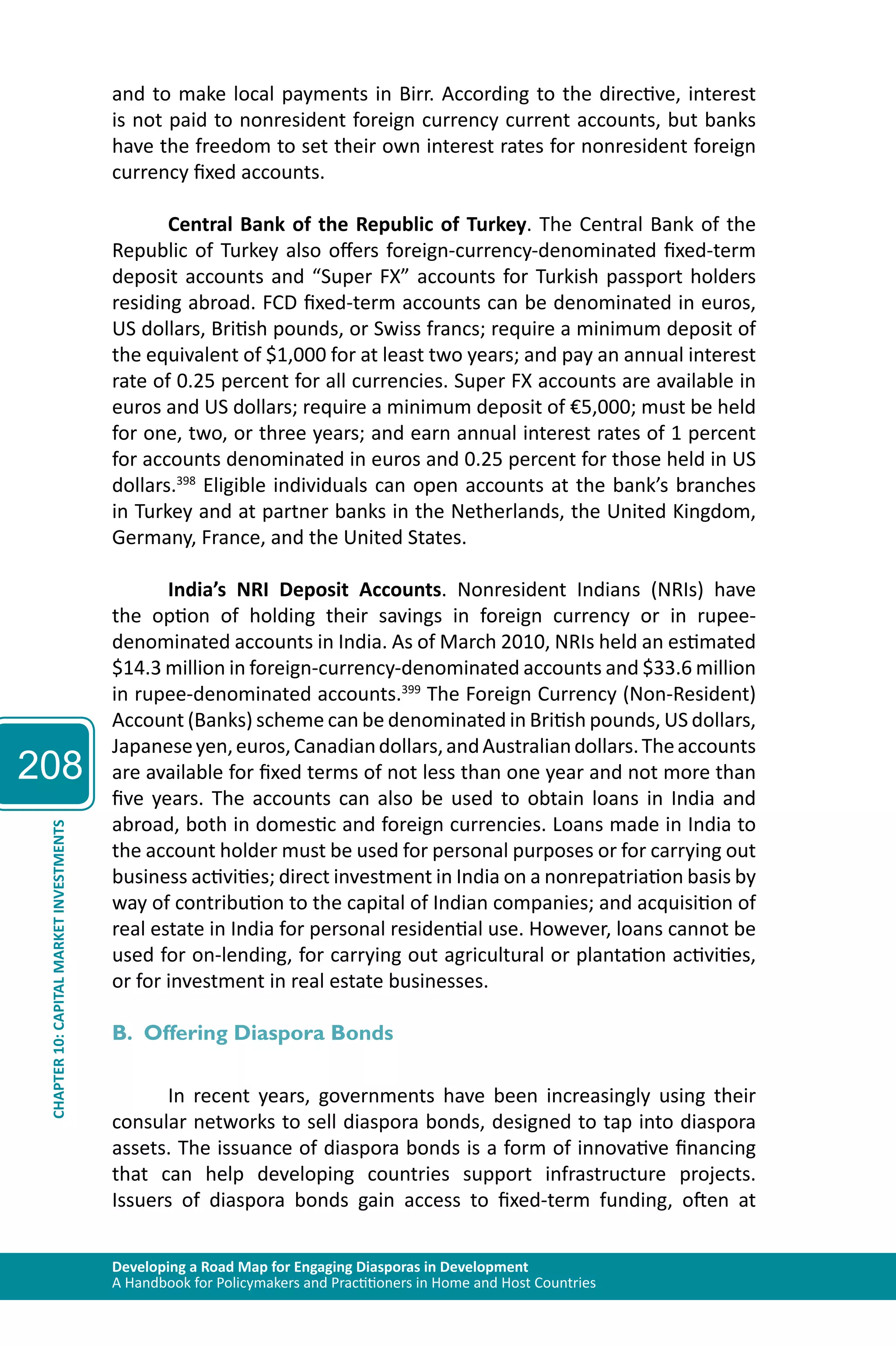 208 
and to make local payments in Birr. According to the directive, interest 
is not paid to nonresident foreign currency current accounts, but banks 
have the freedom to set their own interest rates for nonresident foreign 
currency fixed accounts. 
Central Bank of the Republic of Turkey. The Central Bank of the 
Republic of Turkey also offers foreign-currency-denominated fixed-term 
deposit accounts and “Super FX” accounts for Turkish passport holders 
residing abroad. FCD fixed-term accounts can be denominated in euros, 
US dollars, British pounds, or Swiss francs; require a minimum deposit of 
the equivalent of $1,000 for at least two years; and pay an annual interest 
rate of 0.25 percent for all currencies. Super FX accounts are available in 
euros and US dollars; require a minimum deposit of €5,000; must be held 
for one, two, or three years; and earn annual interest rates of 1 percent 
for accounts denominated in euros and 0.25 percent for those held in US 
dollars.398 Eligible individuals can open accounts at the bank’s branches 
in Turkey and at partner banks in the Netherlands, the United Kingdom, 
Germany, France, and the United States. 
India’s NRI Deposit Accounts. Nonresident Indians (NRIs) have 
the option of holding their savings in foreign currency or in rupee-denominated 
accounts in India. As of March 2010, NRIs held an estimated 
$14.3 million in foreign-currency-denominated accounts and $33.6 million 
in rupee-denominated accounts.399 The Foreign Currency (Non-Resident) 
Account (Banks) scheme can be denominated in British pounds, US dollars, 
Japanese yen, euros, Canadian dollars, and Australian dollars. The accounts 
are available for fixed terms of not less than one year and not more than 
five years. The accounts can also be used to obtain loans in India and 
abroad, both in domestic and foreign currencies. Loans made in India to 
the account holder must be used for personal purposes or for carrying out 
business activities; direct investment in India on a nonrepatriation basis by 
way of contribution to the capital of Indian companies; and acquisition of 
real estate in India for personal residential use. However, loans cannot be 
used for on-lending, for carrying out agricultural or plantation activities, 
or for investment in real estate businesses. 
INVESTMENTS 
MARKET CAPITAL B. Offering Diaspora Bonds 
10: CHAPTER Developing a Road Map for Engaging Diasporas in Development 
A Handbook for Policymakers and Practitioners in Home and Host Countries In recent years, governments have been increasingly using their 
consular networks to sell diaspora bonds, designed to tap into diaspora 
assets. The issuance of diaspora bonds is a form of innovative financing 
that can help developing countries support infrastructure projects. 
Issuers of diaspora bonds gain access to fixed-term funding, often at 
 