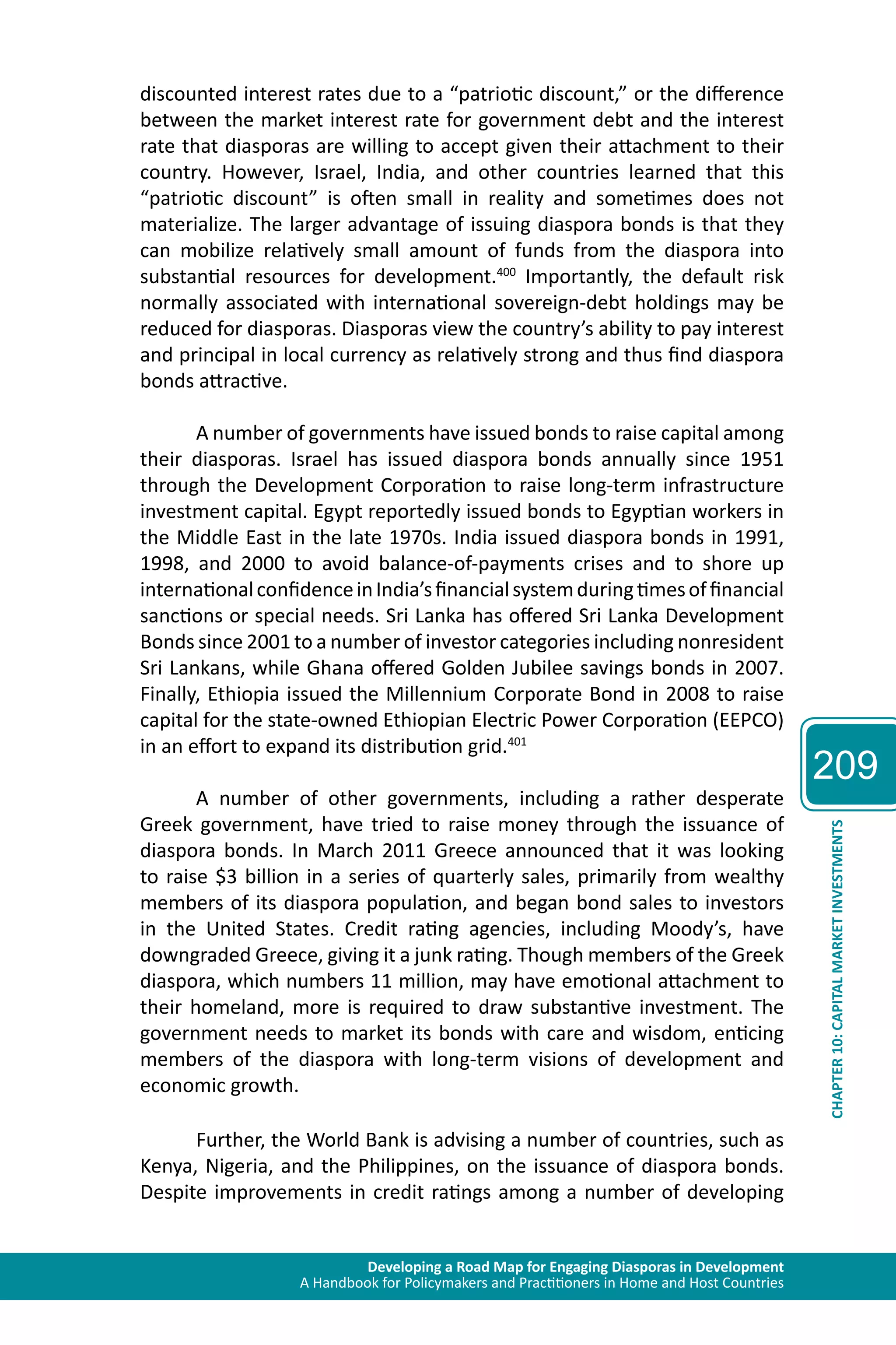 Developing a Road Map for Engaging Diasporas in Development 
A Handbook for Policymakers and Practitioners in Home and Host Countries 
209 
CHAPTER 10: CAPITAL MARKET INVESTMENTS 
discounted interest rates due to a “patriotic discount,” or the difference 
between the market interest rate for government debt and the interest 
rate that diasporas are willing to accept given their attachment to their 
country. However, Israel, India, and other countries learned that this 
“patriotic discount” is often small in reality and sometimes does not 
materialize. The larger advantage of issuing diaspora bonds is that they 
can mobilize relatively small amount of funds from the diaspora into 
substantial resources for development.400 Importantly, the default risk 
normally associated with international sovereign-debt holdings may be 
reduced for diasporas. Diasporas view the country’s ability to pay interest 
and principal in local currency as relatively strong and thus find diaspora 
bonds attractive. 
A number of governments have issued bonds to raise capital among 
their diasporas. Israel has issued diaspora bonds annually since 1951 
through the Development Corporation to raise long-term infrastructure 
investment capital. Egypt reportedly issued bonds to Egyptian workers in 
the Middle East in the late 1970s. India issued diaspora bonds in 1991, 
1998, and 2000 to avoid balance-of-payments crises and to shore up 
international confidence in India’s financial system during times of financial 
sanctions or special needs. Sri Lanka has offered Sri Lanka Development 
Bonds since 2001 to a number of investor categories including nonresident 
Sri Lankans, while Ghana offered Golden Jubilee savings bonds in 2007. 
Finally, Ethiopia issued the Millennium Corporate Bond in 2008 to raise 
capital for the state-owned Ethiopian Electric Power Corporation (EEPCO) 
in an effort to expand its distribution grid.401 
A number of other governments, including a rather desperate 
Greek government, have tried to raise money through the issuance of 
diaspora bonds. In March 2011 Greece announced that it was looking 
to raise $3 billion in a series of quarterly sales, primarily from wealthy 
members of its diaspora population, and began bond sales to investors 
in the United States. Credit rating agencies, including Moody’s, have 
downgraded Greece, giving it a junk rating. Though members of the Greek 
diaspora, which numbers 11 million, may have emotional attachment to 
their homeland, more is required to draw substantive investment. The 
government needs to market its bonds with care and wisdom, enticing 
members of the diaspora with long-term visions of development and 
economic growth. 
Further, the World Bank is advising a number of countries, such as 
Kenya, Nigeria, and the Philippines, on the issuance of diaspora bonds. 
Despite improvements in credit ratings among a number of developing 
 