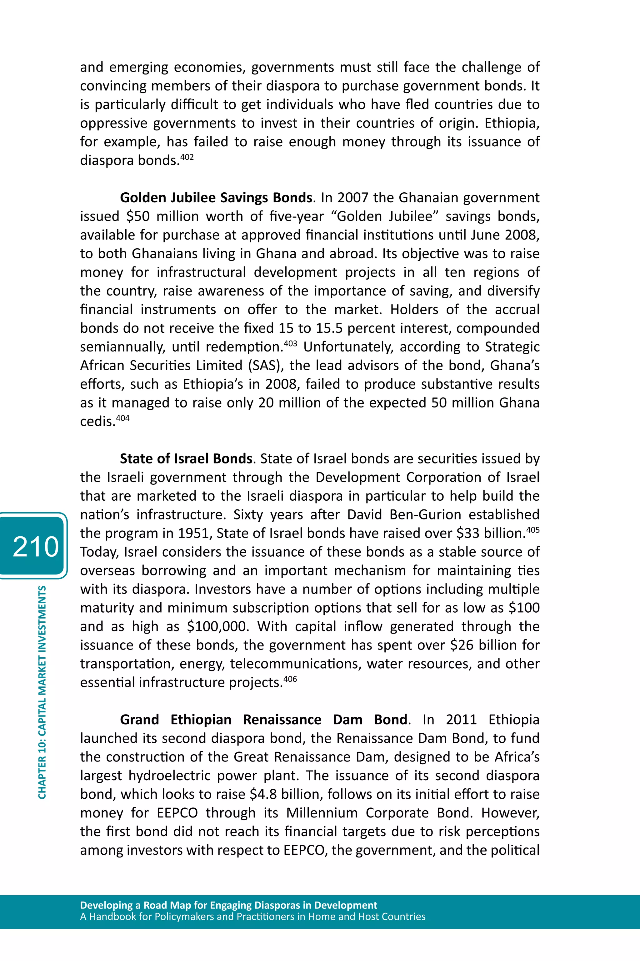 210 
and emerging economies, governments must still face the challenge of 
convincing members of their diaspora to purchase government bonds. It 
is particularly difficult to get individuals who have fled countries due to 
oppressive governments to invest in their countries of origin. Ethiopia, 
for example, has failed to raise enough money through its issuance of 
diaspora bonds.402 
Golden Jubilee Savings Bonds. In 2007 the Ghanaian government 
issued $50 million worth of five-year “Golden Jubilee” savings bonds, 
available for purchase at approved financial institutions until June 2008, 
to both Ghanaians living in Ghana and abroad. Its objective was to raise 
money for infrastructural development projects in all ten regions of 
the country, raise awareness of the importance of saving, and diversify 
financial instruments on offer to the market. Holders of the accrual 
bonds do not receive the fixed 15 to 15.5 percent interest, compounded 
semiannually, until redemption.403 Unfortunately, according to Strategic 
African Securities Limited (SAS), the lead advisors of the bond, Ghana’s 
efforts, such as Ethiopia’s in 2008, failed to produce substantive results 
as it managed to raise only 20 million of the expected 50 million Ghana 
cedis.404 
State of Israel Bonds. State of Israel bonds are securities issued by 
the Israeli government through the Development Corporation of Israel 
that are marketed to the Israeli diaspora in particular to help build the 
nation’s infrastructure. Sixty years after David Ben-Gurion established 
the program in 1951, State of Israel bonds have raised over $33 billion.405 
Today, Israel considers the issuance of these bonds as a stable source of 
overseas borrowing and an important mechanism for maintaining ties 
with its diaspora. Investors have a number of options including multiple 
maturity and minimum subscription options that sell for as low as $100 
and as high as $100,000. With capital inflow generated through the 
issuance of these bonds, the government has spent over $26 billion for 
transportation, energy, telecommunications, water resources, and other 
essential infrastructure projects.406 
Developing a Road Map for Engaging Diasporas in Development 
A Handbook for Policymakers and Practitioners in Home and Host Countries CHAPTER 10: CAPITAL MARKET INVESTMENTS 
Grand Ethiopian Renaissance Dam Bond. In 2011 Ethiopia 
launched its second diaspora bond, the Renaissance Dam Bond, to fund 
the construction of the Great Renaissance Dam, designed to be Africa’s 
largest hydroelectric power plant. The issuance of its second diaspora 
bond, which looks to raise $4.8 billion, follows on its initial effort to raise 
money for EEPCO through its Millennium Corporate Bond. However, 
the first bond did not reach its financial targets due to risk perceptions 
among investors with respect to EEPCO, the government, and the political 
 