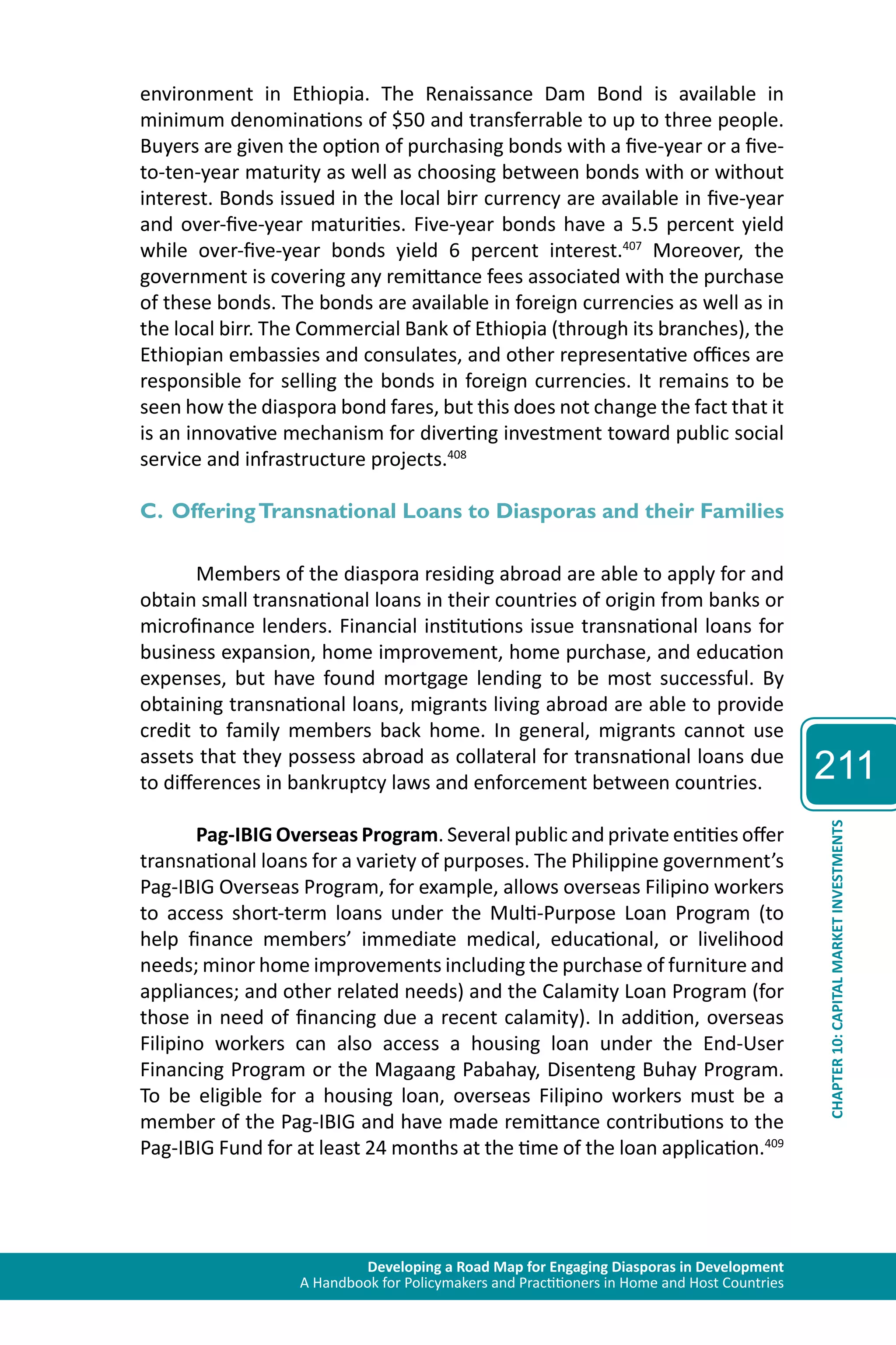 Developing a Road Map for Engaging Diasporas in Development 
A Handbook for Policymakers and Practitioners in Home and Host Countries 
211 
CHAPTER 10: CAPITAL MARKET INVESTMENTS 
environment in Ethiopia. The Renaissance Dam Bond is available in 
minimum denominations of $50 and transferrable to up to three people. 
Buyers are given the option of purchasing bonds with a five-year or a five-to- 
ten-year maturity as well as choosing between bonds with or without 
interest. Bonds issued in the local birr currency are available in five-year 
and over-five-year maturities. Five-year bonds have a 5.5 percent yield 
while over-five-year bonds yield 6 percent interest.407 Moreover, the 
government is covering any remittance fees associated with the purchase 
of these bonds. The bonds are available in foreign currencies as well as in 
the local birr. The Commercial Bank of Ethiopia (through its branches), the 
Ethiopian embassies and consulates, and other representative offices are 
responsible for selling the bonds in foreign currencies. It remains to be 
seen how the diaspora bond fares, but this does not change the fact that it 
is an innovative mechanism for diverting investment toward public social 
service and infrastructure projects.408 
C. Offering Transnational Loans to Diasporas and their Families 
Members of the diaspora residing abroad are able to apply for and 
obtain small transnational loans in their countries of origin from banks or 
microfinance lenders. Financial institutions issue transnational loans for 
business expansion, home improvement, home purchase, and education 
expenses, but have found mortgage lending to be most successful. By 
obtaining transnational loans, migrants living abroad are able to provide 
credit to family members back home. In general, migrants cannot use 
assets that they possess abroad as collateral for transnational loans due 
to differences in bankruptcy laws and enforcement between countries. 
Pag-IBIG Overseas Program. Several public and private entities offer 
transnational loans for a variety of purposes. The Philippine government’s 
Pag-IBIG Overseas Program, for example, allows overseas Filipino workers 
to access short-term loans under the Multi-Purpose Loan Program (to 
help finance members’ immediate medical, educational, or livelihood 
needs; minor home improvements including the purchase of furniture and 
appliances; and other related needs) and the Calamity Loan Program (for 
those in need of financing due a recent calamity). In addition, overseas 
Filipino workers can also access a housing loan under the End-User 
Financing Program or the Magaang Pabahay, Disenteng Buhay Program. 
To be eligible for a housing loan, overseas Filipino workers must be a 
member of the Pag-IBIG and have made remittance contributions to the 
Pag-IBIG Fund for at least 24 months at the time of the loan application.409 
 