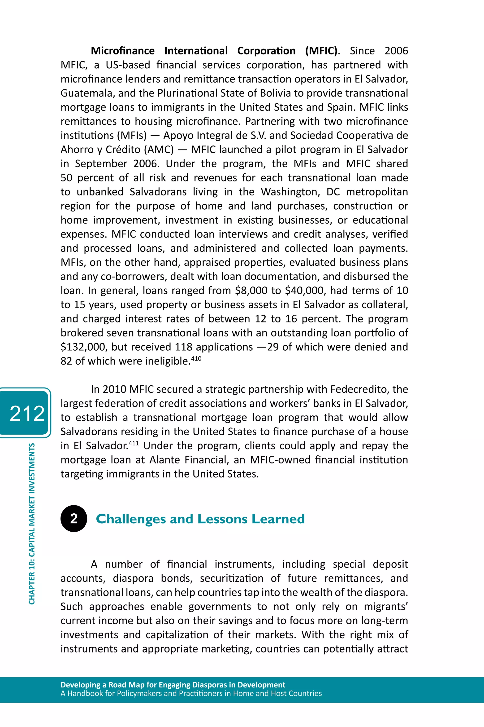 212 
Microfinance International Corporation (MFIC). Since 2006 
MFIC, a US-based financial services corporation, has partnered with 
microfinance lenders and remittance transaction operators in El Salvador, 
Guatemala, and the Plurinational State of Bolivia to provide transnational 
mortgage loans to immigrants in the United States and Spain. MFIC links 
remittances to housing microfinance. Partnering with two microfinance 
institutions (MFIs) — Apoyo Integral de S.V. and Sociedad Cooperativa de 
Ahorro y Crédito (AMC) — MFIC launched a pilot program in El Salvador 
in September 2006. Under the program, the MFIs and MFIC shared 
50 percent of all risk and revenues for each transnational loan made 
to unbanked Salvadorans living in the Washington, DC metropolitan 
region for the purpose of home and land purchases, construction or 
home improvement, investment in existing businesses, or educational 
expenses. MFIC conducted loan interviews and credit analyses, verified 
and processed loans, and administered and collected loan payments. 
MFIs, on the other hand, appraised properties, evaluated business plans 
and any co-borrowers, dealt with loan documentation, and disbursed the 
loan. In general, loans ranged from $8,000 to $40,000, had terms of 10 
to 15 years, used property or business assets in El Salvador as collateral, 
and charged interest rates of between 12 to 16 percent. The program 
brokered seven transnational loans with an outstanding loan portfolio of 
$132,000, but received 118 applications —29 of which were denied and 
82 of which were ineligible.410 
In 2010 MFIC secured a strategic partnership with Fedecredito, the 
largest federation of credit associations and workers’ banks in El Salvador, 
to establish a transnational mortgage loan program that would allow 
Salvadorans residing in the United States to finance purchase of a house 
in El Salvador.411 Under the program, clients could apply and repay the 
mortgage loan at Alante Financial, an MFIC-owned financial institution 
targeting immigrants in the United States. 
INVESTMENTS 
MARKET 2 Challenges and Lessons Learned 
CAPITAL 10: CHAPTER Developing a Road Map for Engaging Diasporas in Development 
A Handbook for Policymakers and Practitioners in Home and Host Countries A number of financial instruments, including special deposit 
accounts, diaspora bonds, securitization of future remittances, and 
transnational loans, can help countries tap into the wealth of the diaspora. 
Such approaches enable governments to not only rely on migrants’ 
current income but also on their savings and to focus more on long-term 
investments and capitalization of their markets. With the right mix of 
instruments and appropriate marketing, countries can potentially attract 
 