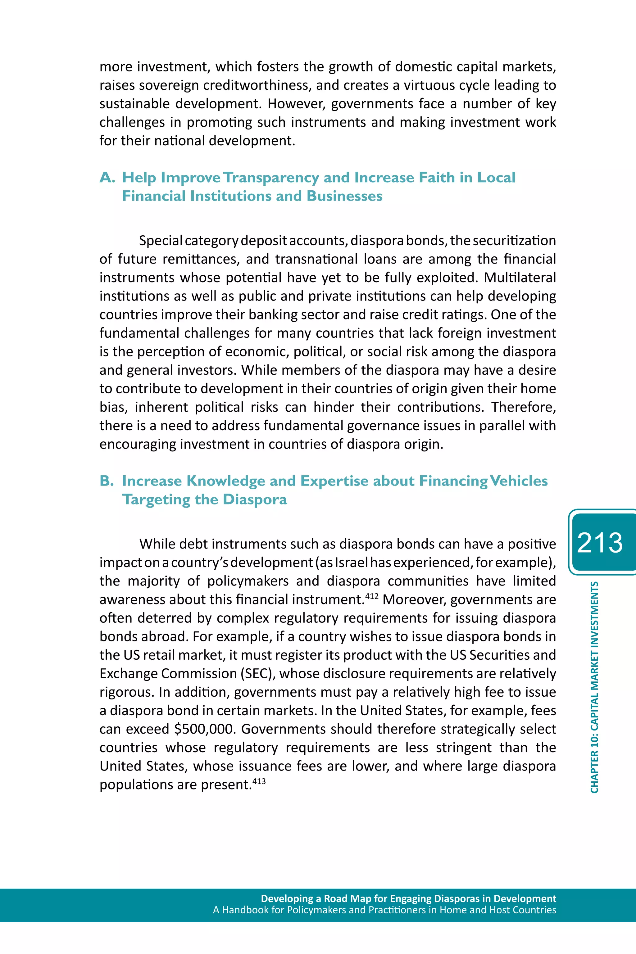 Developing a Road Map for Engaging Diasporas in Development 
A Handbook for Policymakers and Practitioners in Home and Host Countries 
213 
CHAPTER 10: CAPITAL MARKET INVESTMENTS 
more investment, which fosters the growth of domestic capital markets, 
raises sovereign creditworthiness, and creates a virtuous cycle leading to 
sustainable development. However, governments face a number of key 
challenges in promoting such instruments and making investment work 
for their national development. 
A. Help Improve Transparency and Increase Faith in Local 
Financial Institutions and Businesses 
Special category deposit accounts, diaspora bonds, the securitization 
of future remittances, and transnational loans are among the financial 
instruments whose potential have yet to be fully exploited. Multilateral 
institutions as well as public and private institutions can help developing 
countries improve their banking sector and raise credit ratings. One of the 
fundamental challenges for many countries that lack foreign investment 
is the perception of economic, political, or social risk among the diaspora 
and general investors. While members of the diaspora may have a desire 
to contribute to development in their countries of origin given their home 
bias, inherent political risks can hinder their contributions. Therefore, 
there is a need to address fundamental governance issues in parallel with 
encouraging investment in countries of diaspora origin. 
B. Increase Knowledge and Expertise about Financing Vehicles 
Targeting the Diaspora 
While debt instruments such as diaspora bonds can have a positive 
impact on a country’s development (as Israel has experienced, for example), 
the majority of policymakers and diaspora communities have limited 
awareness about this financial instrument.412 Moreover, governments are 
often deterred by complex regulatory requirements for issuing diaspora 
bonds abroad. For example, if a country wishes to issue diaspora bonds in 
the US retail market, it must register its product with the US Securities and 
Exchange Commission (SEC), whose disclosure requirements are relatively 
rigorous. In addition, governments must pay a relatively high fee to issue 
a diaspora bond in certain markets. In the United States, for example, fees 
can exceed $500,000. Governments should therefore strategically select 
countries whose regulatory requirements are less stringent than the 
United States, whose issuance fees are lower, and where large diaspora 
populations are present.413 
 