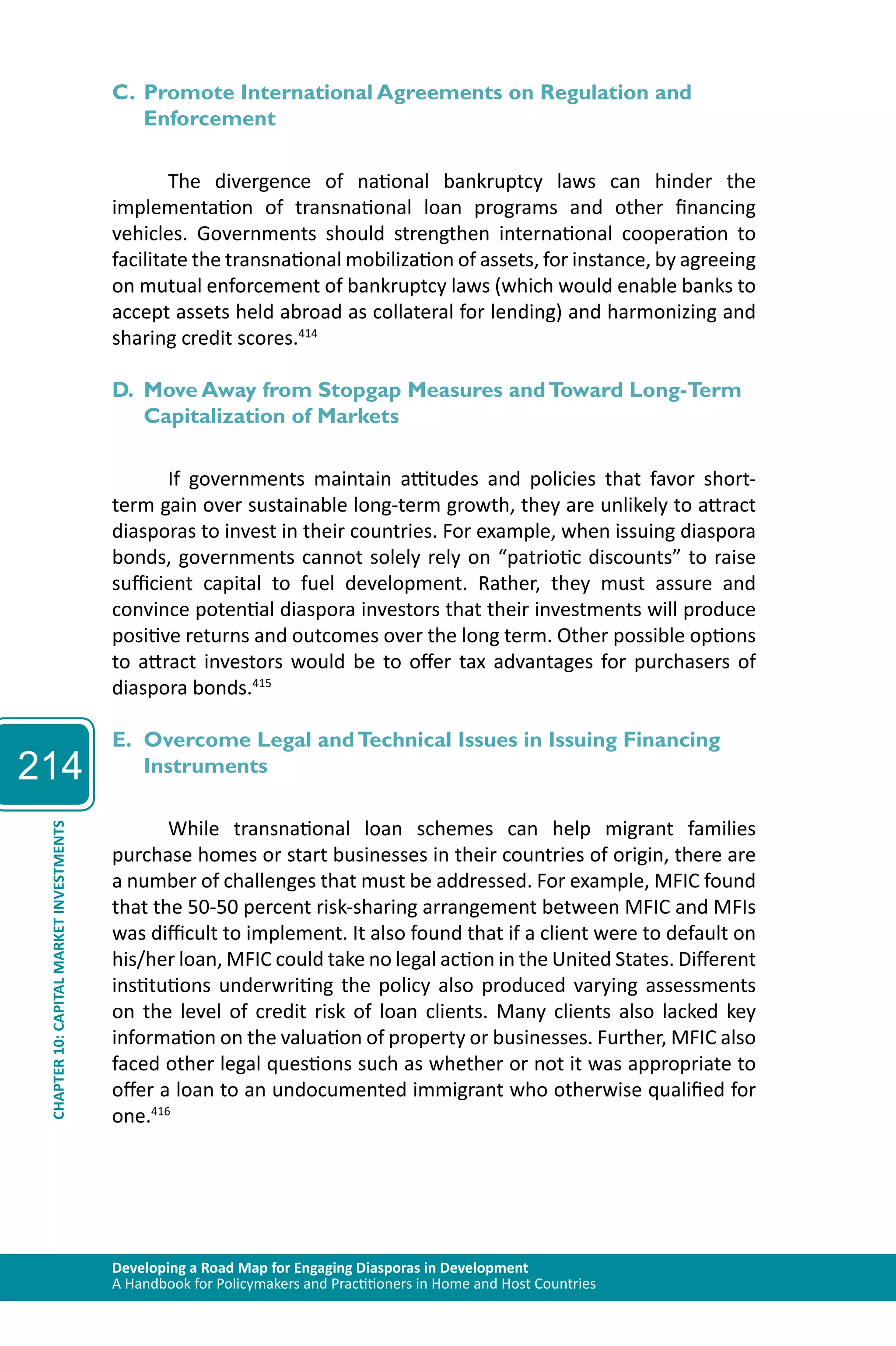 214 
C. Promote International Agreements on Regulation and 
Enforcement 
The divergence of national bankruptcy laws can hinder the 
implementation of transnational loan programs and other financing 
vehicles. Governments should strengthen international cooperation to 
facilitate the transnational mobilization of assets, for instance, by agreeing 
on mutual enforcement of bankruptcy laws (which would enable banks to 
accept assets held abroad as collateral for lending) and harmonizing and 
sharing credit scores.414 
D. Move Away from Stopgap Measures and Toward Long-Term 
Capitalization of Markets 
If governments maintain attitudes and policies that favor short-term 
gain over sustainable long-term growth, they are unlikely to attract 
diasporas to invest in their countries. For example, when issuing diaspora 
bonds, governments cannot solely rely on “patriotic discounts” to raise 
sufficient capital to fuel development. Rather, they must assure and 
convince potential diaspora investors that their investments will produce 
positive returns and outcomes over the long term. Other possible options 
to attract investors would be to offer tax advantages for purchasers of 
diaspora bonds.415 
E. Overcome Legal and Technical Issues in Issuing Financing 
Instruments 
While transnational loan schemes can help migrant families 
Developing a Road Map for Engaging Diasporas in Development 
A Handbook for Policymakers and Practitioners in Home and Host Countries CHAPTER 10: CAPITAL MARKET INVESTMENTS 
purchase homes or start businesses in their countries of origin, there are 
a number of challenges that must be addressed. For example, MFIC found 
that the 50-50 percent risk-sharing arrangement between MFIC and MFIs 
was difficult to implement. It also found that if a client were to default on 
his/her loan, MFIC could take no legal action in the United States. Different 
institutions underwriting the policy also produced varying assessments 
on the level of credit risk of loan clients. Many clients also lacked key 
information on the valuation of property or businesses. Further, MFIC also 
faced other legal questions such as whether or not it was appropriate to 
offer a loan to an undocumented immigrant who otherwise qualified for 
one.416 
 