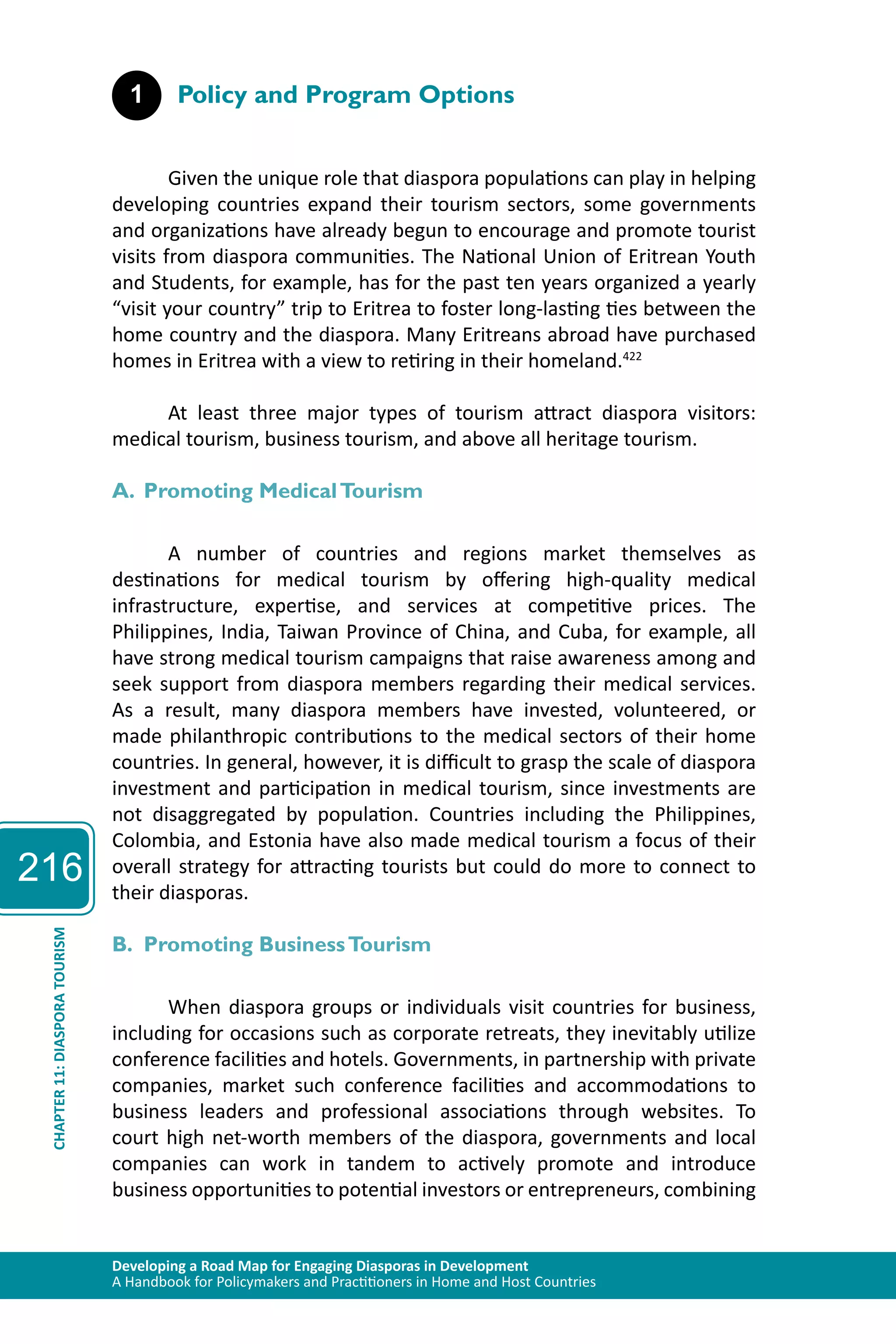 216 
1 Policy and Program Options 
Given the unique role that diaspora populations can play in helping 
developing countries expand their tourism sectors, some governments 
and organizations have already begun to encourage and promote tourist 
visits from diaspora communities. The National Union of Eritrean Youth 
and Students, for example, has for the past ten years organized a yearly 
“visit your country” trip to Eritrea to foster long-lasting ties between the 
home country and the diaspora. Many Eritreans abroad have purchased 
homes in Eritrea with a view to retiring in their homeland.422 
At least three major types of tourism attract diaspora visitors: 
medical tourism, business tourism, and above all heritage tourism. 
A. Promoting Medical Tourism 
A number of countries and regions market themselves as 
destinations for medical tourism by offering high-quality medical 
infrastructure, expertise, and services at competitive prices. The 
Philippines, India, Taiwan Province of China, and Cuba, for example, all 
have strong medical tourism campaigns that raise awareness among and 
seek support from diaspora members regarding their medical services. 
As a result, many diaspora members have invested, volunteered, or 
made philanthropic contributions to the medical sectors of their home 
countries. In general, however, it is difficult to grasp the scale of diaspora 
investment and participation in medical tourism, since investments are 
not disaggregated by population. Countries including the Philippines, 
Colombia, and Estonia have also made medical tourism a focus of their 
overall strategy for attracting tourists but could do more to connect to 
their diasporas. 
TOURISM 
B. Promoting Business Tourism 
DIASPORA 11: CHAPTER Developing a Road Map for Engaging Diasporas in Development 
A Handbook for Policymakers and Practitioners in Home and Host Countries When diaspora groups or individuals visit countries for business, 
including for occasions such as corporate retreats, they inevitably utilize 
conference facilities and hotels. Governments, in partnership with private 
companies, market such conference facilities and accommodations to 
business leaders and professional associations through websites. To 
court high net-worth members of the diaspora, governments and local 
companies can work in tandem to actively promote and introduce 
business opportunities to potential investors or entrepreneurs, combining 
 