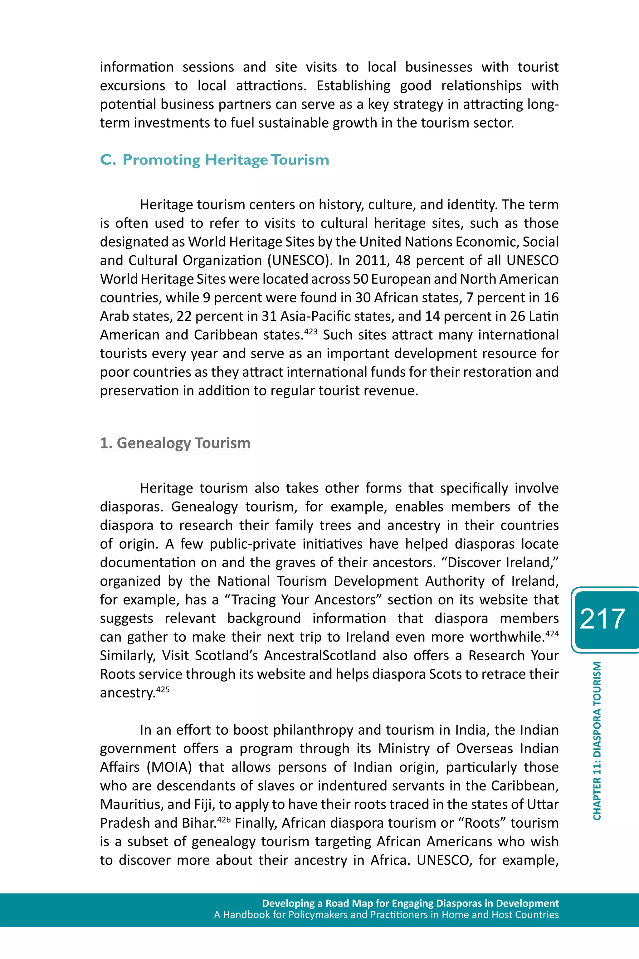 Developing a Road Map for Engaging Diasporas in Development 
A Handbook for Policymakers and Practitioners in Home and Host Countries 
217 
CHAPTER 11: DIASPORA TOURISM 
information sessions and site visits to local businesses with tourist 
excursions to local attractions. Establishing good relationships with 
potential business partners can serve as a key strategy in attracting long-term 
investments to fuel sustainable growth in the tourism sector. 
C. Promoting Heritage Tourism 
Heritage tourism centers on history, culture, and identity. The term 
is often used to refer to visits to cultural heritage sites, such as those 
designated as World Heritage Sites by the United Nations Economic, Social 
and Cultural Organization (UNESCO). In 2011, 48 percent of all UNESCO 
World Heritage Sites were located across 50 European and North American 
countries, while 9 percent were found in 30 African states, 7 percent in 16 
Arab states, 22 percent in 31 Asia-Pacific states, and 14 percent in 26 Latin 
American and Caribbean states.423 Such sites attract many international 
tourists every year and serve as an important development resource for 
poor countries as they attract international funds for their restoration and 
preservation in addition to regular tourist revenue. 
1. Genealogy Tourism 
Heritage tourism also takes other forms that specifically involve 
diasporas. Genealogy tourism, for example, enables members of the 
diaspora to research their family trees and ancestry in their countries 
of origin. A few public-private initiatives have helped diasporas locate 
documentation on and the graves of their ancestors. “Discover Ireland,” 
organized by the National Tourism Development Authority of Ireland, 
for example, has a “Tracing Your Ancestors” section on its website that 
suggests relevant background information that diaspora members 
can gather to make their next trip to Ireland even more worthwhile.424 
Similarly, Visit Scotland’s AncestralScotland also offers a Research Your 
Roots service through its website and helps diaspora Scots to retrace their 
ancestry.425 
In an effort to boost philanthropy and tourism in India, the Indian 
government offers a program through its Ministry of Overseas Indian 
Affairs (MOIA) that allows persons of Indian origin, particularly those 
who are descendants of slaves or indentured servants in the Caribbean, 
Mauritius, and Fiji, to apply to have their roots traced in the states of Uttar 
Pradesh and Bihar.426 Finally, African diaspora tourism or “Roots” tourism 
is a subset of genealogy tourism targeting African Americans who wish 
to discover more about their ancestry in Africa. UNESCO, for example, 
 