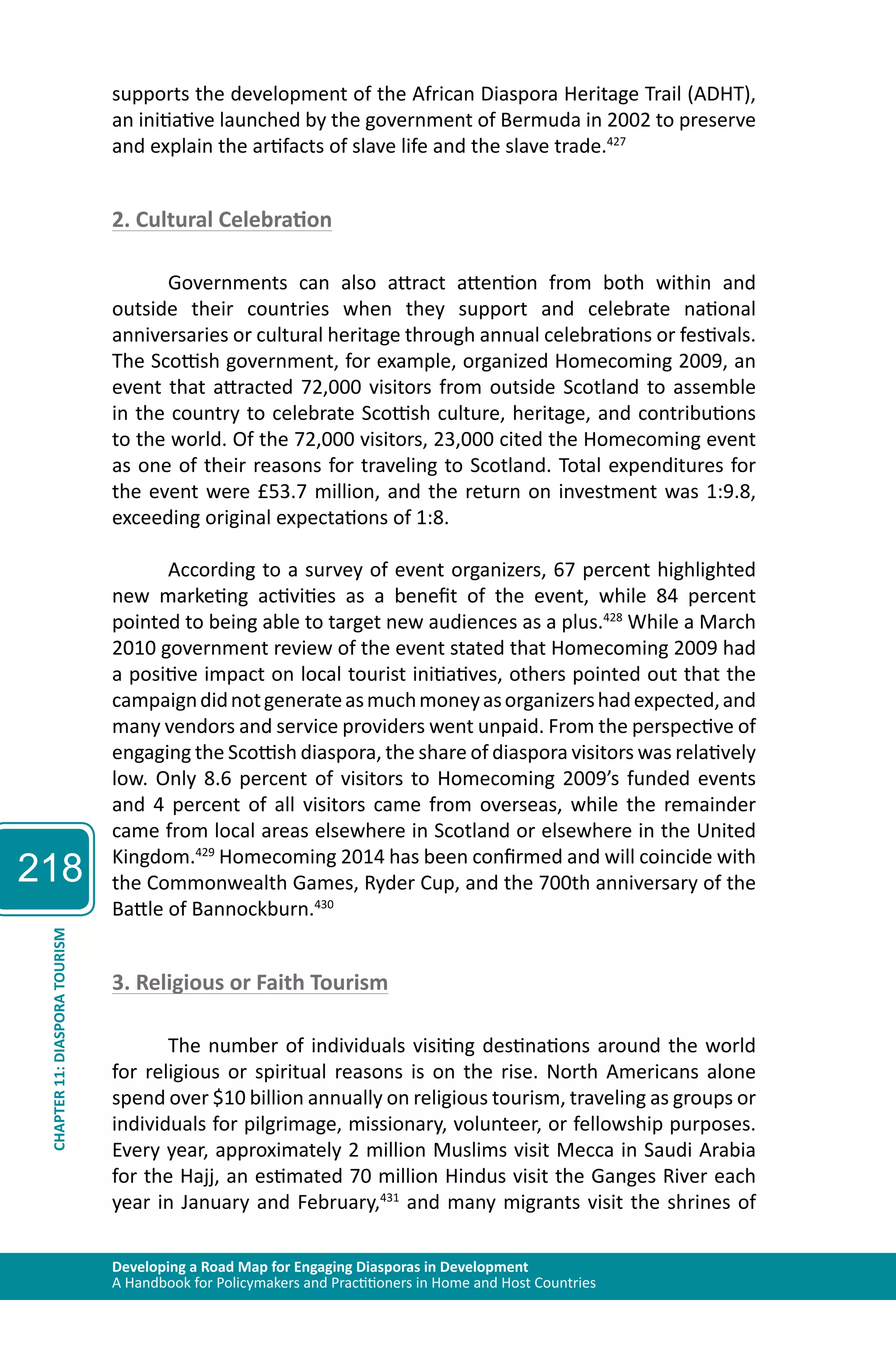 218 
supports the development of the African Diaspora Heritage Trail (ADHT), 
an initiative launched by the government of Bermuda in 2002 to preserve 
and explain the artifacts of slave life and the slave trade.427 
2. Cultural Celebration 
Governments can also attract attention from both within and 
outside their countries when they support and celebrate national 
anniversaries or cultural heritage through annual celebrations or festivals. 
The Scottish government, for example, organized Homecoming 2009, an 
event that attracted 72,000 visitors from outside Scotland to assemble 
in the country to celebrate Scottish culture, heritage, and contributions 
to the world. Of the 72,000 visitors, 23,000 cited the Homecoming event 
as one of their reasons for traveling to Scotland. Total expenditures for 
the event were £53.7 million, and the return on investment was 1:9.8, 
exceeding original expectations of 1:8. 
According to a survey of event organizers, 67 percent highlighted 
new marketing activities as a benefit of the event, while 84 percent 
pointed to being able to target new audiences as a plus.428 While a March 
2010 government review of the event stated that Homecoming 2009 had 
a positive impact on local tourist initiatives, others pointed out that the 
campaign did not generate as much money as organizers had expected, and 
many vendors and service providers went unpaid. From the perspective of 
engaging the Scottish diaspora, the share of diaspora visitors was relatively 
low. Only 8.6 percent of visitors to Homecoming 2009’s funded events 
and 4 percent of all visitors came from overseas, while the remainder 
came from local areas elsewhere in Scotland or elsewhere in the United 
Kingdom.429 Homecoming 2014 has been confirmed and will coincide with 
the Commonwealth Games, Ryder Cup, and the 700th anniversary of the 
Battle of Bannockburn.430 
TOURISM 
3. Religious or Faith Tourism 
DIASPORA 11: CHAPTER Developing a Road Map for Engaging Diasporas in Development 
A Handbook for Policymakers and Practitioners in Home and Host Countries The number of individuals visiting destinations around the world 
for religious or spiritual reasons is on the rise. North Americans alone 
spend over $10 billion annually on religious tourism, traveling as groups or 
individuals for pilgrimage, missionary, volunteer, or fellowship purposes. 
Every year, approximately 2 million Muslims visit Mecca in Saudi Arabia 
for the Hajj, an estimated 70 million Hindus visit the Ganges River each 
year in January and February,431 and many migrants visit the shrines of 
 