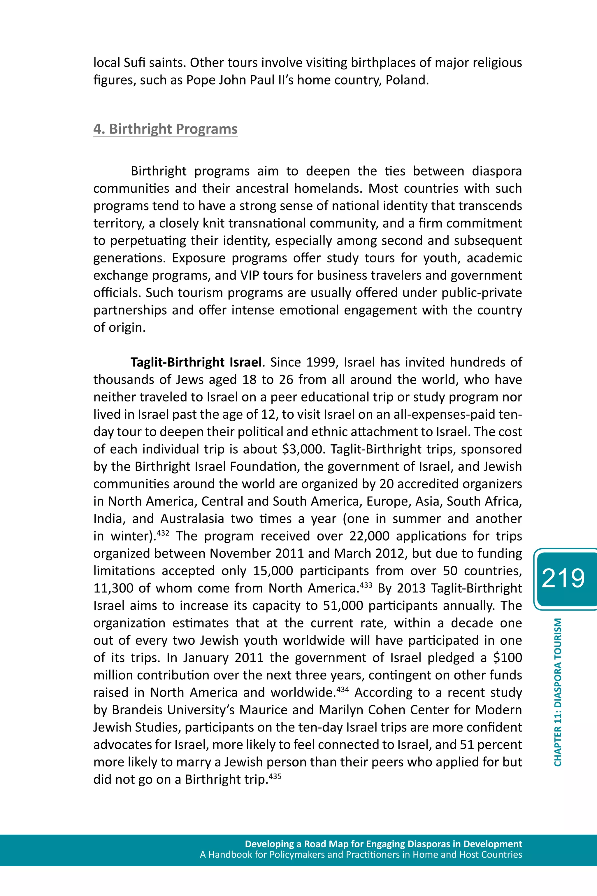 Developing a Road Map for Engaging Diasporas in Development 
A Handbook for Policymakers and Practitioners in Home and Host Countries 
219 
CHAPTER 11: DIASPORA TOURISM 
local Sufi saints. Other tours involve visiting birthplaces of major religious 
figures, such as Pope John Paul II’s home country, Poland. 
4. Birthright Programs 
Birthright programs aim to deepen the ties between diaspora 
communities and their ancestral homelands. Most countries with such 
programs tend to have a strong sense of national identity that transcends 
territory, a closely knit transnational community, and a firm commitment 
to perpetuating their identity, especially among second and subsequent 
generations. Exposure programs offer study tours for youth, academic 
exchange programs, and VIP tours for business travelers and government 
officials. Such tourism programs are usually offered under public-private 
partnerships and offer intense emotional engagement with the country 
of origin. 
Taglit-Birthright Israel. Since 1999, Israel has invited hundreds of 
thousands of Jews aged 18 to 26 from all around the world, who have 
neither traveled to Israel on a peer educational trip or study program nor 
lived in Israel past the age of 12, to visit Israel on an all-expenses-paid ten-day 
tour to deepen their political and ethnic attachment to Israel. The cost 
of each individual trip is about $3,000. Taglit-Birthright trips, sponsored 
by the Birthright Israel Foundation, the government of Israel, and Jewish 
communities around the world are organized by 20 accredited organizers 
in North America, Central and South America, Europe, Asia, South Africa, 
India, and Australasia two times a year (one in summer and another 
in winter).432 The program received over 22,000 applications for trips 
organized between November 2011 and March 2012, but due to funding 
limitations accepted only 15,000 participants from over 50 countries, 
11,300 of whom come from North America.433 By 2013 Taglit-Birthright 
Israel aims to increase its capacity to 51,000 participants annually. The 
organization estimates that at the current rate, within a decade one 
out of every two Jewish youth worldwide will have participated in one 
of its trips. In January 2011 the government of Israel pledged a $100 
million contribution over the next three years, contingent on other funds 
raised in North America and worldwide.434 According to a recent study 
by Brandeis University’s Maurice and Marilyn Cohen Center for Modern 
Jewish Studies, participants on the ten-day Israel trips are more confident 
advocates for Israel, more likely to feel connected to Israel, and 51 percent 
more likely to marry a Jewish person than their peers who applied for but 
did not go on a Birthright trip.435 
 