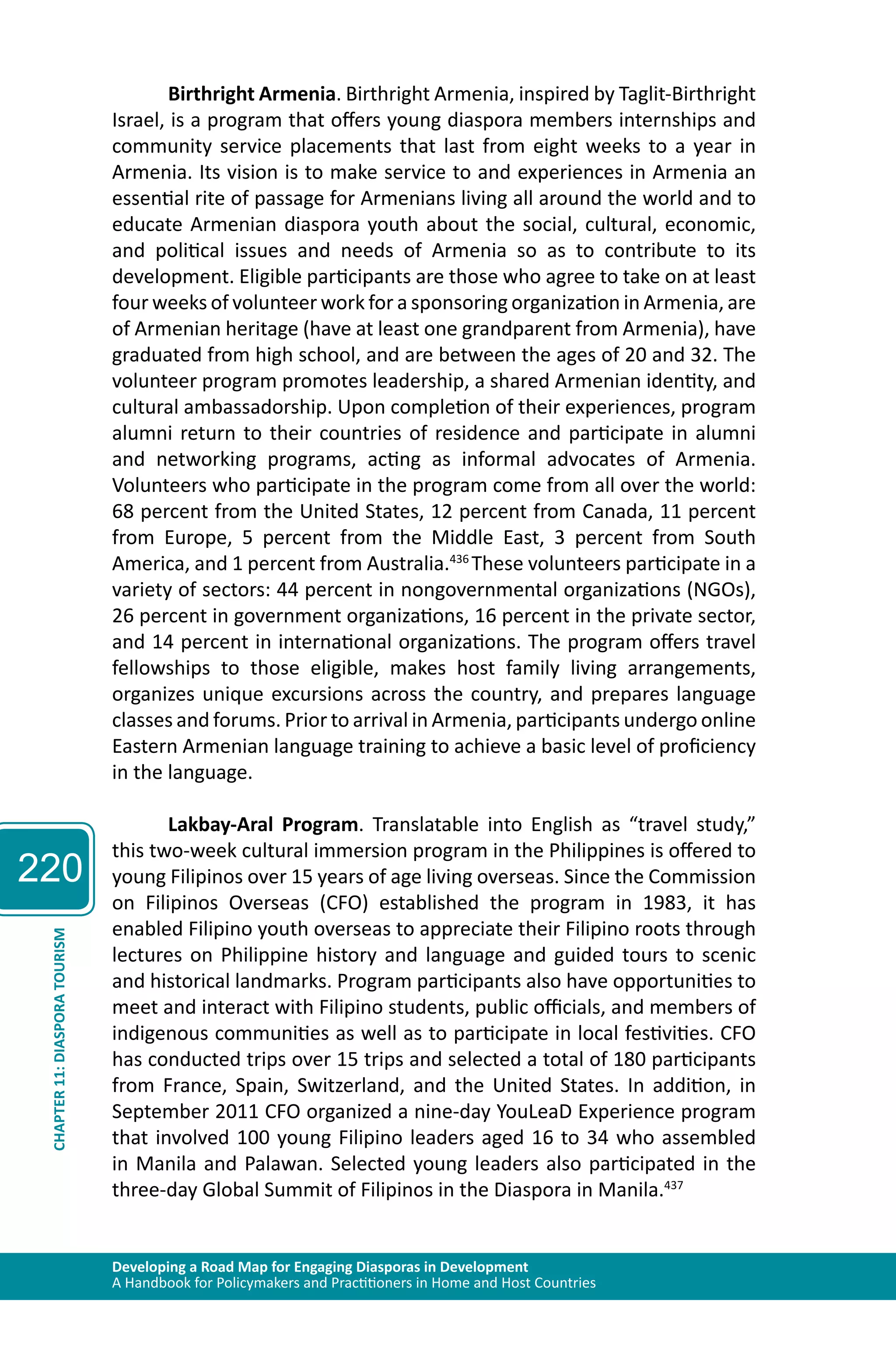 220 
Birthright Armenia. Birthright Armenia, inspired by Taglit-Birthright 
Israel, is a program that offers young diaspora members internships and 
community service placements that last from eight weeks to a year in 
Armenia. Its vision is to make service to and experiences in Armenia an 
essential rite of passage for Armenians living all around the world and to 
educate Armenian diaspora youth about the social, cultural, economic, 
and political issues and needs of Armenia so as to contribute to its 
development. Eligible participants are those who agree to take on at least 
four weeks of volunteer work for a sponsoring organization in Armenia, are 
of Armenian heritage (have at least one grandparent from Armenia), have 
graduated from high school, and are between the ages of 20 and 32. The 
volunteer program promotes leadership, a shared Armenian identity, and 
cultural ambassadorship. Upon completion of their experiences, program 
alumni return to their countries of residence and participate in alumni 
and networking programs, acting as informal advocates of Armenia. 
Volunteers who participate in the program come from all over the world: 
68 percent from the United States, 12 percent from Canada, 11 percent 
from Europe, 5 percent from the Middle East, 3 percent from South 
America, and 1 percent from Australia.436 These volunteers participate in a 
variety of sectors: 44 percent in nongovernmental organizations (NGOs), 
26 percent in government organizations, 16 percent in the private sector, 
and 14 percent in international organizations. The program offers travel 
fellowships to those eligible, makes host family living arrangements, 
organizes unique excursions across the country, and prepares language 
classes and forums. Prior to arrival in Armenia, participants undergo online 
Eastern Armenian language training to achieve a basic level of proficiency 
in the language. 
Lakbay-Aral Program. Translatable into English as “travel study,” 
this two-week cultural immersion program in the Philippines is offered to 
young Filipinos over 15 years of age living overseas. Since the Commission 
on Filipinos Overseas (CFO) established the program in 1983, it has 
enabled Filipino youth overseas to appreciate their Filipino roots through 
lectures on Philippine history and language and guided tours to scenic 
and historical landmarks. Program participants also have opportunities to 
meet and interact with Filipino students, public officials, and members of 
indigenous communities as well as to participate in local festivities. CFO 
has conducted trips over 15 trips and selected a total of 180 participants 
from France, Spain, Switzerland, and the United States. In addition, in 
September 2011 CFO organized a nine-day YouLeaD Experience program 
that involved 100 young Filipino leaders aged 16 to 34 who assembled 
in Manila and Palawan. Selected young leaders also participated in the 
three-day Global Summit of Filipinos in the Diaspora in Manila.437 
Developing a Road Map for Engaging Diasporas in Development 
A Handbook for Policymakers and Practitioners in Home and Host Countries CHAPTER 11: DIASPORA TOURISM 
 