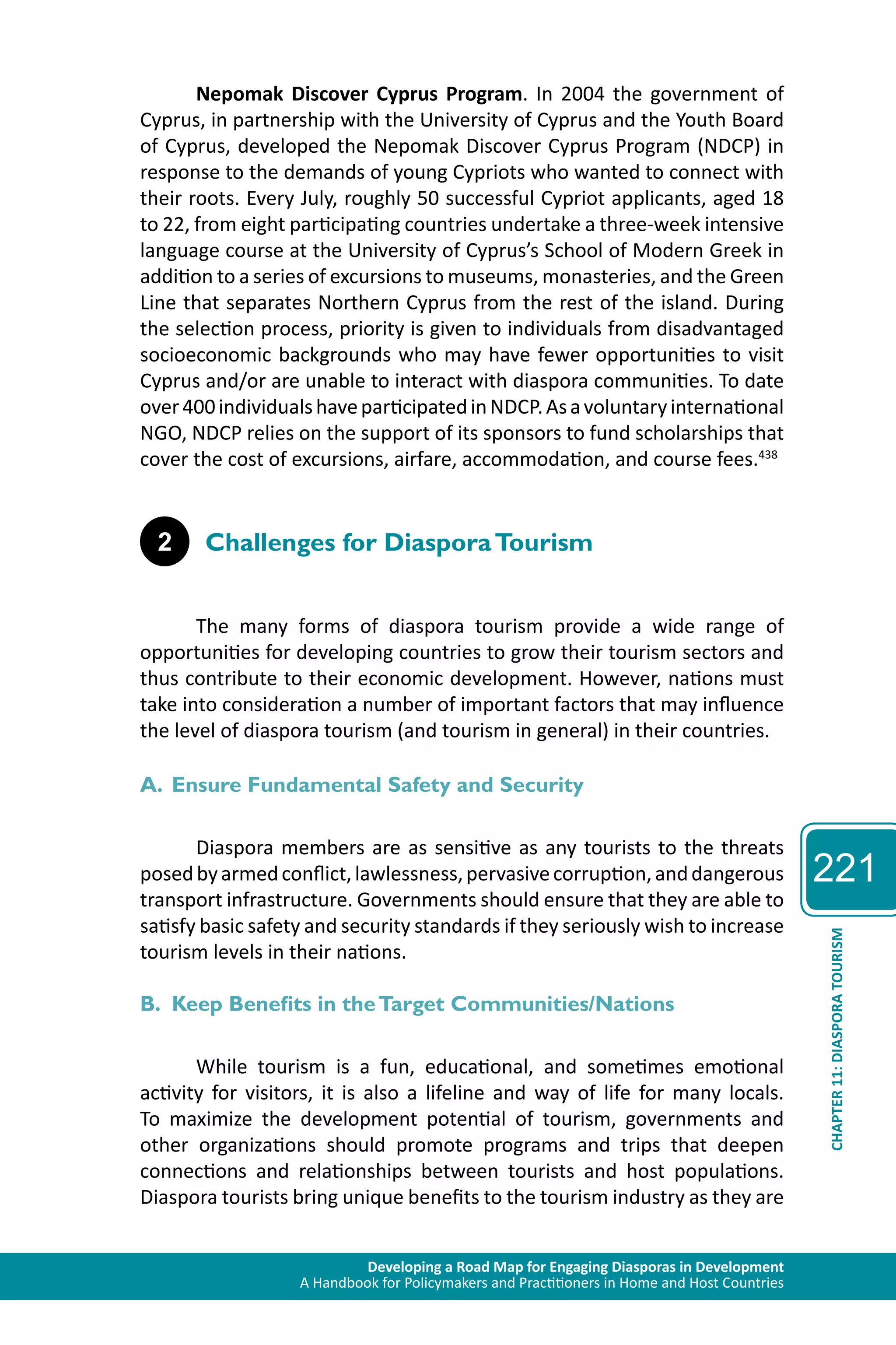Developing a Road Map for Engaging Diasporas in Development 
A Handbook for Policymakers and Practitioners in Home and Host Countries 
221 
CHAPTER 11: DIASPORA TOURISM 
Nepomak Discover Cyprus Program. In 2004 the government of 
Cyprus, in partnership with the University of Cyprus and the Youth Board 
of Cyprus, developed the Nepomak Discover Cyprus Program (NDCP) in 
response to the demands of young Cypriots who wanted to connect with 
their roots. Every July, roughly 50 successful Cypriot applicants, aged 18 
to 22, from eight participating countries undertake a three-week intensive 
language course at the University of Cyprus’s School of Modern Greek in 
addition to a series of excursions to museums, monasteries, and the Green 
Line that separates Northern Cyprus from the rest of the island. During 
the selection process, priority is given to individuals from disadvantaged 
socioeconomic backgrounds who may have fewer opportunities to visit 
Cyprus and/or are unable to interact with diaspora communities. To date 
over 400 individuals have participated in NDCP. As a voluntary international 
NGO, NDCP relies on the support of its sponsors to fund scholarships that 
cover the cost of excursions, airfare, accommodation, and course fees.438 
2 Challenges for Diaspora Tourism 
The many forms of diaspora tourism provide a wide range of 
opportunities for developing countries to grow their tourism sectors and 
thus contribute to their economic development. However, nations must 
take into consideration a number of important factors that may influence 
the level of diaspora tourism (and tourism in general) in their countries. 
A. Ensure Fundamental Safety and Security 
Diaspora members are as sensitive as any tourists to the threats 
posed by armed conflict, lawlessness, pervasive corruption, and dangerous 
transport infrastructure. Governments should ensure that they are able to 
satisfy basic safety and security standards if they seriously wish to increase 
tourism levels in their nations. 
B. Keep Benefits in the Target Communities/Nations 
While tourism is a fun, educational, and sometimes emotional 
activity for visitors, it is also a lifeline and way of life for many locals. 
To maximize the development potential of tourism, governments and 
other organizations should promote programs and trips that deepen 
connections and relationships between tourists and host populations. 
Diaspora tourists bring unique benefits to the tourism industry as they are 
 