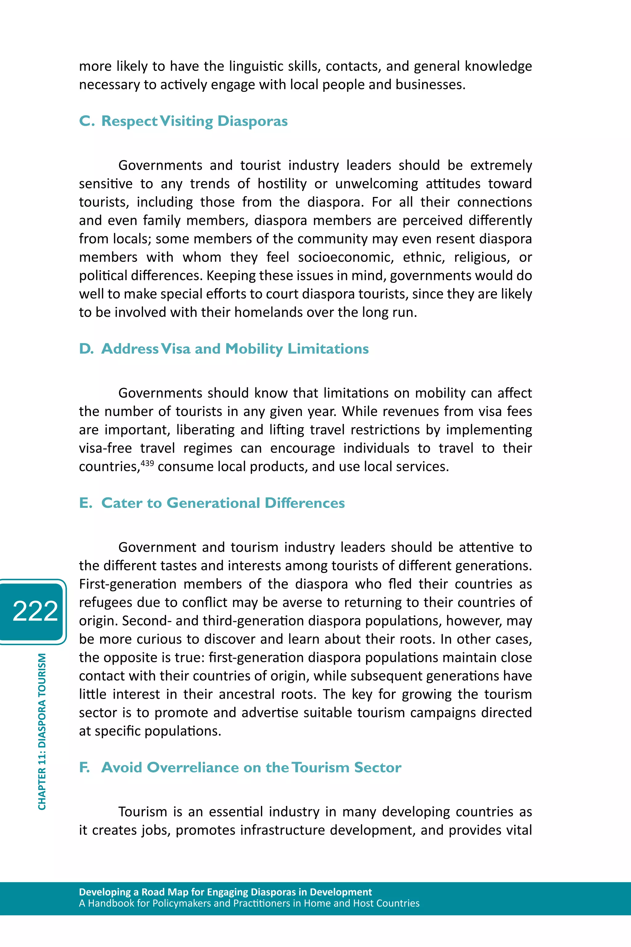 222 
more likely to have the linguistic skills, contacts, and general knowledge 
necessary to actively engage with local people and businesses. 
C. Respect Visiting Diasporas 
Governments and tourist industry leaders should be extremely 
sensitive to any trends of hostility or unwelcoming attitudes toward 
tourists, including those from the diaspora. For all their connections 
and even family members, diaspora members are perceived differently 
from locals; some members of the community may even resent diaspora 
members with whom they feel socioeconomic, ethnic, religious, or 
political differences. Keeping these issues in mind, governments would do 
well to make special efforts to court diaspora tourists, since they are likely 
to be involved with their homelands over the long run. 
D. Address Visa and Mobility Limitations 
Governments should know that limitations on mobility can affect 
the number of tourists in any given year. While revenues from visa fees 
are important, liberating and lifting travel restrictions by implementing 
visa-free travel regimes can encourage individuals to travel to their 
countries,439 consume local products, and use local services. 
E. Cater to Generational Differences 
Government and tourism industry leaders should be attentive to 
the different tastes and interests among tourists of different generations. 
First-generation members of the diaspora who fled their countries as 
refugees due to conflict may be averse to returning to their countries of 
origin. Second- and third-generation diaspora populations, however, may 
be more curious to discover and learn about their roots. In other cases, 
the opposite is true: first-generation diaspora populations maintain close 
contact with their countries of origin, while subsequent generations have 
little interest in their ancestral roots. The key for growing the tourism 
sector is to promote and advertise suitable tourism campaigns directed 
at specific populations. 
TOURISM 
DIASPORA 11: F. Avoid Overreliance on the Tourism Sector 
CHAPTER Developing a Road Map for Engaging Diasporas in Development 
A Handbook for Policymakers and Practitioners in Home and Host Countries Tourism is an essential industry in many developing countries as 
it creates jobs, promotes infrastructure development, and provides vital 
 