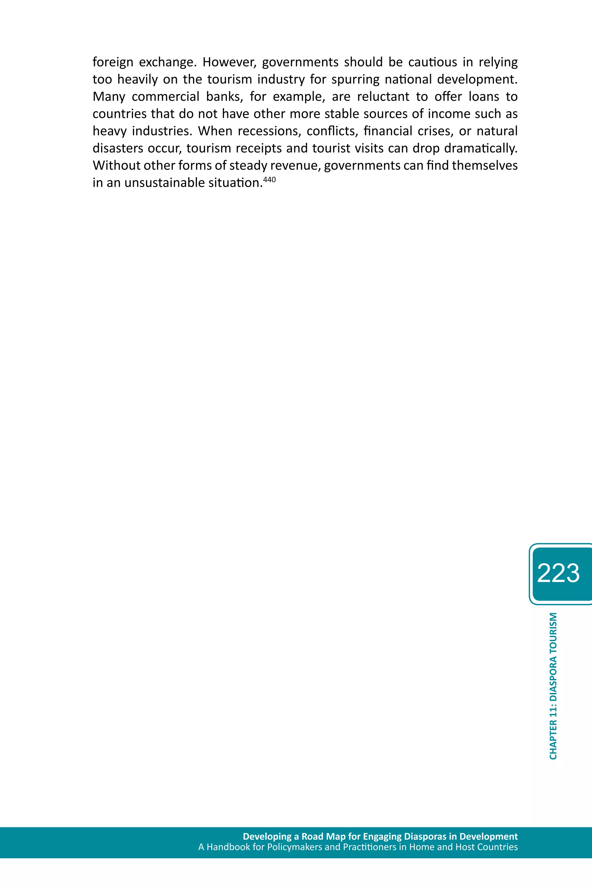 Developing a Road Map for Engaging Diasporas in Development 
A Handbook for Policymakers and Practitioners in Home and Host Countries 
223 
CHAPTER 11: DIASPORA TOURISM 
foreign exchange. However, governments should be cautious in relying 
too heavily on the tourism industry for spurring national development. 
Many commercial banks, for example, are reluctant to offer loans to 
countries that do not have other more stable sources of income such as 
heavy industries. When recessions, conflicts, financial crises, or natural 
disasters occur, tourism receipts and tourist visits can drop dramatically. 
Without other forms of steady revenue, governments can find themselves 
in an unsustainable situation.440 
 
