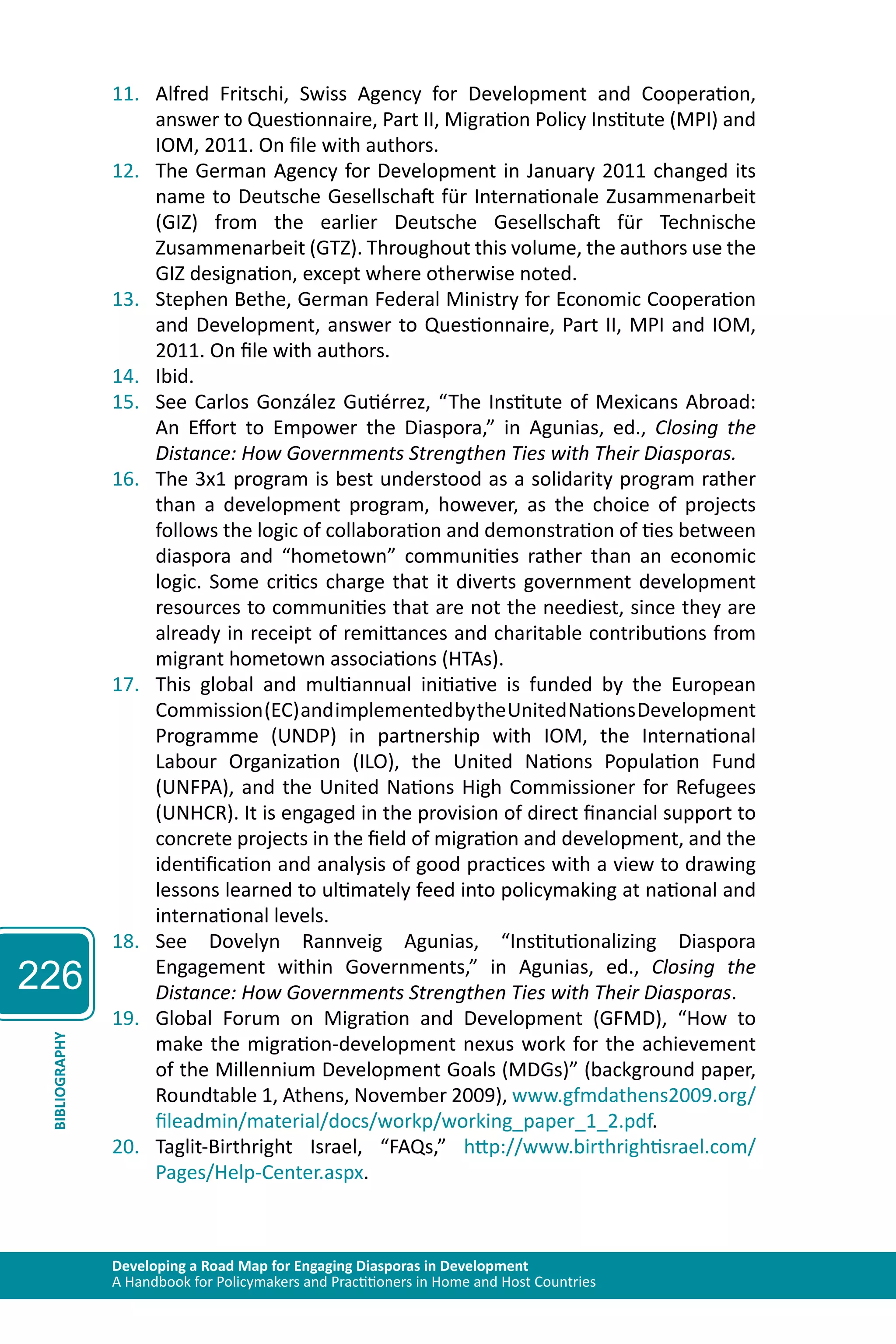 226 
11. Alfred Fritschi, Swiss Agency for Development and Cooperation, 
answer to Questionnaire, Part II, Migration Policy Institute (MPI) and 
IOM, 2011. On file with authors. 
12. The German Agency for Development in January 2011 changed its 
name to Deutsche Gesellschaft für Internationale Zusammenarbeit 
(GIZ) from the earlier Deutsche Gesellschaft für Technische 
Zusammenarbeit (GTZ). Throughout this volume, the authors use the 
GIZ designation, except where otherwise noted. 
13. Stephen Bethe, German Federal Ministry for Economic Cooperation 
and Development, answer to Questionnaire, Part II, MPI and IOM, 
2011. On file with authors. 
14. Ibid. 
15. See Carlos González Gutiérrez, “The Institute of Mexicans Abroad: 
An Effort to Empower the Diaspora,” in Agunias, ed., Closing the 
Distance: How Governments Strengthen Ties with Their Diasporas. 
16. The 3x1 program is best understood as a solidarity program rather 
than a development program, however, as the choice of projects 
follows the logic of collaboration and demonstration of ties between 
diaspora and “hometown” communities rather than an economic 
logic. Some critics charge that it diverts government development 
resources to communities that are not the neediest, since they are 
already in receipt of remittances and charitable contributions from 
migrant hometown associations (HTAs). 
17. This global and multiannual initiative is funded by the European 
Commission (EC) and implemented by the United Nations Development 
Programme (UNDP) in partnership with IOM, the International 
Labour Organization (ILO), the United Nations Population Fund 
(UNFPA), and the United Nations High Commissioner for Refugees 
(UNHCR). It is engaged in the provision of direct financial support to 
concrete projects in the field of migration and development, and the 
identification and analysis of good practices with a view to drawing 
lessons learned to ultimately feed into policymaking at national and 
international levels. 
18. See Dovelyn Rannveig Agunias, “Institutionalizing Diaspora 
Engagement within Governments,” in Agunias, ed., Closing the 
Distance: How Governments Strengthen Ties with Their Diasporas. 
19. Global Forum on Migration and Development (GFMD), “How to 
make the migration-development nexus work for the achievement 
of the Millennium Development Goals (MDGs)” (background paper, 
Roundtable 1, Athens, November 2009), www.gfmdathens2009.org/ 
fileadmin/material/docs/workp/working_paper_1_2.pdf. 
Developing a Road Map for Engaging Diasporas in Development 
A Handbook for Policymakers and Practitioners in Home and Host Countries BIBLIOGRAPHY 
20. Taglit-Birthright Israel, “FAQs,” http://www.birthrightisrael.com/ 
Pages/Help-Center.aspx. 
 