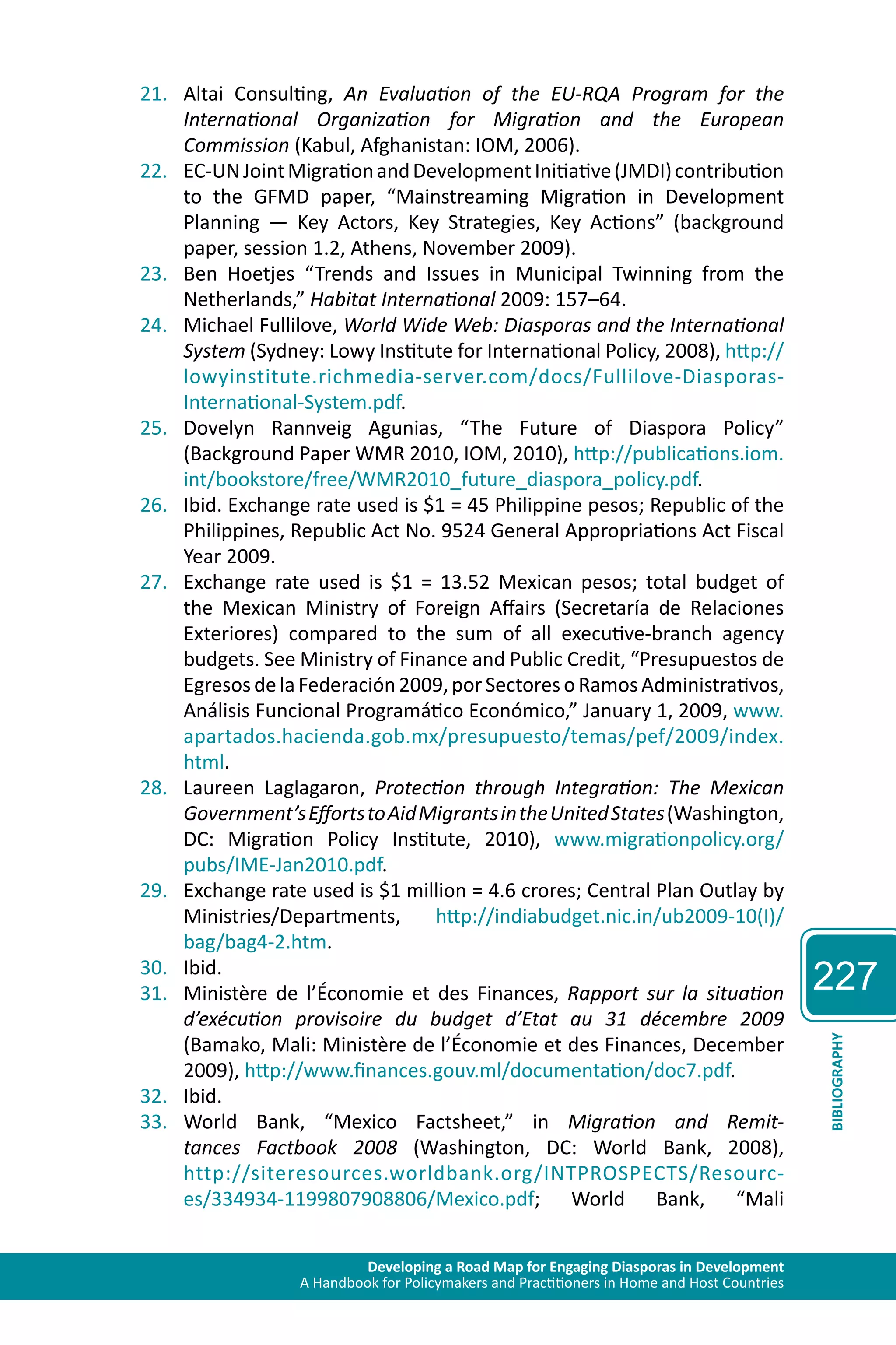 Developing a Road Map for Engaging Diasporas in Development 
A Handbook for Policymakers and Practitioners in Home and Host Countries 
227 
BIBLIOGRAPHY 
21. Altai Consulting, An Evaluation of the EU-RQA Program for the 
International Organization for Migration and the European 
Commission (Kabul, Afghanistan: IOM, 2006). 
22. EC-UN Joint Migration and Development Initiative (JMDI) contribution 
to the GFMD paper, “Mainstreaming Migration in Development 
Planning — Key Actors, Key Strategies, Key Actions” (background 
paper, session 1.2, Athens, November 2009). 
23. Ben Hoetjes “Trends and Issues in Municipal Twinning from the 
Netherlands,” Habitat International 2009: 157–64. 
24. Michael Fullilove, World Wide Web: Diasporas and the International 
System (Sydney: Lowy Institute for International Policy, 2008), http:// 
lowyinstitute.richmedia-server.com/docs/Fullilove-Diasporas- 
International-System.pdf. 
25. Dovelyn Rannveig Agunias, “The Future of Diaspora Policy” 
(Background Paper WMR 2010, IOM, 2010), http://publications.iom. 
int/bookstore/free/WMR2010_future_diaspora_policy.pdf. 
26. Ibid. Exchange rate used is $1 = 45 Philippine pesos; Republic of the 
Philippines, Republic Act No. 9524 General Appropriations Act Fiscal 
Year 2009. 
27. Exchange rate used is $1 = 13.52 Mexican pesos; total budget of 
the Mexican Ministry of Foreign Affairs (Secretaría de Relaciones 
Exteriores) compared to the sum of all executive-branch agency 
budgets. See Ministry of Finance and Public Credit, “Presupuestos de 
Egresos de la Federación 2009, por Sectores o Ramos Administrativos, 
Análisis Funcional Programático Económico,” January 1, 2009, www. 
apartados.hacienda.gob.mx/presupuesto/temas/pef/2009/index. 
html. 
28. Laureen Laglagaron, Protection through Integration: The Mexican 
Government’s Efforts to Aid Migrants in the United States (Washington, 
DC: Migration Policy Institute, 2010), www.migrationpolicy.org/ 
pubs/IME-Jan2010.pdf. 
29. Exchange rate used is $1 million = 4.6 crores; Central Plan Outlay by 
Ministries/Departments, http://indiabudget.nic.in/ub2009-10(I)/ 
bag/bag4-2.htm. 
30. Ibid. 
31. Ministère de l’Économie et des Finances, Rapport sur la situation 
d’exécution provisoire du budget d’Etat au 31 décembre 2009 
(Bamako, Mali: Ministère de l’Économie et des Finances, December 
2009), http://www.finances.gouv.ml/documentation/doc7.pdf. 
32. Ibid. 
33. World Bank, “Mexico Factsheet,” in Migration and Remit-tances 
Factbook 2008 (Washington, DC: World Bank, 2008), 
http://siteresources.worldbank.org/INTPROSPECTS/Resourc-es/ 
334934-1199807908806/Mexico.pdf; World Bank, “Mali 
 