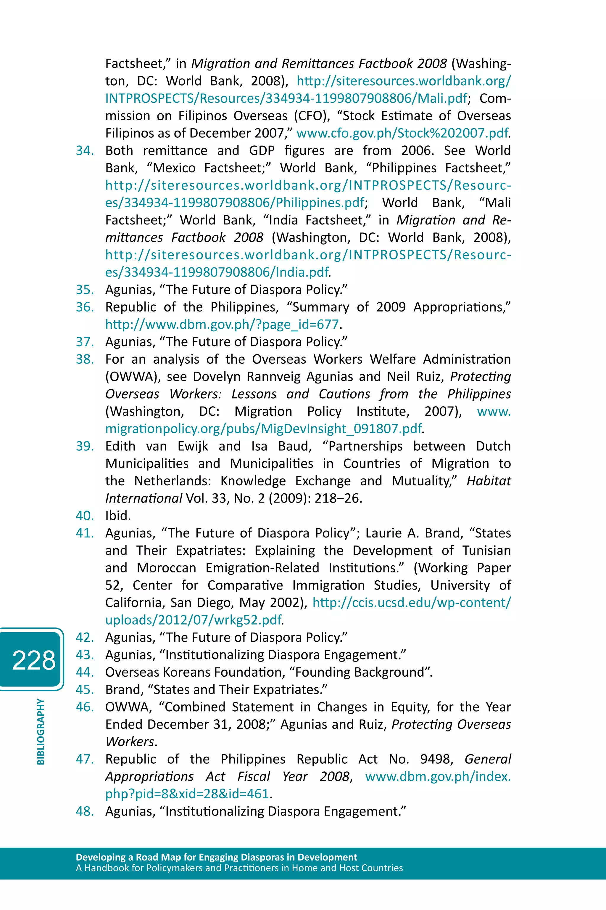228 
Factsheet,” in Migration and Remittances Factbook 2008 (Washing-ton, 
DC: World Bank, 2008), http://siteresources.worldbank.org/ 
INTPROSPECTS/Resources/334934-1199807908806/Mali.pdf; Com-mission 
on Filipinos Overseas (CFO), “Stock Estimate of Overseas 
Filipinos as of December 2007,” www.cfo.gov.ph/Stock%202007.pdf. 
34. Both remittance and GDP figures are from 2006. See World 
Bank, “Mexico Factsheet;” World Bank, “Philippines Factsheet,” 
http://siteresources.worldbank.org/INTPROSPECTS/Resourc-es/ 
334934-1199807908806/Philippines.pdf; World Bank, “Mali 
Factsheet;” World Bank, “India Factsheet,” in Migration and Re-mittances 
Factbook 2008 (Washington, DC: World Bank, 2008), 
http://siteresources.worldbank.org/INTPROSPECTS/Resourc-es/ 
334934-1199807908806/India.pdf. 
35. Agunias, “The Future of Diaspora Policy.” 
36. Republic of the Philippines, “Summary of 2009 Appropriations,” 
http://www.dbm.gov.ph/?page_id=677. 
37. Agunias, “The Future of Diaspora Policy.” 
38. For an analysis of the Overseas Workers Welfare Administration 
(OWWA), see Dovelyn Rannveig Agunias and Neil Ruiz, Protecting 
Overseas Workers: Lessons and Cautions from the Philippines 
(Washington, DC: Migration Policy Institute, 2007), www. 
migrationpolicy.org/pubs/MigDevInsight_091807.pdf. 
39. Edith van Ewijk and Isa Baud, “Partnerships between Dutch 
Municipalities and Municipalities in Countries of Migration to 
the Netherlands: Knowledge Exchange and Mutuality,” Habitat 
International Vol. 33, No. 2 (2009): 218–26. 
40. Ibid. 
41. Agunias, “The Future of Diaspora Policy”; Laurie A. Brand, “States 
and Their Expatriates: Explaining the Development of Tunisian 
and Moroccan Emigration-Related Institutions.” (Working Paper 
52, Center for Comparative Immigration Studies, University of 
California, San Diego, May 2002), http://ccis.ucsd.edu/wp-content/ 
uploads/2012/07/wrkg52.pdf. 
42. Agunias, “The Future of Diaspora Policy.” 
43. Agunias, “Institutionalizing Diaspora Engagement.” 
44. Overseas Koreans Foundation, “Founding Background”. 
45. Brand, “States and Their Expatriates.” 
46. OWWA, “Combined Statement in Changes in Equity, for the Year 
Developing a Road Map for Engaging Diasporas in Development 
A Handbook for Policymakers and Practitioners in Home and Host Countries BIBLIOGRAPHY 
Ended December 31, 2008;” Agunias and Ruiz, Protecting Overseas 
Workers. 
47. Republic of the Philippines Republic Act No. 9498, General 
Appropriations Act Fiscal Year 2008, www.dbm.gov.ph/index. 
php?pid=8&xid=28&id=461. 
48. Agunias, “Institutionalizing Diaspora Engagement.” 
 
