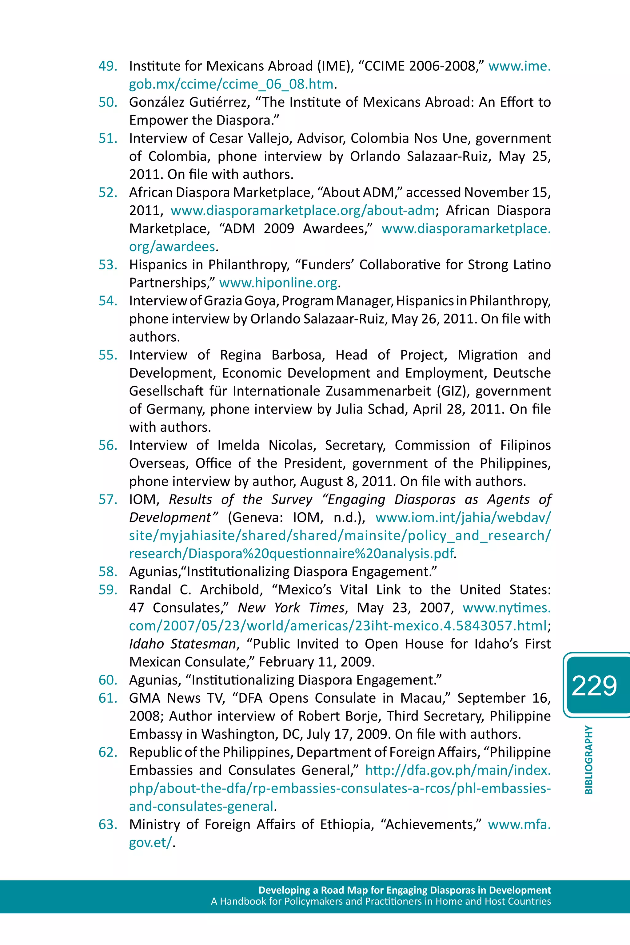 Developing a Road Map for Engaging Diasporas in Development 
A Handbook for Policymakers and Practitioners in Home and Host Countries 
229 
BIBLIOGRAPHY 
49. Institute for Mexicans Abroad (IME), “CCIME 2006-2008,” www.ime. 
gob.mx/ccime/ccime_06_08.htm. 
50. González Gutiérrez, “The Institute of Mexicans Abroad: An Effort to 
Empower the Diaspora.” 
51. Interview of Cesar Vallejo, Advisor, Colombia Nos Une, government 
of Colombia, phone interview by Orlando Salazaar-Ruiz, May 25, 
2011. On file with authors. 
52. African Diaspora Marketplace, “About ADM,” accessed November 15, 
2011, www.diasporamarketplace.org/about-adm; African Diaspora 
Marketplace, “ADM 2009 Awardees,” www.diasporamarketplace. 
org/awardees. 
53. Hispanics in Philanthropy, “Funders’ Collaborative for Strong Latino 
Partnerships,” www.hiponline.org. 
54. Interview of Grazia Goya, Program Manager, Hispanics in Philanthropy, 
phone interview by Orlando Salazaar-Ruiz, May 26, 2011. On file with 
authors. 
55. Interview of Regina Barbosa, Head of Project, Migration and 
Development, Economic Development and Employment, Deutsche 
Gesellschaft für Internationale Zusammenarbeit (GIZ), government 
of Germany, phone interview by Julia Schad, April 28, 2011. On file 
with authors. 
56. Interview of Imelda Nicolas, Secretary, Commission of Filipinos 
Overseas, Office of the President, government of the Philippines, 
phone interview by author, August 8, 2011. On file with authors. 
57. IOM, Results of the Survey “Engaging Diasporas as Agents of 
Development” (Geneva: IOM, n.d.), www.iom.int/jahia/webdav/ 
site/myjahiasite/shared/shared/mainsite/policy_and_research/ 
research/Diaspora%20questionnaire%20analysis.pdf. 
58. Agunias,“Institutionalizing Diaspora Engagement.” 
59. Randal C. Archibold, “Mexico’s Vital Link to the United States: 
47 Consulates,” New York Times, May 23, 2007, www.nytimes. 
com/2007/05/23/world/americas/23iht-mexico.4.5843057.html; 
Idaho Statesman, “Public Invited to Open House for Idaho’s First 
Mexican Consulate,” February 11, 2009. 
60. Agunias, “Institutionalizing Diaspora Engagement.” 
61. GMA News TV, “DFA Opens Consulate in Macau,” September 16, 
2008; Author interview of Robert Borje, Third Secretary, Philippine 
Embassy in Washington, DC, July 17, 2009. On file with authors. 
62. Republic of the Philippines, Department of Foreign Affairs, “Philippine 
Embassies and Consulates General,” http://dfa.gov.ph/main/index. 
php/about-the-dfa/rp-embassies-consulates-a-rcos/phl-embassies-and- 
consulates-general. 
63. Ministry of Foreign Affairs of Ethiopia, “Achievements,” www.mfa. 
gov.et/. 
 