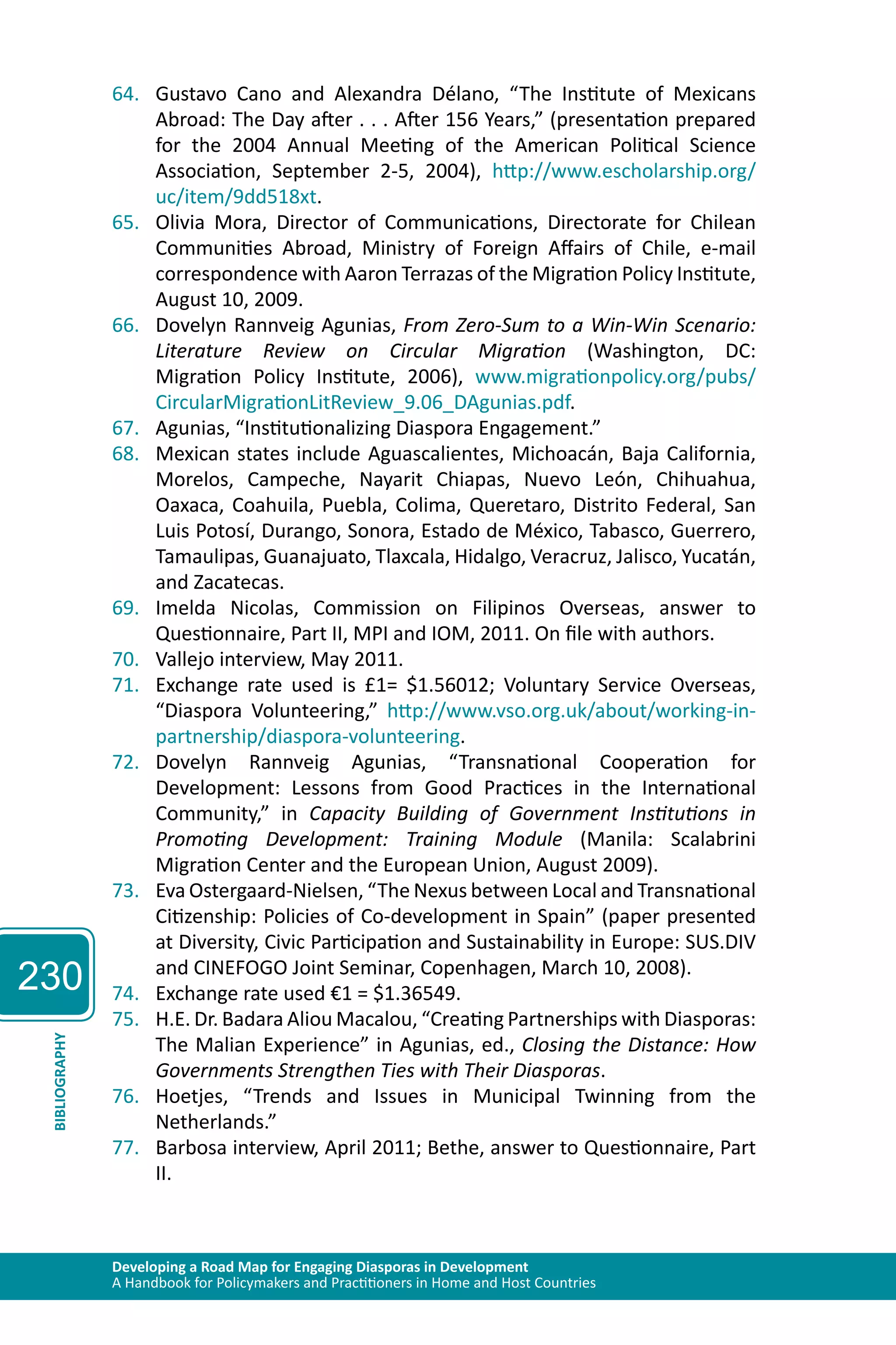 230 
64. Gustavo Cano and Alexandra Délano, “The Institute of Mexicans 
Abroad: The Day after . . . After 156 Years,” (presentation prepared 
for the 2004 Annual Meeting of the American Political Science 
Association, September 2-5, 2004), http://www.escholarship.org/ 
uc/item/9dd518xt. 
65. Olivia Mora, Director of Communications, Directorate for Chilean 
Communities Abroad, Ministry of Foreign Affairs of Chile, e-mail 
correspondence with Aaron Terrazas of the Migration Policy Institute, 
August 10, 2009. 
66. Dovelyn Rannveig Agunias, From Zero-Sum to a Win-Win Scenario: 
Literature Review on Circular Migration (Washington, DC: 
Migration Policy Institute, 2006), www.migrationpolicy.org/pubs/ 
CircularMigrationLitReview_9.06_DAgunias.pdf. 
67. Agunias, “Institutionalizing Diaspora Engagement.” 
68. Mexican states include Aguascalientes, Michoacán, Baja California, 
Morelos, Campeche, Nayarit Chiapas, Nuevo León, Chihuahua, 
Oaxaca, Coahuila, Puebla, Colima, Queretaro, Distrito Federal, San 
Luis Potosí, Durango, Sonora, Estado de México, Tabasco, Guerrero, 
Tamaulipas, Guanajuato, Tlaxcala, Hidalgo, Veracruz, Jalisco, Yucatán, 
and Zacatecas. 
69. Imelda Nicolas, Commission on Filipinos Overseas, answer to 
Questionnaire, Part II, MPI and IOM, 2011. On file with authors. 
70. Vallejo interview, May 2011. 
71. Exchange rate used is £1= $1.56012; Voluntary Service Overseas, 
“Diaspora Volunteering,” http://www.vso.org.uk/about/working-in-partnership/ 
diaspora-volunteering. 
72. Dovelyn Rannveig Agunias, “Transnational Cooperation for 
Development: Lessons from Good Practices in the International 
Community,” in Capacity Building of Government Institutions in 
Promoting Development: Training Module (Manila: Scalabrini 
Migration Center and the European Union, August 2009). 
73. Eva Ostergaard-Nielsen, “The Nexus between Local and Transnational 
Citizenship: Policies of Co-development in Spain” (paper presented 
at Diversity, Civic Participation and Sustainability in Europe: SUS.DIV 
and CINEFOGO Joint Seminar, Copenhagen, March 10, 2008). 
74. Exchange rate used €1 = $1.36549. 
75. H.E. Dr. Badara Aliou Macalou, “Creating Partnerships with Diasporas: 
The Malian Experience” in Agunias, ed., Closing the Distance: How 
Governments Strengthen Ties with Their Diasporas. 
Developing a Road Map for Engaging Diasporas in Development 
A Handbook for Policymakers and Practitioners in Home and Host Countries BIBLIOGRAPHY 
76. Hoetjes, “Trends and Issues in Municipal Twinning from the 
Netherlands.” 
77. Barbosa interview, April 2011; Bethe, answer to Questionnaire, Part 
II. 
 