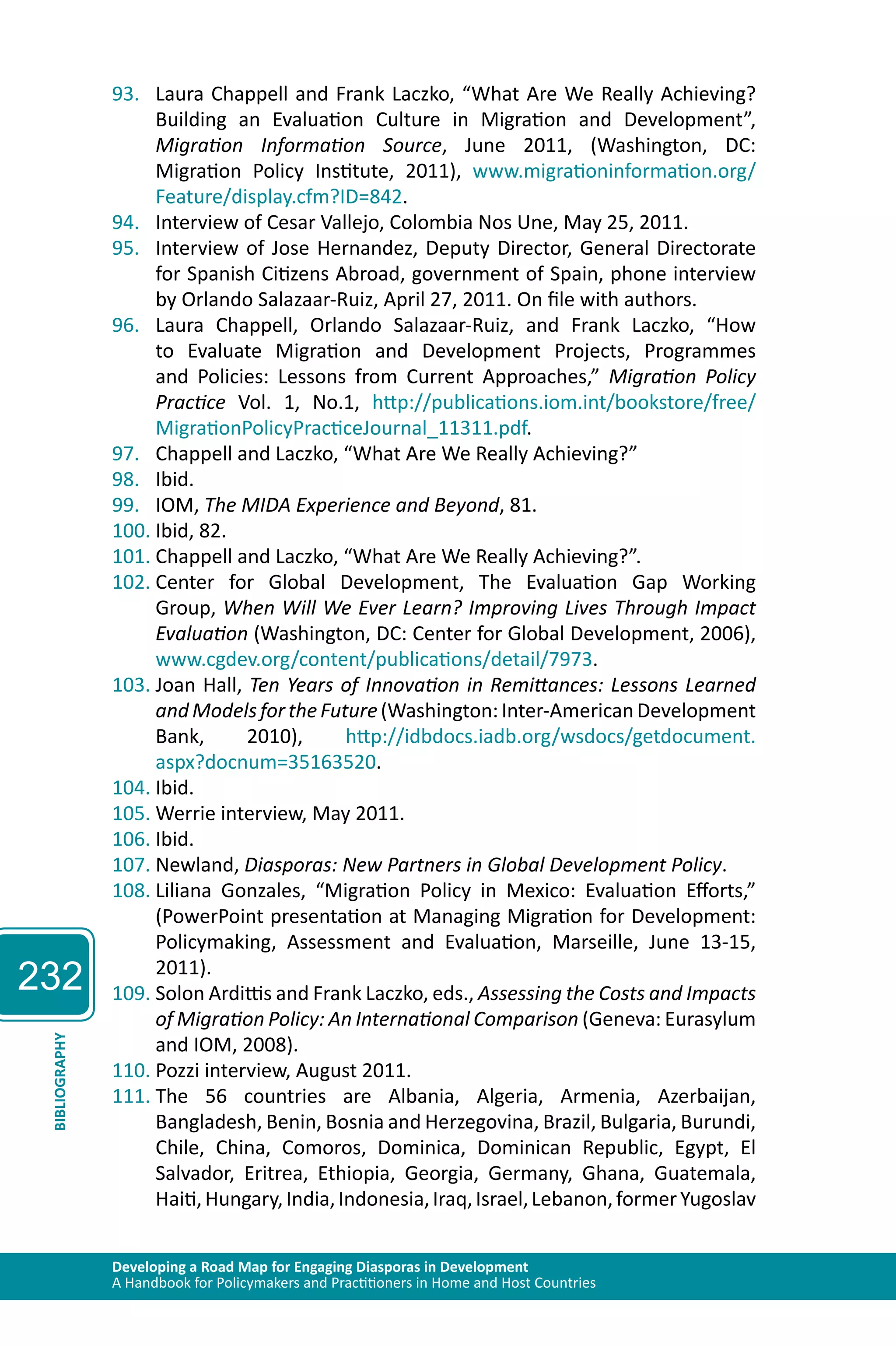 232 
93. Laura Chappell and Frank Laczko, “What Are We Really Achieving? 
Building an Evaluation Culture in Migration and Development”, 
Migration Information Source, June 2011, (Washington, DC: 
Migration Policy Institute, 2011), www.migrationinformation.org/ 
Feature/display.cfm?ID=842. 
94. Interview of Cesar Vallejo, Colombia Nos Une, May 25, 2011. 
95. Interview of Jose Hernandez, Deputy Director, General Directorate 
for Spanish Citizens Abroad, government of Spain, phone interview 
by Orlando Salazaar-Ruiz, April 27, 2011. On file with authors. 
96. Laura Chappell, Orlando Salazaar-Ruiz, and Frank Laczko, “How 
to Evaluate Migration and Development Projects, Programmes 
and Policies: Lessons from Current Approaches,” Migration Policy 
Practice Vol. 1, No.1, http://publications.iom.int/bookstore/free/ 
MigrationPolicyPracticeJournal_11311.pdf. 
97. Chappell and Laczko, “What Are We Really Achieving?” 
98. Ibid. 
99. IOM, The MIDA Experience and Beyond, 81. 
100. Ibid, 82. 
101. Chappell and Laczko, “What Are We Really Achieving?”. 
102. Center for Global Development, The Evaluation Gap Working 
Group, When Will We Ever Learn? Improving Lives Through Impact 
Evaluation (Washington, DC: Center for Global Development, 2006), 
www.cgdev.org/content/publications/detail/7973. 
103. Joan Hall, Ten Years of Innovation in Remittances: Lessons Learned 
and Models for the Future (Washington: Inter-American Development 
Bank, 2010), http://idbdocs.iadb.org/wsdocs/getdocument. 
aspx?docnum=35163520. 
104. Ibid. 
105. Werrie interview, May 2011. 
106. Ibid. 
107. Newland, Diasporas: New Partners in Global Development Policy. 
108. Liliana Gonzales, “Migration Policy in Mexico: Evaluation Efforts,” 
(PowerPoint presentation at Managing Migration for Development: 
Policymaking, Assessment and Evaluation, Marseille, June 13-15, 
2011). 
109. Solon Ardittis and Frank Laczko, eds., Assessing the Costs and Impacts 
of Migration Policy: An International Comparison (Geneva: Eurasylum 
and IOM, 2008). 
Developing a Road Map for Engaging Diasporas in Development 
A Handbook for Policymakers and Practitioners in Home and Host Countries BIBLIOGRAPHY 
110. Pozzi interview, August 2011. 
111. The 56 countries are Albania, Algeria, Armenia, Azerbaijan, 
Bangladesh, Benin, Bosnia and Herzegovina, Brazil, Bulgaria, Burundi, 
Chile, China, Comoros, Dominica, Dominican Republic, Egypt, El 
Salvador, Eritrea, Ethiopia, Georgia, Germany, Ghana, Guatemala, 
Haiti, Hungary, India, Indonesia, Iraq, Israel, Lebanon, former Yugoslav 
 