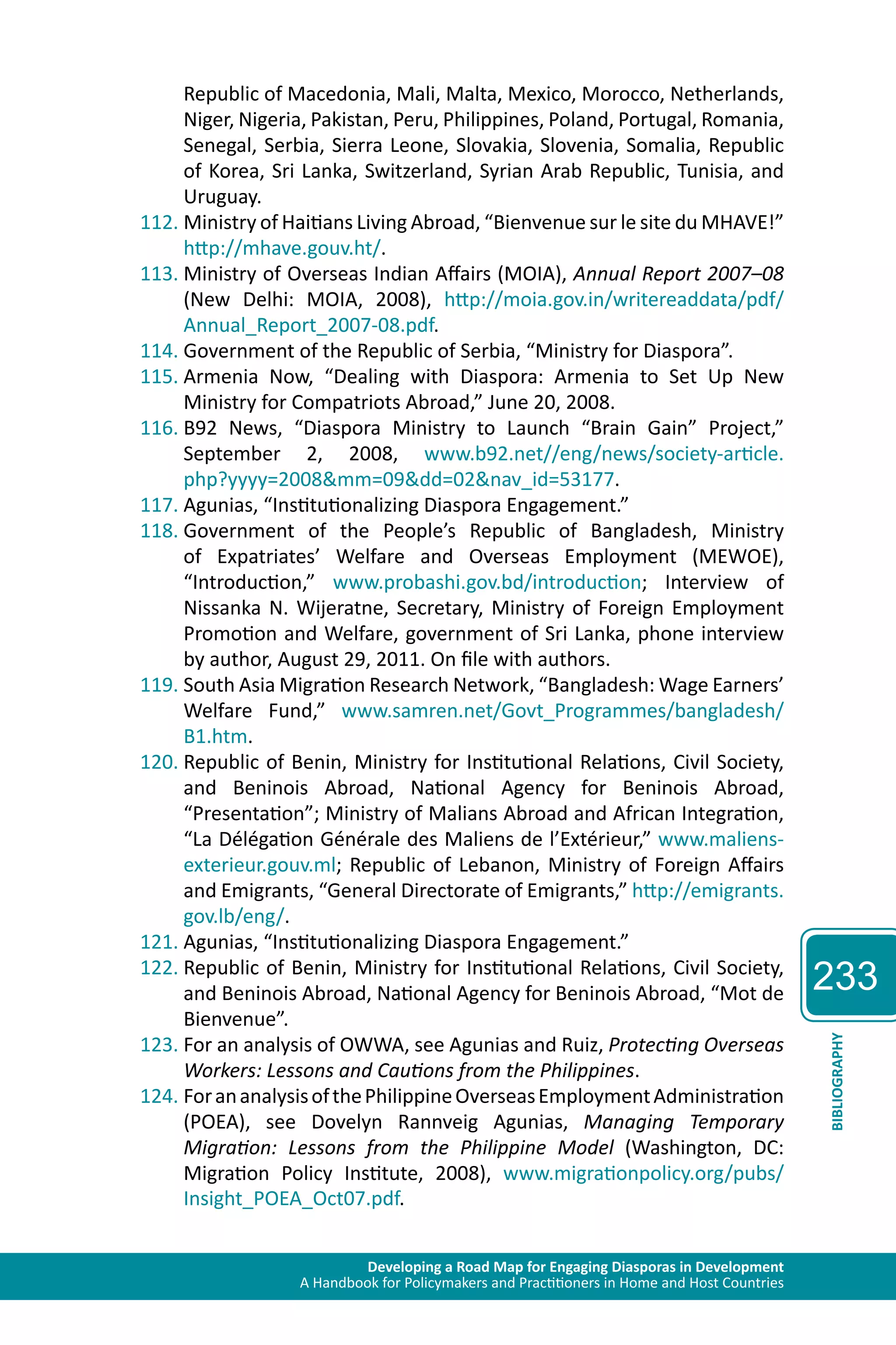 Developing a Road Map for Engaging Diasporas in Development 
A Handbook for Policymakers and Practitioners in Home and Host Countries 
233 
BIBLIOGRAPHY 
Republic of Macedonia, Mali, Malta, Mexico, Morocco, Netherlands, 
Niger, Nigeria, Pakistan, Peru, Philippines, Poland, Portugal, Romania, 
Senegal, Serbia, Sierra Leone, Slovakia, Slovenia, Somalia, Republic 
of Korea, Sri Lanka, Switzerland, Syrian Arab Republic, Tunisia, and 
Uruguay. 
112. Ministry of Haitians Living Abroad, “Bienvenue sur le site du MHAVE!” 
http://mhave.gouv.ht/. 
113. Ministry of Overseas Indian Affairs (MOIA), Annual Report 2007–08 
(New Delhi: MOIA, 2008), http://moia.gov.in/writereaddata/pdf/ 
Annual_Report_2007-08.pdf. 
114. Government of the Republic of Serbia, “Ministry for Diaspora”. 
115. Armenia Now, “Dealing with Diaspora: Armenia to Set Up New 
Ministry for Compatriots Abroad,” June 20, 2008. 
116. B92 News, “Diaspora Ministry to Launch “Brain Gain” Project,” 
September 2, 2008, www.b92.net//eng/news/society-article. 
php?yyyy=2008&mm=09&dd=02&nav_id=53177. 
117. Agunias, “Institutionalizing Diaspora Engagement.” 
118. Government of the People’s Republic of Bangladesh, Ministry 
of Expatriates’ Welfare and Overseas Employment (MEWOE), 
“Introduction,” www.probashi.gov.bd/introduction; Interview of 
Nissanka N. Wijeratne, Secretary, Ministry of Foreign Employment 
Promotion and Welfare, government of Sri Lanka, phone interview 
by author, August 29, 2011. On file with authors. 
119. South Asia Migration Research Network, “Bangladesh: Wage Earners’ 
Welfare Fund,” www.samren.net/Govt_Programmes/bangladesh/ 
B1.htm. 
120. Republic of Benin, Ministry for Institutional Relations, Civil Society, 
and Beninois Abroad, National Agency for Beninois Abroad, 
“Presentation”; Ministry of Malians Abroad and African Integration, 
“La Délégation Générale des Maliens de l’Extérieur,” www.maliens-exterieur. 
gouv.ml; Republic of Lebanon, Ministry of Foreign Affairs 
and Emigrants, “General Directorate of Emigrants,” http://emigrants. 
gov.lb/eng/. 
121. Agunias, “Institutionalizing Diaspora Engagement.” 
122. Republic of Benin, Ministry for Institutional Relations, Civil Society, 
and Beninois Abroad, National Agency for Beninois Abroad, “Mot de 
Bienvenue”. 
123. For an analysis of OWWA, see Agunias and Ruiz, Protecting Overseas 
Workers: Lessons and Cautions from the Philippines. 
124. For an analysis of the Philippine Overseas Employment Administration 
(POEA), see Dovelyn Rannveig Agunias, Managing Temporary 
Migration: Lessons from the Philippine Model (Washington, DC: 
Migration Policy Institute, 2008), www.migrationpolicy.org/pubs/ 
Insight_POEA_Oct07.pdf. 
 