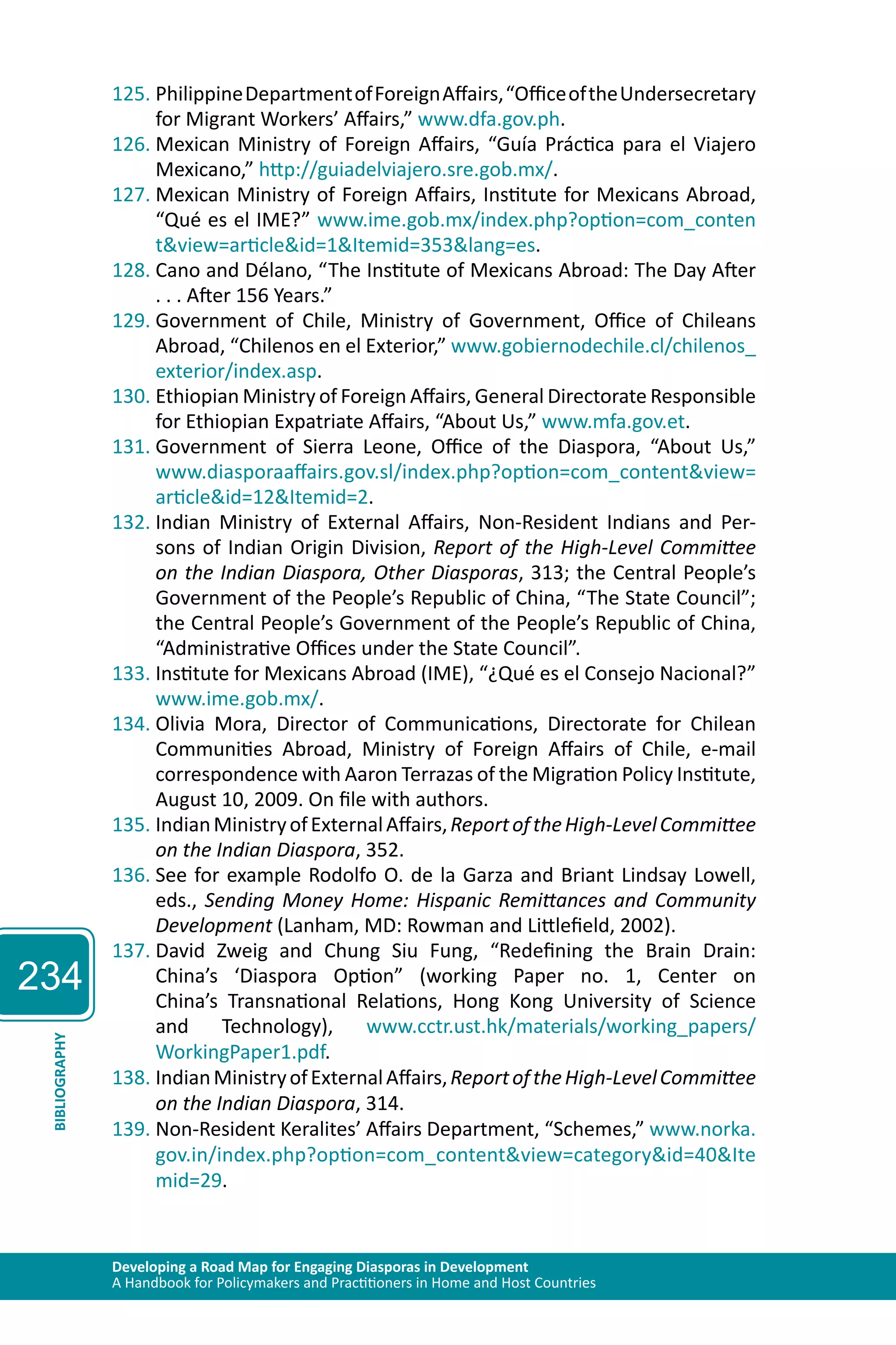 234 
125. Philippine Department of Foreign Affairs, “Office of the Undersecretary 
for Migrant Workers’ Affairs,” www.dfa.gov.ph. 
126. Mexican Ministry of Foreign Affairs, “Guía Práctica para el Viajero 
Mexicano,” http://guiadelviajero.sre.gob.mx/. 
127. Mexican Ministry of Foreign Affairs, Institute for Mexicans Abroad, 
“Qué es el IME?” www.ime.gob.mx/index.php?option=com_conten 
t&view=article&id=1&Itemid=353&lang=es. 
128. Cano and Délano, “The Institute of Mexicans Abroad: The Day After 
. . . After 156 Years.” 
129. Government of Chile, Ministry of Government, Office of Chileans 
Abroad, “Chilenos en el Exterior,” www.gobiernodechile.cl/chilenos_ 
exterior/index.asp. 
130. Ethiopian Ministry of Foreign Affairs, General Directorate Responsible 
for Ethiopian Expatriate Affairs, “About Us,” www.mfa.gov.et. 
131. Government of Sierra Leone, Office of the Diaspora, “About Us,” 
www.diasporaaffairs.gov.sl/index.php?option=com_content&view= 
article&id=12&Itemid=2. 
132. Indian Ministry of External Affairs, Non-Resident Indians and Per-sons 
of Indian Origin Division, Report of the High-Level Committee 
on the Indian Diaspora, Other Diasporas, 313; the Central People’s 
Government of the People’s Republic of China, “The State Council”; 
the Central People’s Government of the People’s Republic of China, 
“Administrative Offices under the State Council”. 
133. Institute for Mexicans Abroad (IME), “¿Qué es el Consejo Nacional?” 
www.ime.gob.mx/. 
134. Olivia Mora, Director of Communications, Directorate for Chilean 
Communities Abroad, Ministry of Foreign Affairs of Chile, e-mail 
correspondence with Aaron Terrazas of the Migration Policy Institute, 
August 10, 2009. On file with authors. 
135. Indian Ministry of External Affairs, Report of the High-Level Committee 
on the Indian Diaspora, 352. 
136. See for example Rodolfo O. de la Garza and Briant Lindsay Lowell, 
eds., Sending Money Home: Hispanic Remittances and Community 
Development (Lanham, MD: Rowman and Littlefield, 2002). 
137. David Zweig and Chung Siu Fung, “Redefining the Brain Drain: 
China’s ‘Diaspora Option” (working Paper no. 1, Center on 
China’s Transnational Relations, Hong Kong University of Science 
and Technology), www.cctr.ust.hk/materials/working_papers/ 
WorkingPaper1.pdf. 
Developing a Road Map for Engaging Diasporas in Development 
A Handbook for Policymakers and Practitioners in Home and Host Countries BIBLIOGRAPHY 
138. Indian Ministry of External Affairs, Report of the High-Level Committee 
on the Indian Diaspora, 314. 
139. Non-Resident Keralites’ Affairs Department, “Schemes,” www.norka. 
gov.in/index.php?option=com_content&view=category&id=40&Ite 
mid=29. 
 