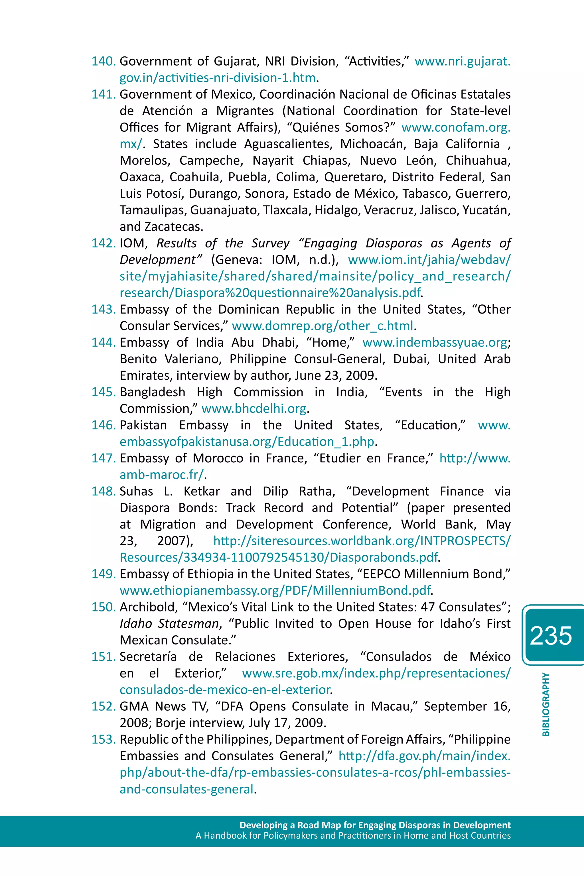 Developing a Road Map for Engaging Diasporas in Development 
A Handbook for Policymakers and Practitioners in Home and Host Countries 
235 
BIBLIOGRAPHY 
140. Government of Gujarat, NRI Division, “Activities,” www.nri.gujarat. 
gov.in/activities-nri-division-1.htm. 
141. Government of Mexico, Coordinación Nacional de Oficinas Estatales 
de Atención a Migrantes (National Coordination for State-level 
Offices for Migrant Affairs), “Quiénes Somos?” www.conofam.org. 
mx/. States include Aguascalientes, Michoacán, Baja California , 
Morelos, Campeche, Nayarit Chiapas, Nuevo León, Chihuahua, 
Oaxaca, Coahuila, Puebla, Colima, Queretaro, Distrito Federal, San 
Luis Potosí, Durango, Sonora, Estado de México, Tabasco, Guerrero, 
Tamaulipas, Guanajuato, Tlaxcala, Hidalgo, Veracruz, Jalisco, Yucatán, 
and Zacatecas. 
142. IOM, Results of the Survey “Engaging Diasporas as Agents of 
Development” (Geneva: IOM, n.d.), www.iom.int/jahia/webdav/ 
site/myjahiasite/shared/shared/mainsite/policy_and_research/ 
research/Diaspora%20questionnaire%20analysis.pdf. 
143. Embassy of the Dominican Republic in the United States, “Other 
Consular Services,” www.domrep.org/other_c.html. 
144. Embassy of India Abu Dhabi, “Home,” www.indembassyuae.org; 
Benito Valeriano, Philippine Consul-General, Dubai, United Arab 
Emirates, interview by author, June 23, 2009. 
145. Bangladesh High Commission in India, “Events in the High 
Commission,” www.bhcdelhi.org. 
146. Pakistan Embassy in the United States, “Education,” www. 
embassyofpakistanusa.org/Education_1.php. 
147. Embassy of Morocco in France, “Etudier en France,” http://www. 
amb-maroc.fr/. 
148. Suhas L. Ketkar and Dilip Ratha, “Development Finance via 
Diaspora Bonds: Track Record and Potential” (paper presented 
at Migration and Development Conference, World Bank, May 
23, 2007), http://siteresources.worldbank.org/INTPROSPECTS/ 
Resources/334934-1100792545130/Diasporabonds.pdf. 
149. Embassy of Ethiopia in the United States, “EEPCO Millennium Bond,” 
www.ethiopianembassy.org/PDF/MillenniumBond.pdf. 
150. Archibold, “Mexico’s Vital Link to the United States: 47 Consulates”; 
Idaho Statesman, “Public Invited to Open House for Idaho’s First 
Mexican Consulate.” 
151. Secretaría de Relaciones Exteriores, “Consulados de México 
en el Exterior,” www.sre.gob.mx/index.php/representaciones/ 
consulados-de-mexico-en-el-exterior. 
152. GMA News TV, “DFA Opens Consulate in Macau,” September 16, 
2008; Borje interview, July 17, 2009. 
153. Republic of the Philippines, Department of Foreign Affairs, “Philippine 
Embassies and Consulates General,” http://dfa.gov.ph/main/index. 
php/about-the-dfa/rp-embassies-consulates-a-rcos/phl-embassies-and- 
consulates-general. 
 
