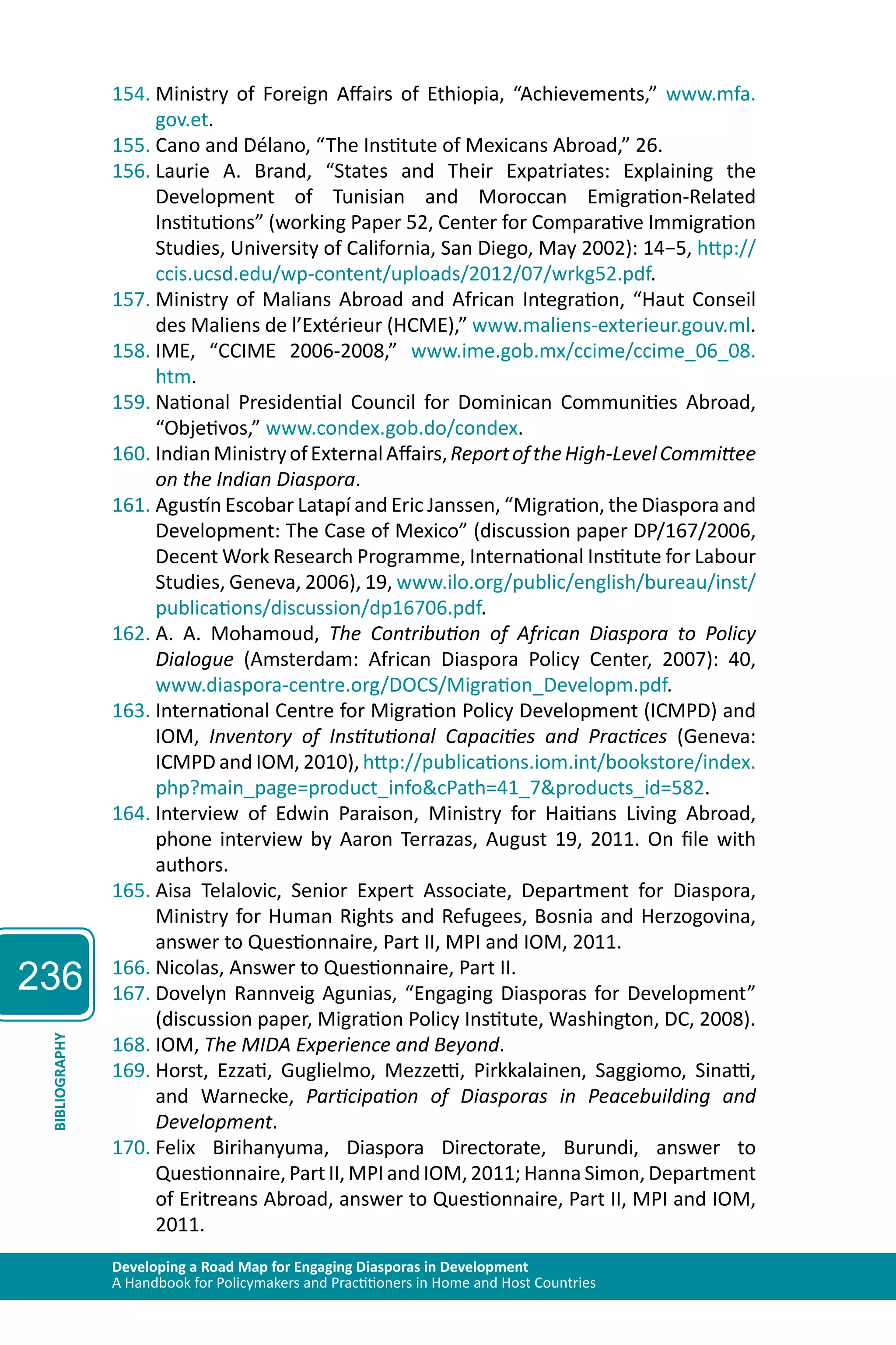 236 
154. Ministry of Foreign Affairs of Ethiopia, “Achievements,” www.mfa. 
gov.et. 
155. Cano and Délano, “The Institute of Mexicans Abroad,” 26. 
156. Laurie A. Brand, “States and Their Expatriates: Explaining the 
Development of Tunisian and Moroccan Emigration-Related 
Institutions” (working Paper 52, Center for Comparative Immigration 
Studies, University of California, San Diego, May 2002): 14−5, http:// 
ccis.ucsd.edu/wp-content/uploads/2012/07/wrkg52.pdf. 
157. Ministry of Malians Abroad and African Integration, “Haut Conseil 
des Maliens de l’Extérieur (HCME),” www.maliens-exterieur.gouv.ml. 
158. IME, “CCIME 2006-2008,” www.ime.gob.mx/ccime/ccime_06_08. 
htm. 
159. National Presidential Council for Dominican Communities Abroad, 
“Objetivos,” www.condex.gob.do/condex. 
160. Indian Ministry of External Affairs, Report of the High-Level Committee 
on the Indian Diaspora. 
161. Agustín Escobar Latapí and Eric Janssen, “Migration, the Diaspora and 
Development: The Case of Mexico” (discussion paper DP/167/2006, 
Decent Work Research Programme, International Institute for Labour 
Studies, Geneva, 2006), 19, www.ilo.org/public/english/bureau/inst/ 
publications/discussion/dp16706.pdf. 
162. A. A. Mohamoud, The Contribution of African Diaspora to Policy 
Dialogue (Amsterdam: African Diaspora Policy Center, 2007): 40, 
www.diaspora-centre.org/DOCS/Migration_Developm.pdf. 
163. International Centre for Migration Policy Development (ICMPD) and 
IOM, Inventory of Institutional Capacities and Practices (Geneva: 
ICMPD and IOM, 2010), http://publications.iom.int/bookstore/index. 
php?main_page=product_info&cPath=41_7&products_id=582. 
164. Interview of Edwin Paraison, Ministry for Haitians Living Abroad, 
phone interview by Aaron Terrazas, August 19, 2011. On file with 
authors. 
165. Aisa Telalovic, Senior Expert Associate, Department for Diaspora, 
Ministry for Human Rights and Refugees, Bosnia and Herzogovina, 
answer to Questionnaire, Part II, MPI and IOM, 2011. 
166. Nicolas, Answer to Questionnaire, Part II. 
167. Dovelyn Rannveig Agunias, “Engaging Diasporas for Development” 
(discussion paper, Migration Policy Institute, Washington, DC, 2008). 
168. IOM, The MIDA Experience and Beyond. 
169. Horst, Ezzati, Guglielmo, Mezzetti, Pirkkalainen, Saggiomo, Sinatti, 
Developing a Road Map for Engaging Diasporas in Development 
A Handbook for Policymakers and Practitioners in Home and Host Countries BIBLIOGRAPHY 
and Warnecke, Participation of Diasporas in Peacebuilding and 
Development. 
170. Felix Birihanyuma, Diaspora Directorate, Burundi, answer to 
Questionnaire, Part II, MPI and IOM, 2011; Hanna Simon, Department 
of Eritreans Abroad, answer to Questionnaire, Part II, MPI and IOM, 
2011. 
 
