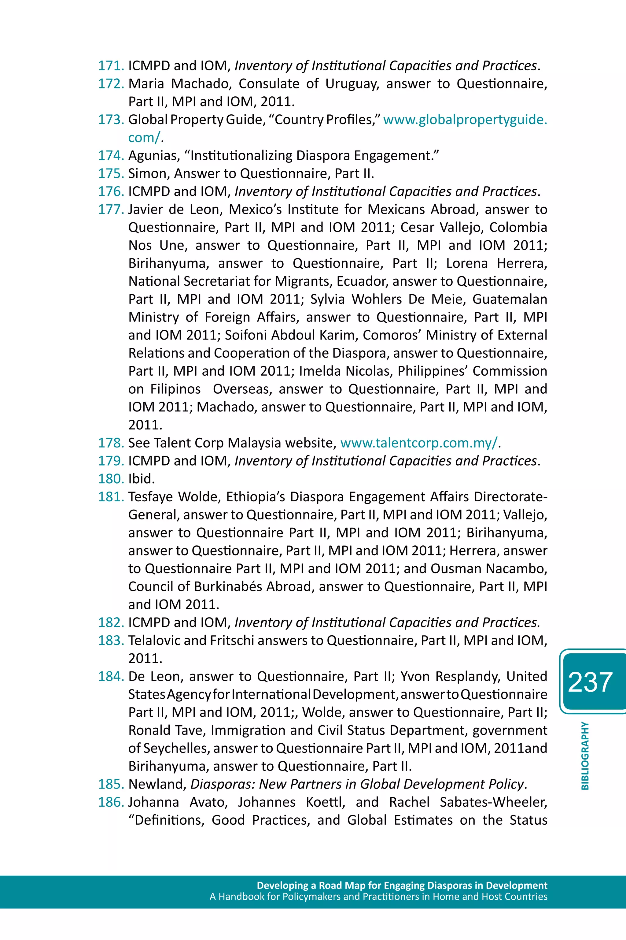 Developing a Road Map for Engaging Diasporas in Development 
A Handbook for Policymakers and Practitioners in Home and Host Countries 
237 
BIBLIOGRAPHY 
171. ICMPD and IOM, Inventory of Institutional Capacities and Practices. 
172. Maria Machado, Consulate of Uruguay, answer to Questionnaire, 
Part II, MPI and IOM, 2011. 
173. Global Property Guide, “Country Profiles,” www.globalpropertyguide. 
com/. 
174. Agunias, “Institutionalizing Diaspora Engagement.” 
175. Simon, Answer to Questionnaire, Part II. 
176. ICMPD and IOM, Inventory of Institutional Capacities and Practices. 
177. Javier de Leon, Mexico’s Institute for Mexicans Abroad, answer to 
Questionnaire, Part II, MPI and IOM 2011; Cesar Vallejo, Colombia 
Nos Une, answer to Questionnaire, Part II, MPI and IOM 2011; 
Birihanyuma, answer to Questionnaire, Part II; Lorena Herrera, 
National Secretariat for Migrants, Ecuador, answer to Questionnaire, 
Part II, MPI and IOM 2011; Sylvia Wohlers De Meie, Guatemalan 
Ministry of Foreign Affairs, answer to Questionnaire, Part II, MPI 
and IOM 2011; Soifoni Abdoul Karim, Comoros’ Ministry of External 
Relations and Cooperation of the Diaspora, answer to Questionnaire, 
Part II, MPI and IOM 2011; Imelda Nicolas, Philippines’ Commission 
on Filipinos Overseas, answer to Questionnaire, Part II, MPI and 
IOM 2011; Machado, answer to Questionnaire, Part II, MPI and IOM, 
2011. 
178. See Talent Corp Malaysia website, www.talentcorp.com.my/. 
179. ICMPD and IOM, Inventory of Institutional Capacities and Practices. 
180. Ibid. 
181. Tesfaye Wolde, Ethiopia’s Diaspora Engagement Affairs Directorate- 
General, answer to Questionnaire, Part II, MPI and IOM 2011; Vallejo, 
answer to Questionnaire Part II, MPI and IOM 2011; Birihanyuma, 
answer to Questionnaire, Part II, MPI and IOM 2011; Herrera, answer 
to Questionnaire Part II, MPI and IOM 2011; and Ousman Nacambo, 
Council of Burkinabés Abroad, answer to Questionnaire, Part II, MPI 
and IOM 2011. 
182. ICMPD and IOM, Inventory of Institutional Capacities and Practices. 
183. Telalovic and Fritschi answers to Questionnaire, Part II, MPI and IOM, 
2011. 
184. De Leon, answer to Questionnaire, Part II; Yvon Resplandy, United 
States Agency for International Development, answer to Questionnaire 
Part II, MPI and IOM, 2011;, Wolde, answer to Questionnaire, Part II; 
Ronald Tave, Immigration and Civil Status Department, government 
of Seychelles, answer to Questionnaire Part II, MPI and IOM, 2011and 
Birihanyuma, answer to Questionnaire, Part II. 
185. Newland, Diasporas: New Partners in Global Development Policy. 
186. Johanna Avato, Johannes Koettl, and Rachel Sabates-Wheeler, 
“Definitions, Good Practices, and Global Estimates on the Status 
 