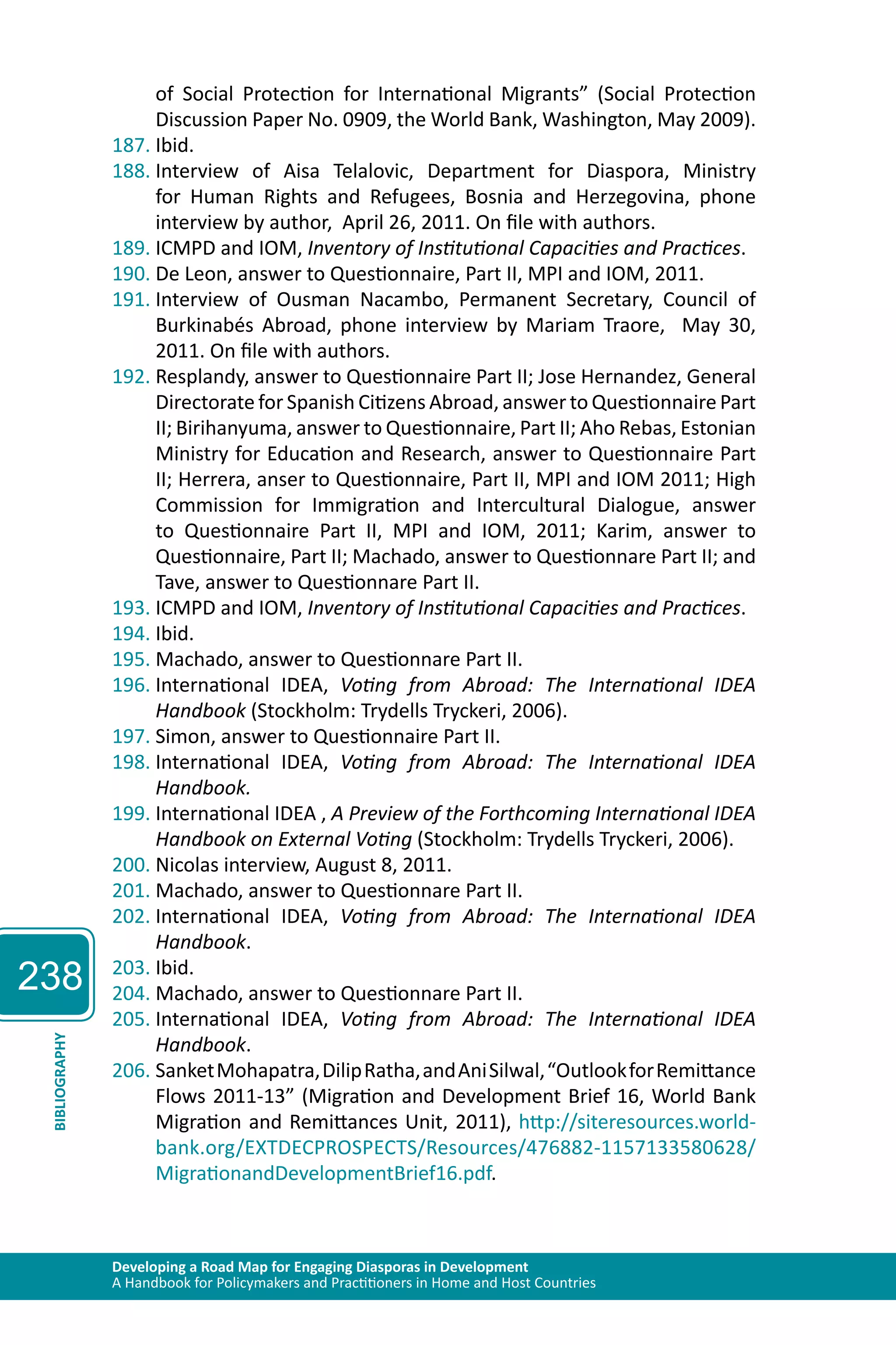 238 
of Social Protection for International Migrants” (Social Protection 
Discussion Paper No. 0909, the World Bank, Washington, May 2009). 
187. Ibid. 
188. Interview of Aisa Telalovic, Department for Diaspora, Ministry 
for Human Rights and Refugees, Bosnia and Herzegovina, phone 
interview by author, April 26, 2011. On file with authors. 
189. ICMPD and IOM, Inventory of Institutional Capacities and Practices. 
190. De Leon, answer to Questionnaire, Part II, MPI and IOM, 2011. 
191. Interview of Ousman Nacambo, Permanent Secretary, Council of 
Burkinabés Abroad, phone interview by Mariam Traore, May 30, 
2011. On file with authors. 
192. Resplandy, answer to Questionnaire Part II; Jose Hernandez, General 
Directorate for Spanish Citizens Abroad, answer to Questionnaire Part 
II; Birihanyuma, answer to Questionnaire, Part II; Aho Rebas, Estonian 
Ministry for Education and Research, answer to Questionnaire Part 
II; Herrera, anser to Questionnaire, Part II, MPI and IOM 2011; High 
Commission for Immigration and Intercultural Dialogue, answer 
to Questionnaire Part II, MPI and IOM, 2011; Karim, answer to 
Questionnaire, Part II; Machado, answer to Questionnare Part II; and 
Tave, answer to Questionnare Part II. 
193. ICMPD and IOM, Inventory of Institutional Capacities and Practices. 
194. Ibid. 
195. Machado, answer to Questionnare Part II. 
196. International IDEA, Voting from Abroad: The International IDEA 
Handbook (Stockholm: Trydells Tryckeri, 2006). 
197. Simon, answer to Questionnaire Part II. 
198. International IDEA, Voting from Abroad: The International IDEA 
Handbook. 
199. International IDEA , A Preview of the Forthcoming International IDEA 
Handbook on External Voting (Stockholm: Trydells Tryckeri, 2006). 
200. Nicolas interview, August 8, 2011. 
201. Machado, answer to Questionnare Part II. 
202. International IDEA, Voting from Abroad: The International IDEA 
Handbook. 
203. Ibid. 
204. Machado, answer to Questionnare Part II. 
205. International IDEA, Voting from Abroad: The International IDEA 
Handbook. 
Developing a Road Map for Engaging Diasporas in Development 
A Handbook for Policymakers and Practitioners in Home and Host Countries BIBLIOGRAPHY 
206. Sanket Mohapatra, Dilip Ratha, and Ani Silwal, “Outlook for Remittance 
Flows 2011-13” (Migration and Development Brief 16, World Bank 
Migration and Remittances Unit, 2011), http://siteresources.world-bank. 
org/EXTDECPROSPECTS/Resources/476882-1157133580628/ 
MigrationandDevelopmentBrief16.pdf. 
 