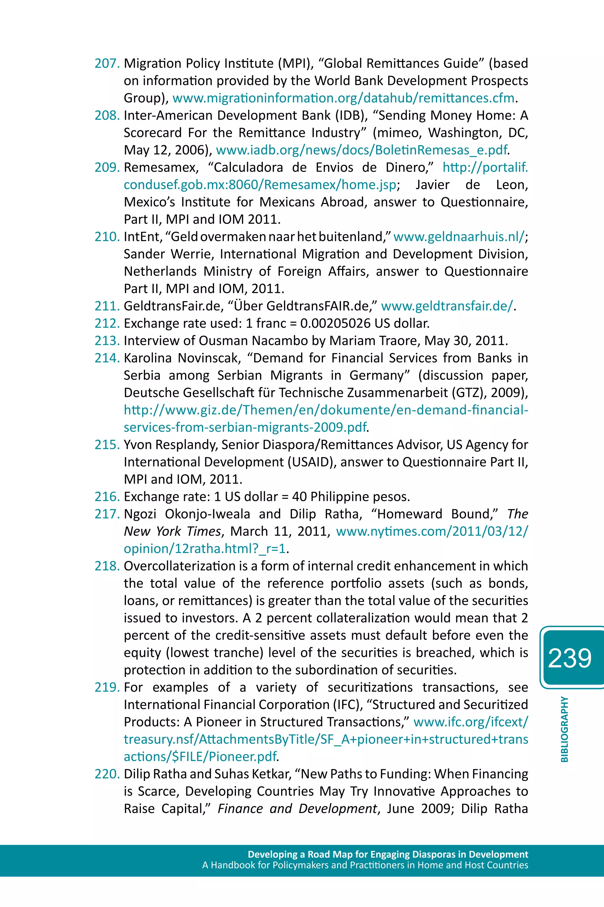 Developing a Road Map for Engaging Diasporas in Development 
A Handbook for Policymakers and Practitioners in Home and Host Countries 
239 
BIBLIOGRAPHY 
207. Migration Policy Institute (MPI), “Global Remittances Guide” (based 
on information provided by the World Bank Development Prospects 
Group), www.migrationinformation.org/datahub/remittances.cfm. 
208. Inter-American Development Bank (IDB), “Sending Money Home: A 
Scorecard For the Remittance Industry” (mimeo, Washington, DC, 
May 12, 2006), www.iadb.org/news/docs/BoletinRemesas_e.pdf. 
209. Remesamex, “Calculadora de Envios de Dinero,” http://portalif. 
condusef.gob.mx:8060/Remesamex/home.jsp; Javier de Leon, 
Mexico’s Institute for Mexicans Abroad, answer to Questionnaire, 
Part II, MPI and IOM 2011. 
210. IntEnt, “Geld overmaken naar het buitenland,” www.geldnaarhuis.nl/; 
Sander Werrie, International Migration and Development Division, 
Netherlands Ministry of Foreign Affairs, answer to Questionnaire 
Part II, MPI and IOM, 2011. 
211. GeldtransFair.de, “Über GeldtransFAIR.de,” www.geldtransfair.de/. 
212. Exchange rate used: 1 franc = 0.00205026 US dollar. 
213. Interview of Ousman Nacambo by Mariam Traore, May 30, 2011. 
214. Karolina Novinscak, “Demand for Financial Services from Banks in 
Serbia among Serbian Migrants in Germany” (discussion paper, 
Deutsche Gesellschaft für Technische Zusammenarbeit (GTZ), 2009), 
http://www.giz.de/Themen/en/dokumente/en-demand-financial-services- 
from-serbian-migrants-2009.pdf. 
215. Yvon Resplandy, Senior Diaspora/Remittances Advisor, US Agency for 
International Development (USAID), answer to Questionnaire Part II, 
MPI and IOM, 2011. 
216. Exchange rate: 1 US dollar = 40 Philippine pesos. 
217. Ngozi Okonjo-Iweala and Dilip Ratha, “Homeward Bound,” The 
New York Times, March 11, 2011, www.nytimes.com/2011/03/12/ 
opinion/12ratha.html?_r=1. 
218. Overcollaterization is a form of internal credit enhancement in which 
the total value of the reference portfolio assets (such as bonds, 
loans, or remittances) is greater than the total value of the securities 
issued to investors. A 2 percent collateralization would mean that 2 
percent of the credit-sensitive assets must default before even the 
equity (lowest tranche) level of the securities is breached, which is 
protection in addition to the subordination of securities. 
219. For examples of a variety of securitizations transactions, see 
International Financial Corporation (IFC), “Structured and Securitized 
Products: A Pioneer in Structured Transactions,” www.ifc.org/ifcext/ 
treasury.nsf/AttachmentsByTitle/SF_A+pioneer+in+structured+trans 
actions/$FILE/Pioneer.pdf. 
220. Dilip Ratha and Suhas Ketkar, “New Paths to Funding: When Financing 
is Scarce, Developing Countries May Try Innovative Approaches to 
Raise Capital,” Finance and Development, June 2009; Dilip Ratha 
 