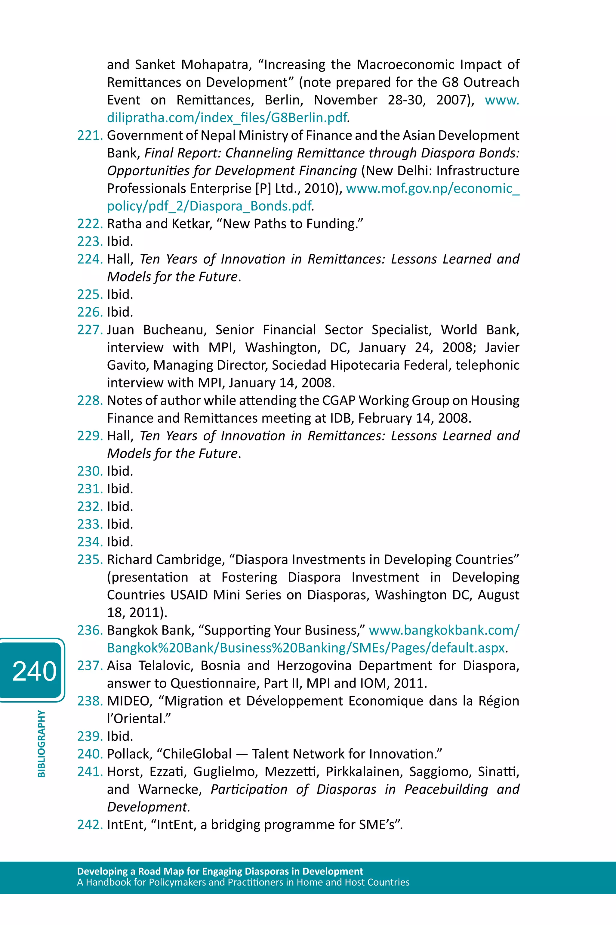240 
and Sanket Mohapatra, “Increasing the Macroeconomic Impact of 
Remittances on Development” (note prepared for the G8 Outreach 
Event on Remittances, Berlin, November 28-30, 2007), www. 
dilipratha.com/index_files/G8Berlin.pdf. 
221. Government of Nepal Ministry of Finance and the Asian Development 
Bank, Final Report: Channeling Remittance through Diaspora Bonds: 
Opportunities for Development Financing (New Delhi: Infrastructure 
Professionals Enterprise [P] Ltd., 2010), www.mof.gov.np/economic_ 
policy/pdf_2/Diaspora_Bonds.pdf. 
222. Ratha and Ketkar, “New Paths to Funding.” 
223. Ibid. 
224. Hall, Ten Years of Innovation in Remittances: Lessons Learned and 
Models for the Future. 
225. Ibid. 
226. Ibid. 
227. Juan Bucheanu, Senior Financial Sector Specialist, World Bank, 
interview with MPI, Washington, DC, January 24, 2008; Javier 
Gavito, Managing Director, Sociedad Hipotecaria Federal, telephonic 
interview with MPI, January 14, 2008. 
228. Notes of author while attending the CGAP Working Group on Housing 
Finance and Remittances meeting at IDB, February 14, 2008. 
229. Hall, Ten Years of Innovation in Remittances: Lessons Learned and 
Models for the Future. 
230. Ibid. 
231. Ibid. 
232. Ibid. 
233. Ibid. 
234. Ibid. 
235. Richard Cambridge, “Diaspora Investments in Developing Countries” 
(presentation at Fostering Diaspora Investment in Developing 
Countries USAID Mini Series on Diasporas, Washington DC, August 
18, 2011). 
236. Bangkok Bank, “Supporting Your Business,” www.bangkokbank.com/ 
Bangkok%20Bank/Business%20Banking/SMEs/Pages/default.aspx. 
237. Aisa Telalovic, Bosnia and Herzogovina Department for Diaspora, 
answer to Questionnaire, Part II, MPI and IOM, 2011. 
238. MIDEO, “Migration et Développement Economique dans la Région 
l’Oriental.” 
Developing a Road Map for Engaging Diasporas in Development 
A Handbook for Policymakers and Practitioners in Home and Host Countries BIBLIOGRAPHY 
239. Ibid. 
240. Pollack, “ChileGlobal — Talent Network for Innovation.” 
241. Horst, Ezzati, Guglielmo, Mezzetti, Pirkkalainen, Saggiomo, Sinatti, 
and Warnecke, Participation of Diasporas in Peacebuilding and 
Development. 
242. IntEnt, “IntEnt, a bridging programme for SME’s”. 
 