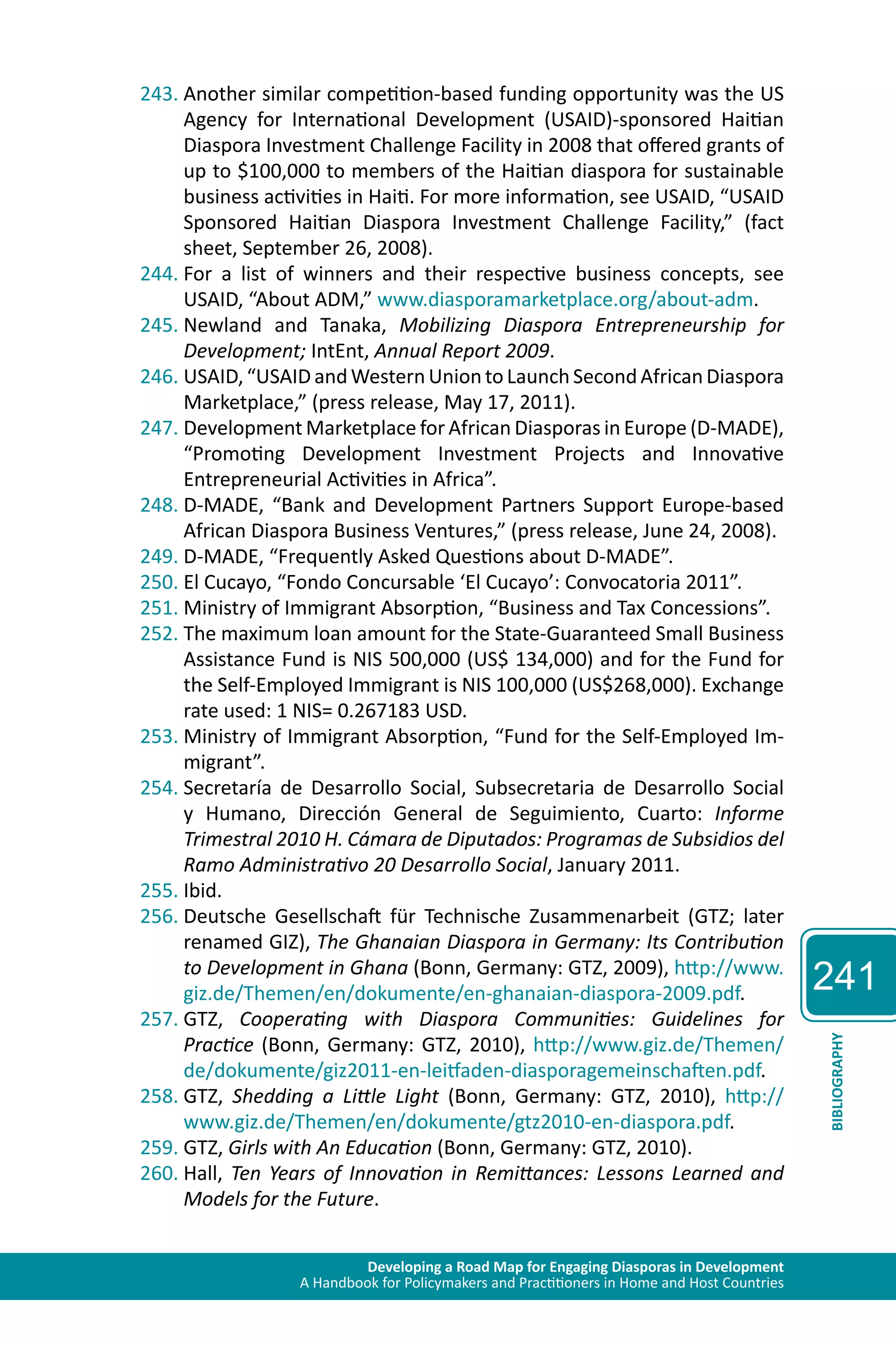 Developing a Road Map for Engaging Diasporas in Development 
A Handbook for Policymakers and Practitioners in Home and Host Countries 
241 
BIBLIOGRAPHY 
243. Another similar competition-based funding opportunity was the US 
Agency for International Development (USAID)-sponsored Haitian 
Diaspora Investment Challenge Facility in 2008 that offered grants of 
up to $100,000 to members of the Haitian diaspora for sustainable 
business activities in Haiti. For more information, see USAID, “USAID 
Sponsored Haitian Diaspora Investment Challenge Facility,” (fact 
sheet, September 26, 2008). 
244. For a list of winners and their respective business concepts, see 
USAID, “About ADM,” www.diasporamarketplace.org/about-adm. 
245. Newland and Tanaka, Mobilizing Diaspora Entrepreneurship for 
Development; IntEnt, Annual Report 2009. 
246. USAID, “USAID and Western Union to Launch Second African Diaspora 
Marketplace,” (press release, May 17, 2011). 
247. Development Marketplace for African Diasporas in Europe (D-MADE), 
“Promoting Development Investment Projects and Innovative 
Entrepreneurial Activities in Africa”. 
248. D-MADE, “Bank and Development Partners Support Europe-based 
African Diaspora Business Ventures,” (press release, June 24, 2008). 
249. D-MADE, “Frequently Asked Questions about D-MADE”. 
250. El Cucayo, “Fondo Concursable ‘El Cucayo’: Convocatoria 2011”. 
251. Ministry of Immigrant Absorption, “Business and Tax Concessions”. 
252. The maximum loan amount for the State-Guaranteed Small Business 
Assistance Fund is NIS 500,000 (US$ 134,000) and for the Fund for 
the Self-Employed Immigrant is NIS 100,000 (US$268,000). Exchange 
rate used: 1 NIS= 0.267183 USD. 
253. Ministry of Immigrant Absorption, “Fund for the Self-Employed Im-migrant”. 
254. Secretaría de Desarrollo Social, Subsecretaria de Desarrollo Social 
y Humano, Dirección General de Seguimiento, Cuarto: Informe 
Trimestral 2010 H. Cámara de Diputados: Programas de Subsidios del 
Ramo Administrativo 20 Desarrollo Social, January 2011. 
255. Ibid. 
256. Deutsche Gesellschaft für Technische Zusammenarbeit (GTZ; later 
renamed GIZ), The Ghanaian Diaspora in Germany: Its Contribution 
to Development in Ghana (Bonn, Germany: GTZ, 2009), http://www. 
giz.de/Themen/en/dokumente/en-ghanaian-diaspora-2009.pdf. 
257. GTZ, Cooperating with Diaspora Communities: Guidelines for 
Practice (Bonn, Germany: GTZ, 2010), http://www.giz.de/Themen/ 
de/dokumente/giz2011-en-leitfaden-diasporagemeinschaften.pdf. 
258. GTZ, Shedding a Little Light (Bonn, Germany: GTZ, 2010), http:// 
www.giz.de/Themen/en/dokumente/gtz2010-en-diaspora.pdf. 
259. GTZ, Girls with An Education (Bonn, Germany: GTZ, 2010). 
260. Hall, Ten Years of Innovation in Remittances: Lessons Learned and 
Models for the Future. 
 