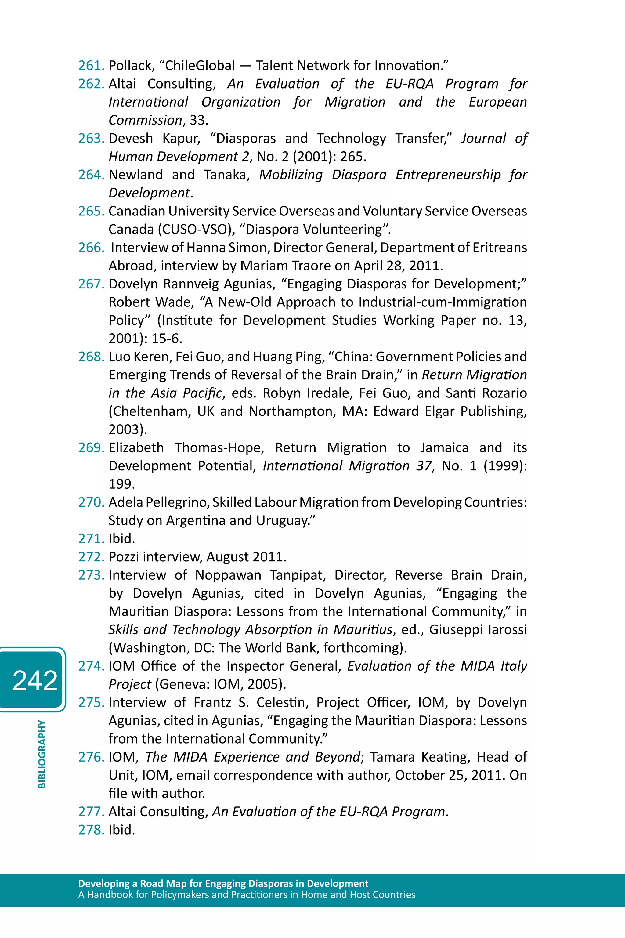 242 
261. Pollack, “ChileGlobal — Talent Network for Innovation.” 
262. Altai Consulting, An Evaluation of the EU-RQA Program for 
International Organization for Migration and the European 
Commission, 33. 
263. Devesh Kapur, “Diasporas and Technology Transfer,” Journal of 
Human Development 2, No. 2 (2001): 265. 
264. Newland and Tanaka, Mobilizing Diaspora Entrepreneurship for 
Development. 
265. Canadian University Service Overseas and Voluntary Service Overseas 
Canada (CUSO-VSO), “Diaspora Volunteering”. 
266. Interview of Hanna Simon, Director General, Department of Eritreans 
Abroad, interview by Mariam Traore on April 28, 2011. 
267. Dovelyn Rannveig Agunias, “Engaging Diasporas for Development;” 
Robert Wade, “A New-Old Approach to Industrial-cum-Immigration 
Policy” (Institute for Development Studies Working Paper no. 13, 
2001): 15-6. 
268. Luo Keren, Fei Guo, and Huang Ping, “China: Government Policies and 
Emerging Trends of Reversal of the Brain Drain,” in Return Migration 
in the Asia Pacific, eds. Robyn Iredale, Fei Guo, and Santi Rozario 
(Cheltenham, UK and Northampton, MA: Edward Elgar Publishing, 
2003). 
269. Elizabeth Thomas‐Hope, Return Migration to Jamaica and its 
Development Potential, International Migration 37, No. 1 (1999): 
199. 
270. Adela Pellegrino, Skilled Labour Migration from Developing Countries: 
Study on Argentina and Uruguay.” 
271. Ibid. 
272. Pozzi interview, August 2011. 
273. Interview of Noppawan Tanpipat, Director, Reverse Brain Drain, 
by Dovelyn Agunias, cited in Dovelyn Agunias, “Engaging the 
Mauritian Diaspora: Lessons from the International Community,” in 
Skills and Technology Absorption in Mauritius, ed., Giuseppi Iarossi 
(Washington, DC: The World Bank, forthcoming). 
274. IOM Office of the Inspector General, Evaluation of the MIDA Italy 
Project (Geneva: IOM, 2005). 
275. Interview of Frantz S. Celestin, Project Officer, IOM, by Dovelyn 
Agunias, cited in Agunias, “Engaging the Mauritian Diaspora: Lessons 
from the International Community.” 
Developing a Road Map for Engaging Diasporas in Development 
A Handbook for Policymakers and Practitioners in Home and Host Countries BIBLIOGRAPHY 
276. IOM, The MIDA Experience and Beyond; Tamara Keating, Head of 
Unit, IOM, email correspondence with author, October 25, 2011. On 
file with author. 
277. Altai Consulting, An Evaluation of the EU-RQA Program. 
278. Ibid. 
 