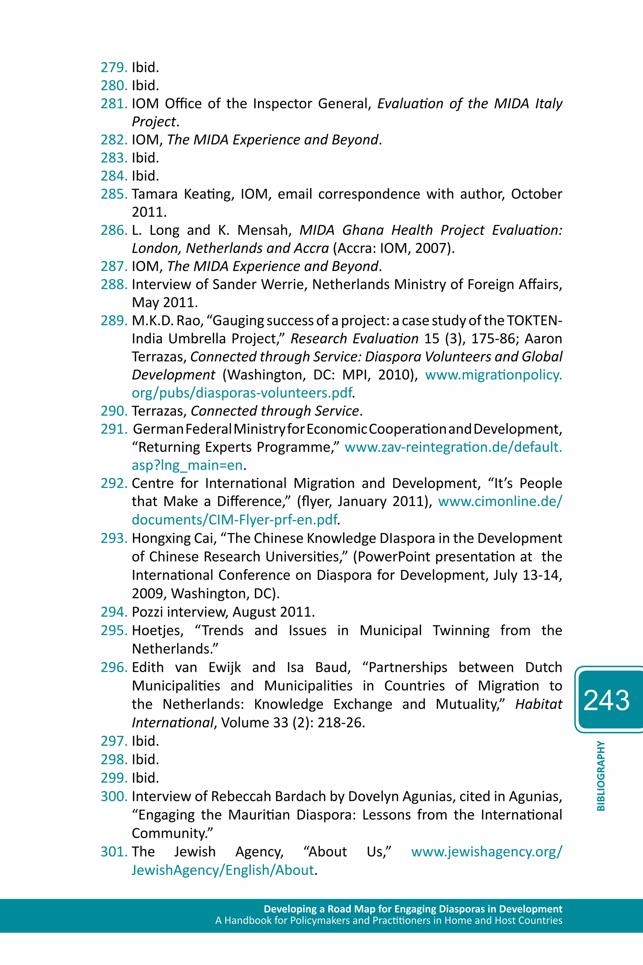 Developing a Road Map for Engaging Diasporas in Development 
A Handbook for Policymakers and Practitioners in Home and Host Countries 
243 
BIBLIOGRAPHY 
279. Ibid. 
280. Ibid. 
281. IOM Office of the Inspector General, Evaluation of the MIDA Italy 
Project. 
282. IOM, The MIDA Experience and Beyond. 
283. Ibid. 
284. Ibid. 
285. Tamara Keating, IOM, email correspondence with author, October 
2011. 
286. L. Long and K. Mensah, MIDA Ghana Health Project Evaluation: 
London, Netherlands and Accra (Accra: IOM, 2007). 
287. IOM, The MIDA Experience and Beyond. 
288. Interview of Sander Werrie, Netherlands Ministry of Foreign Affairs, 
May 2011. 
289. M.K.D. Rao, “Gauging success of a project: a case study of the TOKTEN-India 
Umbrella Project,” Research Evaluation 15 (3), 175-86; Aaron 
Terrazas, Connected through Service: Diaspora Volunteers and Global 
Development (Washington, DC: MPI, 2010), www.migrationpolicy. 
org/pubs/diasporas-volunteers.pdf. 
290. Terrazas, Connected through Service. 
291. German Federal Ministry for Economic Cooperation and Development, 
“Returning Experts Programme,” www.zav-reintegration.de/default. 
asp?lng_main=en. 
292. Centre for International Migration and Development, “It’s People 
that Make a Difference,” (flyer, January 2011), www.cimonline.de/ 
documents/CIM-Flyer-prf-en.pdf. 
293. Hongxing Cai, “The Chinese Knowledge DIaspora in the Development 
of Chinese Research Universities,” (PowerPoint presentation at the 
International Conference on Diaspora for Development, July 13-14, 
2009, Washington, DC). 
294. Pozzi interview, August 2011. 
295. Hoetjes, “Trends and Issues in Municipal Twinning from the 
Netherlands.” 
296. Edith van Ewijk and Isa Baud, “Partnerships between Dutch 
Municipalities and Municipalities in Countries of Migration to 
the Netherlands: Knowledge Exchange and Mutuality,” Habitat 
International, Volume 33 (2): 218-26. 
297. Ibid. 
298. Ibid. 
299. Ibid. 
300. Interview of Rebeccah Bardach by Dovelyn Agunias, cited in Agunias, 
“Engaging the Mauritian Diaspora: Lessons from the International 
Community.” 
301. The Jewish Agency, “About Us,” www.jewishagency.org/ 
JewishAgency/English/About. 
 