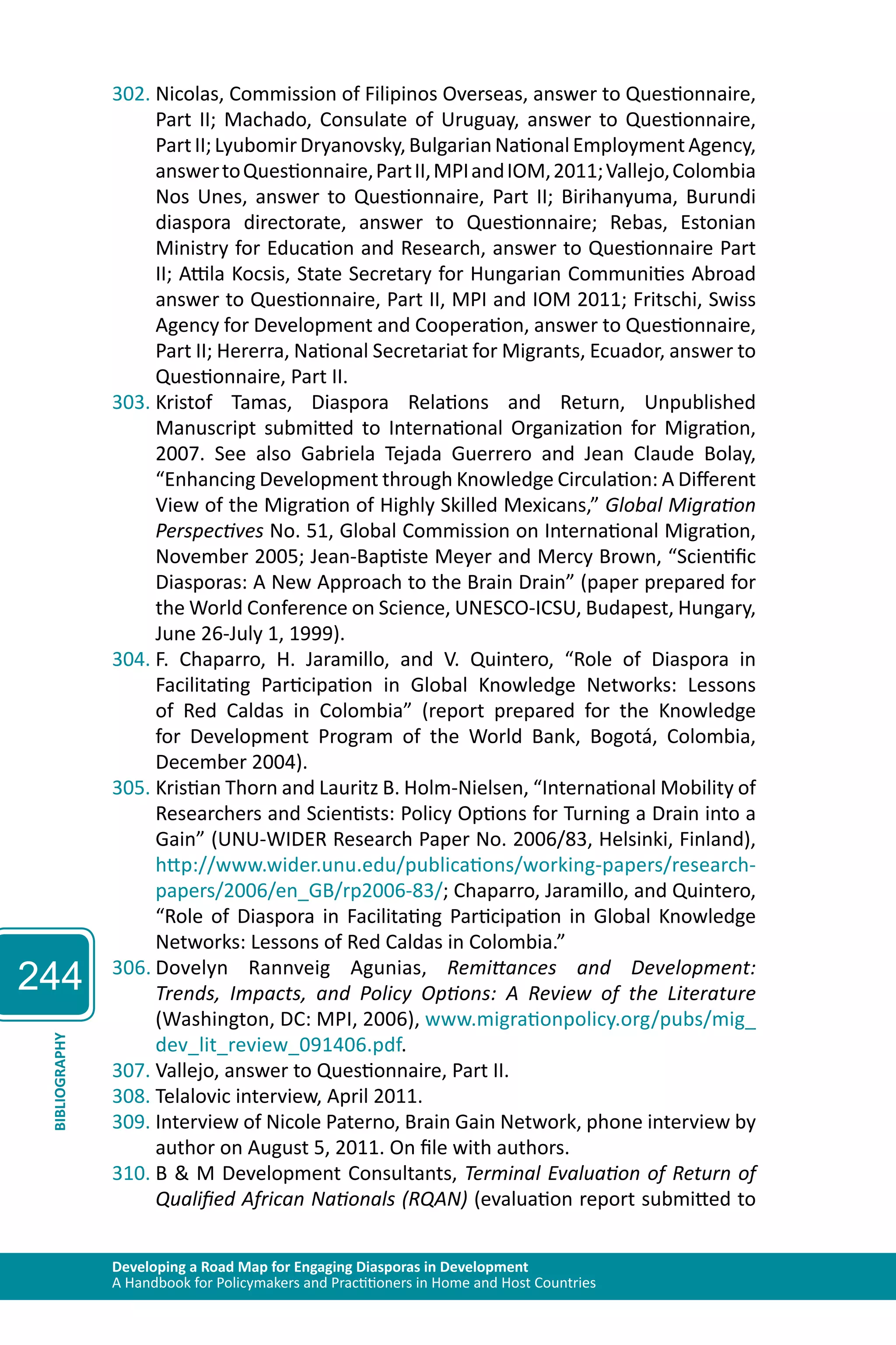 244 
302. Nicolas, Commission of Filipinos Overseas, answer to Questionnaire, 
Part II; Machado, Consulate of Uruguay, answer to Questionnaire, 
Part II; Lyubomir Dryanovsky, Bulgarian National Employment Agency, 
answer to Questionnaire, Part II, MPI and IOM, 2011; Vallejo, Colombia 
Nos Unes, answer to Questionnaire, Part II; Birihanyuma, Burundi 
diaspora directorate, answer to Questionnaire; Rebas, Estonian 
Ministry for Education and Research, answer to Questionnaire Part 
II; Attila Kocsis, State Secretary for Hungarian Communities Abroad 
answer to Questionnaire, Part II, MPI and IOM 2011; Fritschi, Swiss 
Agency for Development and Cooperation, answer to Questionnaire, 
Part II; Hererra, National Secretariat for Migrants, Ecuador, answer to 
Questionnaire, Part II. 
303. Kristof Tamas, Diaspora Relations and Return, Unpublished 
Manuscript submitted to International Organization for Migration, 
2007. See also Gabriela Tejada Guerrero and Jean Claude Bolay, 
“Enhancing Development through Knowledge Circulation: A Different 
View of the Migration of Highly Skilled Mexicans,” Global Migration 
Perspectives No. 51, Global Commission on International Migration, 
November 2005; Jean-Baptiste Meyer and Mercy Brown, “Scientific 
Diasporas: A New Approach to the Brain Drain” (paper prepared for 
the World Conference on Science, UNESCO-ICSU, Budapest, Hungary, 
June 26-July 1, 1999). 
304. F. Chaparro, H. Jaramillo, and V. Quintero, “Role of Diaspora in 
Facilitating Participation in Global Knowledge Networks: Lessons 
of Red Caldas in Colombia” (report prepared for the Knowledge 
for Development Program of the World Bank, Bogotá, Colombia, 
December 2004). 
305. Kristian Thorn and Lauritz B. Holm-Nielsen, “International Mobility of 
Researchers and Scientists: Policy Options for Turning a Drain into a 
Gain” (UNU-WIDER Research Paper No. 2006/83, Helsinki, Finland), 
http://www.wider.unu.edu/publications/working-papers/research-papers/ 
2006/en_GB/rp2006-83/; Chaparro, Jaramillo, and Quintero, 
“Role of Diaspora in Facilitating Participation in Global Knowledge 
Networks: Lessons of Red Caldas in Colombia.” 
306. Dovelyn Rannveig Agunias, Remittances and Development: 
Trends, Impacts, and Policy Options: A Review of the Literature 
(Washington, DC: MPI, 2006), www.migrationpolicy.org/pubs/mig_ 
dev_lit_review_091406.pdf. 
Developing a Road Map for Engaging Diasporas in Development 
A Handbook for Policymakers and Practitioners in Home and Host Countries BIBLIOGRAPHY 
307. Vallejo, answer to Questionnaire, Part II. 
308. Telalovic interview, April 2011. 
309. Interview of Nicole Paterno, Brain Gain Network, phone interview by 
author on August 5, 2011. On file with authors. 
310. B & M Development Consultants, Terminal Evaluation of Return of 
Qualified African Nationals (RQAN) (evaluation report submitted to 
 