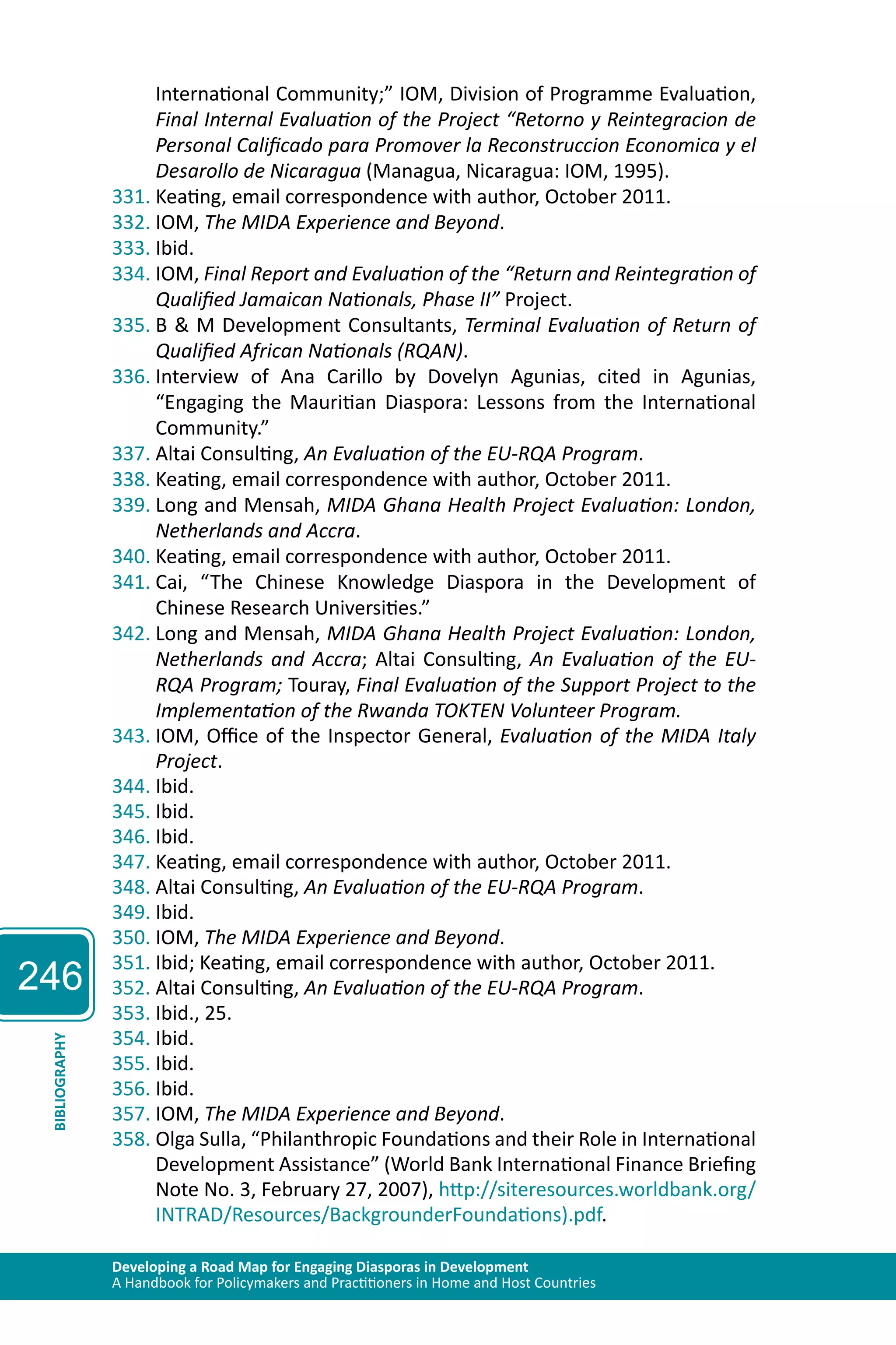246 
International Community;” IOM, Division of Programme Evaluation, 
Final Internal Evaluation of the Project “Retorno y Reintegracion de 
Personal Calificado para Promover la Reconstruccion Economica y el 
Desarollo de Nicaragua (Managua, Nicaragua: IOM, 1995). 
331. Keating, email correspondence with author, October 2011. 
332. IOM, The MIDA Experience and Beyond. 
333. Ibid. 
334. IOM, Final Report and Evaluation of the “Return and Reintegration of 
Qualified Jamaican Nationals, Phase II” Project. 
335. B & M Development Consultants, Terminal Evaluation of Return of 
Qualified African Nationals (RQAN). 
336. Interview of Ana Carillo by Dovelyn Agunias, cited in Agunias, 
“Engaging the Mauritian Diaspora: Lessons from the International 
Community.” 
337. Altai Consulting, An Evaluation of the EU-RQA Program. 
338. Keating, email correspondence with author, October 2011. 
339. Long and Mensah, MIDA Ghana Health Project Evaluation: London, 
Netherlands and Accra. 
340. Keating, email correspondence with author, October 2011. 
341. Cai, “The Chinese Knowledge Diaspora in the Development of 
Chinese Research Universities.” 
342. Long and Mensah, MIDA Ghana Health Project Evaluation: London, 
Netherlands and Accra; Altai Consulting, An Evaluation of the EU-RQA 
Program; Touray, Final Evaluation of the Support Project to the 
Implementation of the Rwanda TOKTEN Volunteer Program. 
343. IOM, Office of the Inspector General, Evaluation of the MIDA Italy 
Project. 
344. Ibid. 
345. Ibid. 
346. Ibid. 
347. Keating, email correspondence with author, October 2011. 
348. Altai Consulting, An Evaluation of the EU-RQA Program. 
349. Ibid. 
350. IOM, The MIDA Experience and Beyond. 
351. Ibid; Keating, email correspondence with author, October 2011. 
352. Altai Consulting, An Evaluation of the EU-RQA Program. 
353. Ibid., 25. 
354. Ibid. 
355. Ibid. 
356. Ibid. 
357. IOM, The MIDA Experience and Beyond. 
358. Olga Sulla, “Philanthropic Foundations and their Role in International 
Developing a Road Map for Engaging Diasporas in Development 
A Handbook for Policymakers and Practitioners in Home and Host Countries BIBLIOGRAPHY 
Development Assistance” (World Bank International Finance Briefing 
Note No. 3, February 27, 2007), http://siteresources.worldbank.org/ 
INTRAD/Resources/BackgrounderFoundations).pdf. 
 