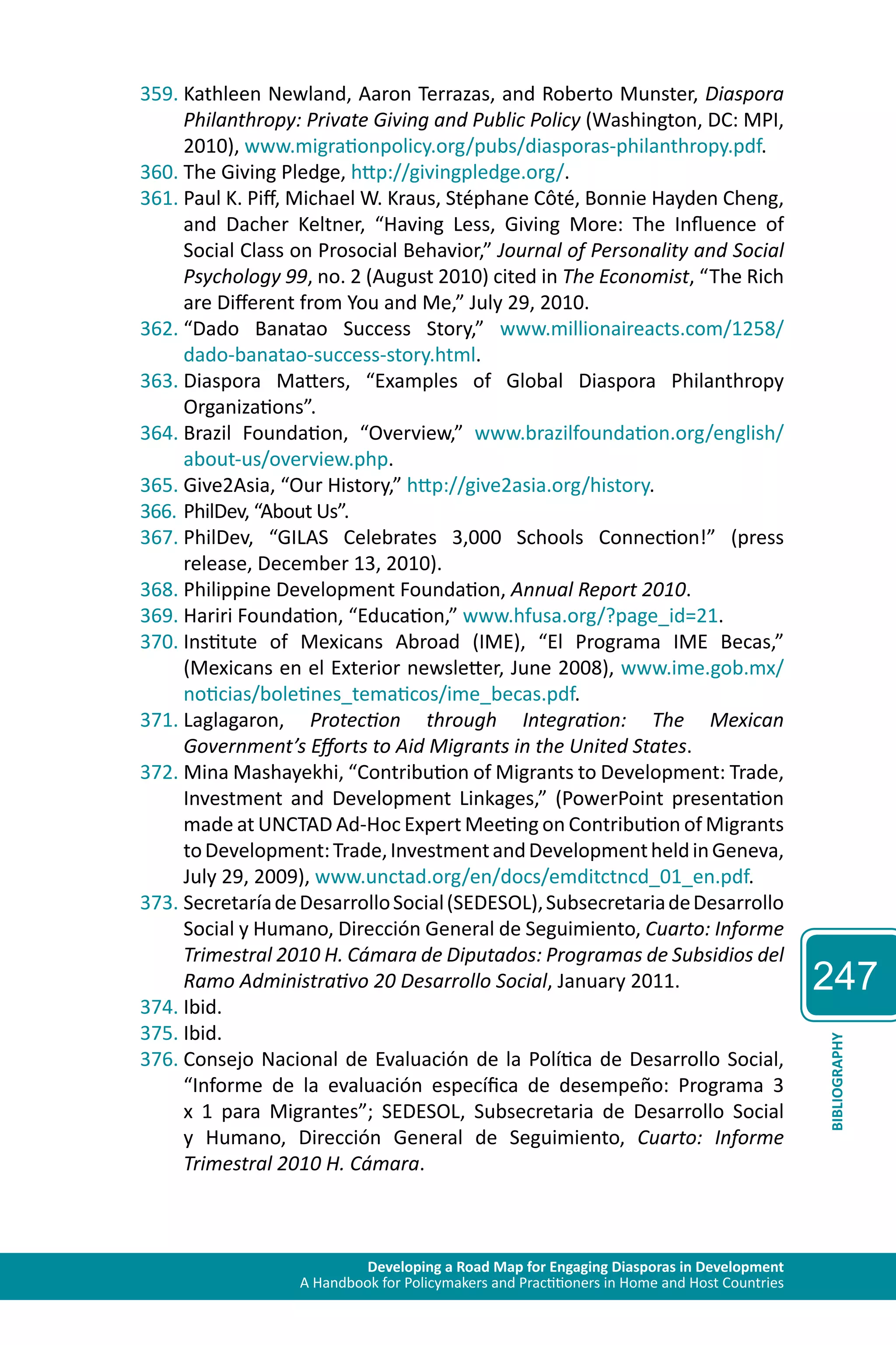 Developing a Road Map for Engaging Diasporas in Development 
A Handbook for Policymakers and Practitioners in Home and Host Countries 
247 
BIBLIOGRAPHY 
359. Kathleen Newland, Aaron Terrazas, and Roberto Munster, Diaspora 
Philanthropy: Private Giving and Public Policy (Washington, DC: MPI, 
2010), www.migrationpolicy.org/pubs/diasporas-philanthropy.pdf. 
360. The Giving Pledge, http://givingpledge.org/. 
361. Paul K. Piff, Michael W. Kraus, Stéphane Côté, Bonnie Hayden Cheng, 
and Dacher Keltner, “Having Less, Giving More: The Influence of 
Social Class on Prosocial Behavior,” Journal of Personality and Social 
Psychology 99, no. 2 (August 2010) cited in The Economist, “The Rich 
are Different from You and Me,” July 29, 2010. 
362. “Dado Banatao Success Story,” www.millionaireacts.com/1258/ 
dado-banatao-success-story.html. 
363. Diaspora Matters, “Examples of Global Diaspora Philanthropy 
Organizations”. 
364. Brazil Foundation, “Overview,” www.brazilfoundation.org/english/ 
about-us/overview.php. 
365. Give2Asia, “Our History,” http://give2asia.org/history. 
366. PhilDev, “About Us”. 
367. PhilDev, “GILAS Celebrates 3,000 Schools Connection!” (press 
release, December 13, 2010). 
368. Philippine Development Foundation, Annual Report 2010. 
369. Hariri Foundation, “Education,” www.hfusa.org/?page_id=21. 
370. Institute of Mexicans Abroad (IME), “El Programa IME Becas,” 
(Mexicans en el Exterior newsletter, June 2008), www.ime.gob.mx/ 
noticias/boletines_tematicos/ime_becas.pdf. 
371. Laglagaron, Protection through Integration: The Mexican 
Government’s Efforts to Aid Migrants in the United States. 
372. Mina Mashayekhi, “Contribution of Migrants to Development: Trade, 
Investment and Development Linkages,” (PowerPoint presentation 
made at UNCTAD Ad-Hoc Expert Meeting on Contribution of Migrants 
to Development: Trade, Investment and Development held in Geneva, 
July 29, 2009), www.unctad.org/en/docs/emditctncd_01_en.pdf. 
373. Secretaría de Desarrollo Social (SEDESOL), Subsecretaria de Desarrollo 
Social y Humano, Dirección General de Seguimiento, Cuarto: Informe 
Trimestral 2010 H. Cámara de Diputados: Programas de Subsidios del 
Ramo Administrativo 20 Desarrollo Social, January 2011. 
374. Ibid. 
375. Ibid. 
376. Consejo Nacional de Evaluación de la Política de Desarrollo Social, 
“Informe de la evaluación específica de desempeño: Programa 3 
x 1 para Migrantes”; SEDESOL, Subsecretaria de Desarrollo Social 
y Humano, Dirección General de Seguimiento, Cuarto: Informe 
Trimestral 2010 H. Cámara. 
 