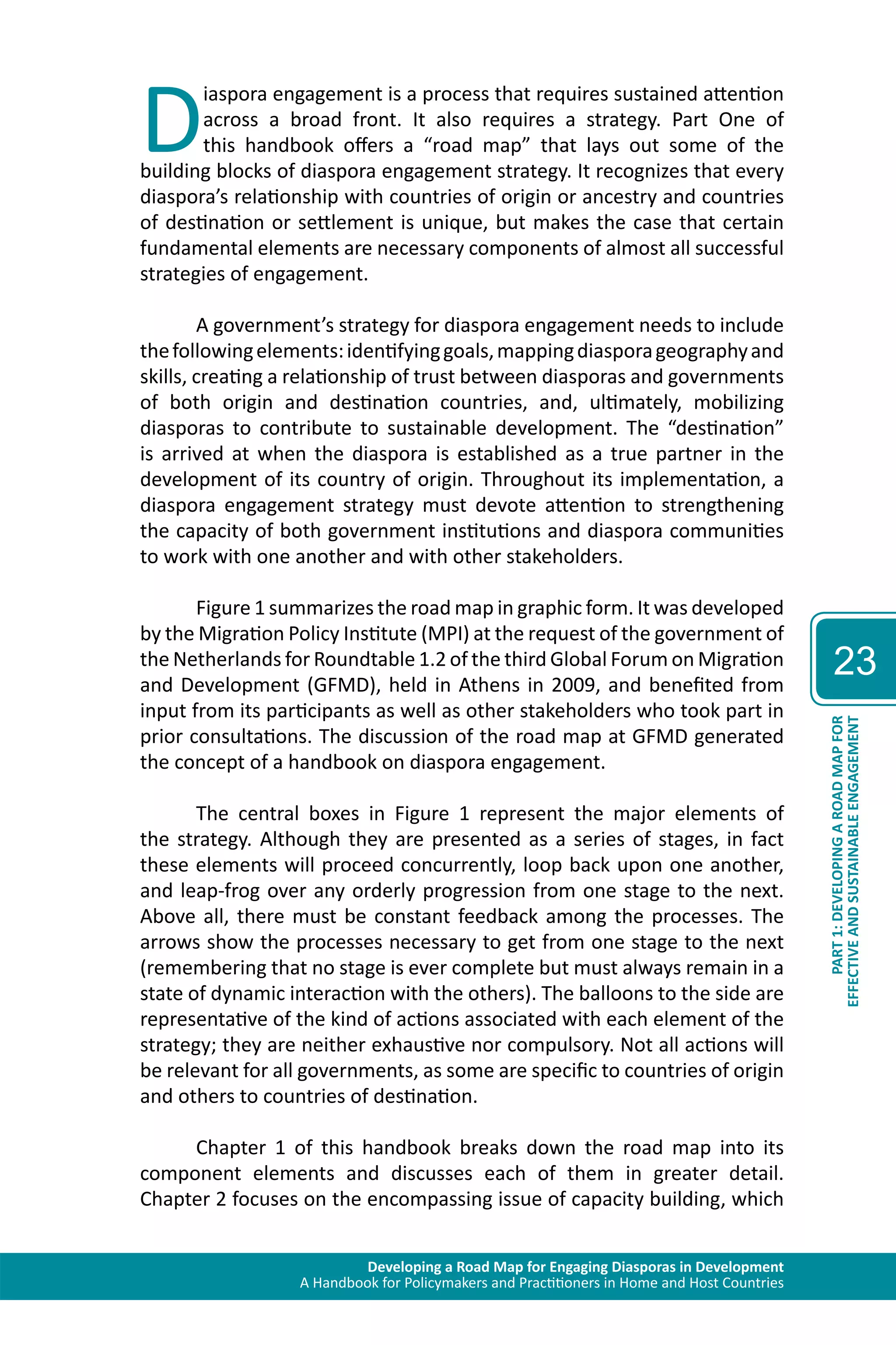 Developing a Road Map for Engaging Diasporas in Development 
A Handbook for Policymakers and Practitioners in Home and Host Countries 
23 
EFFECTIVE AND SUSTAINABLE ENGAGEMENT 
PART 1: DEVELOPING A ROAD MAP FOR 
Diaspora engagement is a process that requires sustained attention 
across a broad front. It also requires a strategy. Part One of 
this handbook offers a “road map” that lays out some of the 
building blocks of diaspora engagement strategy. It recognizes that every 
diaspora’s relationship with countries of origin or ancestry and countries 
of destination or settlement is unique, but makes the case that certain 
fundamental elements are necessary components of almost all successful 
strategies of engagement. 
A government’s strategy for diaspora engagement needs to include 
the following elements: identifying goals, mapping diaspora geography and 
skills, creating a relationship of trust between diasporas and governments 
of both origin and destination countries, and, ultimately, mobilizing 
diasporas to contribute to sustainable development. The “destination” 
is arrived at when the diaspora is established as a true partner in the 
development of its country of origin. Throughout its implementation, a 
diaspora engagement strategy must devote attention to strengthening 
the capacity of both government institutions and diaspora communities 
to work with one another and with other stakeholders. 
Figure 1 summarizes the road map in graphic form. It was developed 
by the Migration Policy Institute (MPI) at the request of the government of 
the Netherlands for Roundtable 1.2 of the third Global Forum on Migration 
and Development (GFMD), held in Athens in 2009, and benefited from 
input from its participants as well as other stakeholders who took part in 
prior consultations. The discussion of the road map at GFMD generated 
the concept of a handbook on diaspora engagement. 
The central boxes in Figure 1 represent the major elements of 
the strategy. Although they are presented as a series of stages, in fact 
these elements will proceed concurrently, loop back upon one another, 
and leap-frog over any orderly progression from one stage to the next. 
Above all, there must be constant feedback among the processes. The 
arrows show the processes necessary to get from one stage to the next 
(remembering that no stage is ever complete but must always remain in a 
state of dynamic interaction with the others). The balloons to the side are 
representative of the kind of actions associated with each element of the 
strategy; they are neither exhaustive nor compulsory. Not all actions will 
be relevant for all governments, as some are specific to countries of origin 
and others to countries of destination. 
Chapter 1 of this handbook breaks down the road map into its 
component elements and discusses each of them in greater detail. 
Chapter 2 focuses on the encompassing issue of capacity building, which 
 
