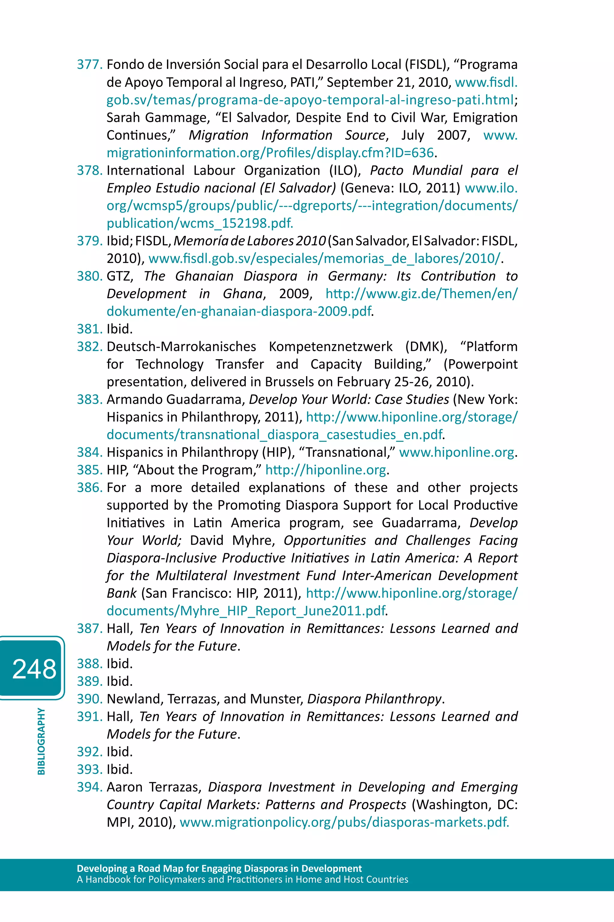248 
377. Fondo de Inversión Social para el Desarrollo Local (FISDL), “Programa 
de Apoyo Temporal al Ingreso, PATI,” September 21, 2010, www.fisdl. 
gob.sv/temas/programa-de-apoyo-temporal-al-ingreso-pati.html; 
Sarah Gammage, “El Salvador, Despite End to Civil War, Emigration 
Continues,” Migration Information Source, July 2007, www. 
migrationinformation.org/Profiles/display.cfm?ID=636. 
378. International Labour Organization (ILO), Pacto Mundial para el 
Empleo Estudio nacional (El Salvador) (Geneva: ILO, 2011) www.ilo. 
org/wcmsp5/groups/public/---dgreports/---integration/documents/ 
publication/wcms_152198.pdf. 
379. Ibid; FISDL, Memoría de Labores 2010 (San Salvador, El Salvador: FISDL, 
2010), www.fisdl.gob.sv/especiales/memorias_de_labores/2010/. 
380. GTZ, The Ghanaian Diaspora in Germany: Its Contribution to 
Development in Ghana, 2009, http://www.giz.de/Themen/en/ 
dokumente/en-ghanaian-diaspora-2009.pdf. 
381. Ibid. 
382. Deutsch-Marrokanisches Kompetenznetzwerk (DMK), “Platform 
for Technology Transfer and Capacity Building,” (Powerpoint 
presentation, delivered in Brussels on February 25-26, 2010). 
383. Armando Guadarrama, Develop Your World: Case Studies (New York: 
Hispanics in Philanthropy, 2011), http://www.hiponline.org/storage/ 
documents/transnational_diaspora_casestudies_en.pdf. 
384. Hispanics in Philanthropy (HIP), “Transnational,” www.hiponline.org. 
385. HIP, “About the Program,” http://hiponline.org. 
386. For a more detailed explanations of these and other projects 
supported by the Promoting Diaspora Support for Local Productive 
Initiatives in Latin America program, see Guadarrama, Develop 
Your World; David Myhre, Opportunities and Challenges Facing 
Diaspora-Inclusive Productive Initiatives in Latin America: A Report 
for the Multilateral Investment Fund Inter-American Development 
Bank (San Francisco: HIP, 2011), http://www.hiponline.org/storage/ 
documents/Myhre_HIP_Report_June2011.pdf. 
387. Hall, Ten Years of Innovation in Remittances: Lessons Learned and 
Models for the Future. 
388. Ibid. 
389. Ibid. 
390. Newland, Terrazas, and Munster, Diaspora Philanthropy. 
391. Hall, Ten Years of Innovation in Remittances: Lessons Learned and 
BIBLIOGRAPHY 
Models for the Future. 
Developing a Road Map for Engaging Diasporas in Development 
A Handbook for Policymakers and Practitioners in Home and Host Countries 392. Ibid. 
393. Ibid. 
394. Aaron Terrazas, Diaspora Investment in Developing and Emerging 
Country Capital Markets: Patterns and Prospects (Washington, DC: 
MPI, 2010), www.migrationpolicy.org/pubs/diasporas-markets.pdf. 
 