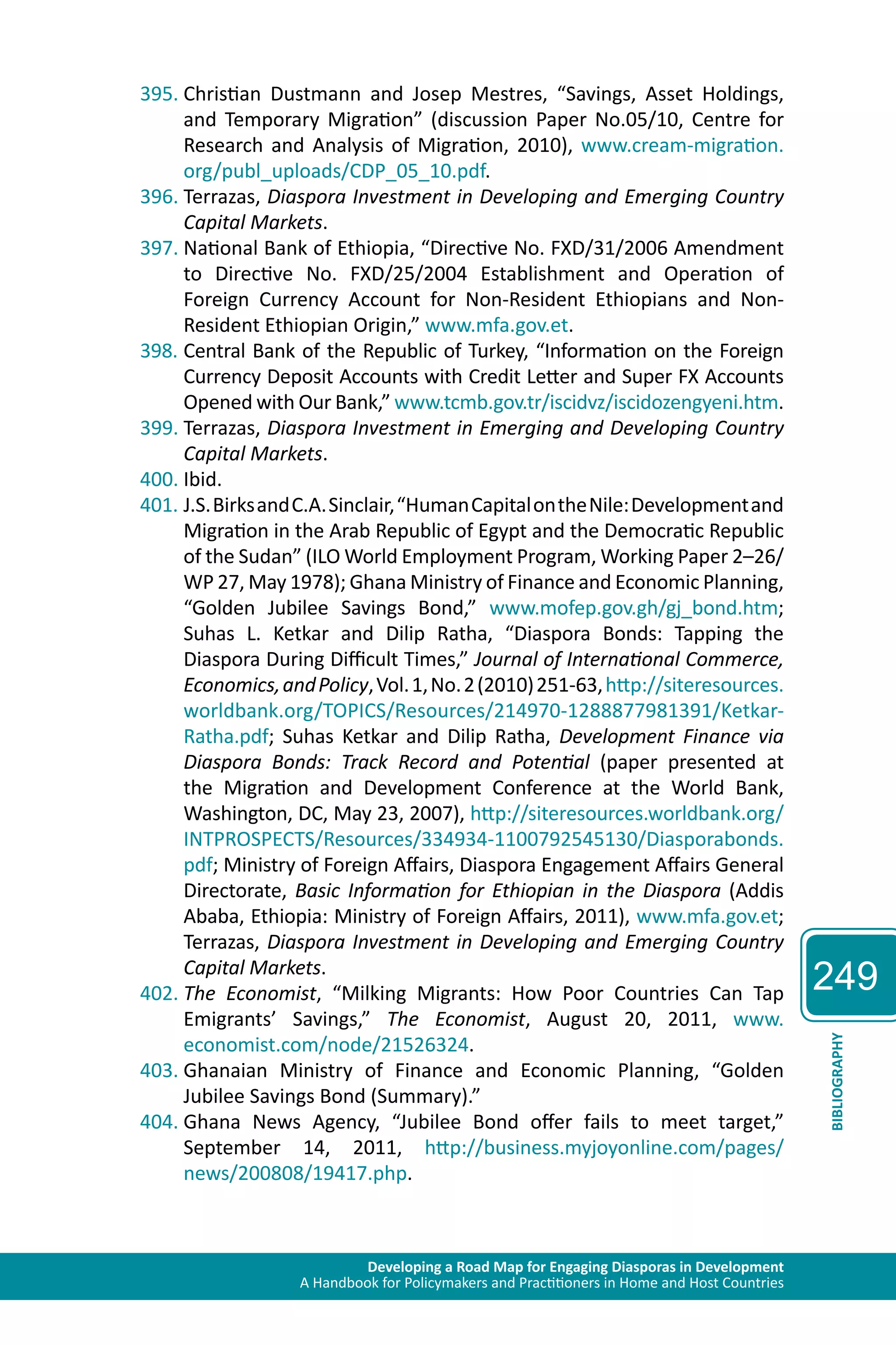 Developing a Road Map for Engaging Diasporas in Development 
A Handbook for Policymakers and Practitioners in Home and Host Countries 
249 
BIBLIOGRAPHY 
395. Christian Dustmann and Josep Mestres, “Savings, Asset Holdings, 
and Temporary Migration” (discussion Paper No.05/10, Centre for 
Research and Analysis of Migration, 2010), www.cream-migration. 
org/publ_uploads/CDP_05_10.pdf. 
396. Terrazas, Diaspora Investment in Developing and Emerging Country 
Capital Markets. 
397. National Bank of Ethiopia, “Directive No. FXD/31/2006 Amendment 
to Directive No. FXD/25/2004 Establishment and Operation of 
Foreign Currency Account for Non-Resident Ethiopians and Non- 
Resident Ethiopian Origin,” www.mfa.gov.et. 
398. Central Bank of the Republic of Turkey, “Information on the Foreign 
Currency Deposit Accounts with Credit Letter and Super FX Accounts 
Opened with Our Bank,” www.tcmb.gov.tr/iscidvz/iscidozengyeni.htm. 
399. Terrazas, Diaspora Investment in Emerging and Developing Country 
Capital Markets. 
400. Ibid. 
401. J.S. Birks and C.A. Sinclair, “Human Capital on the Nile: Development and 
Migration in the Arab Republic of Egypt and the Democratic Republic 
of the Sudan” (ILO World Employment Program, Working Paper 2–26/ 
WP 27, May 1978); Ghana Ministry of Finance and Economic Planning, 
“Golden Jubilee Savings Bond,” www.mofep.gov.gh/gj_bond.htm; 
Suhas L. Ketkar and Dilip Ratha, “Diaspora Bonds: Tapping the 
Diaspora During Difficult Times,” Journal of International Commerce, 
Economics, and Policy, Vol. 1, No. 2 (2010) 251-63, http://siteresources. 
worldbank.org/TOPICS/Resources/214970-1288877981391/Ketkar- 
Ratha.pdf; Suhas Ketkar and Dilip Ratha, Development Finance via 
Diaspora Bonds: Track Record and Potential (paper presented at 
the Migration and Development Conference at the World Bank, 
Washington, DC, May 23, 2007), http://siteresources.worldbank.org/ 
INTPROSPECTS/Resources/334934-1100792545130/Diasporabonds. 
pdf; Ministry of Foreign Affairs, Diaspora Engagement Affairs General 
Directorate, Basic Information for Ethiopian in the Diaspora (Addis 
Ababa, Ethiopia: Ministry of Foreign Affairs, 2011), www.mfa.gov.et; 
Terrazas, Diaspora Investment in Developing and Emerging Country 
Capital Markets. 
402. The Economist, “Milking Migrants: How Poor Countries Can Tap 
Emigrants’ Savings,” The Economist, August 20, 2011, www. 
economist.com/node/21526324. 
403. Ghanaian Ministry of Finance and Economic Planning, “Golden 
Jubilee Savings Bond (Summary).” 
404. Ghana News Agency, “Jubilee Bond offer fails to meet target,” 
September 14, 2011, http://business.myjoyonline.com/pages/ 
news/200808/19417.php. 
 