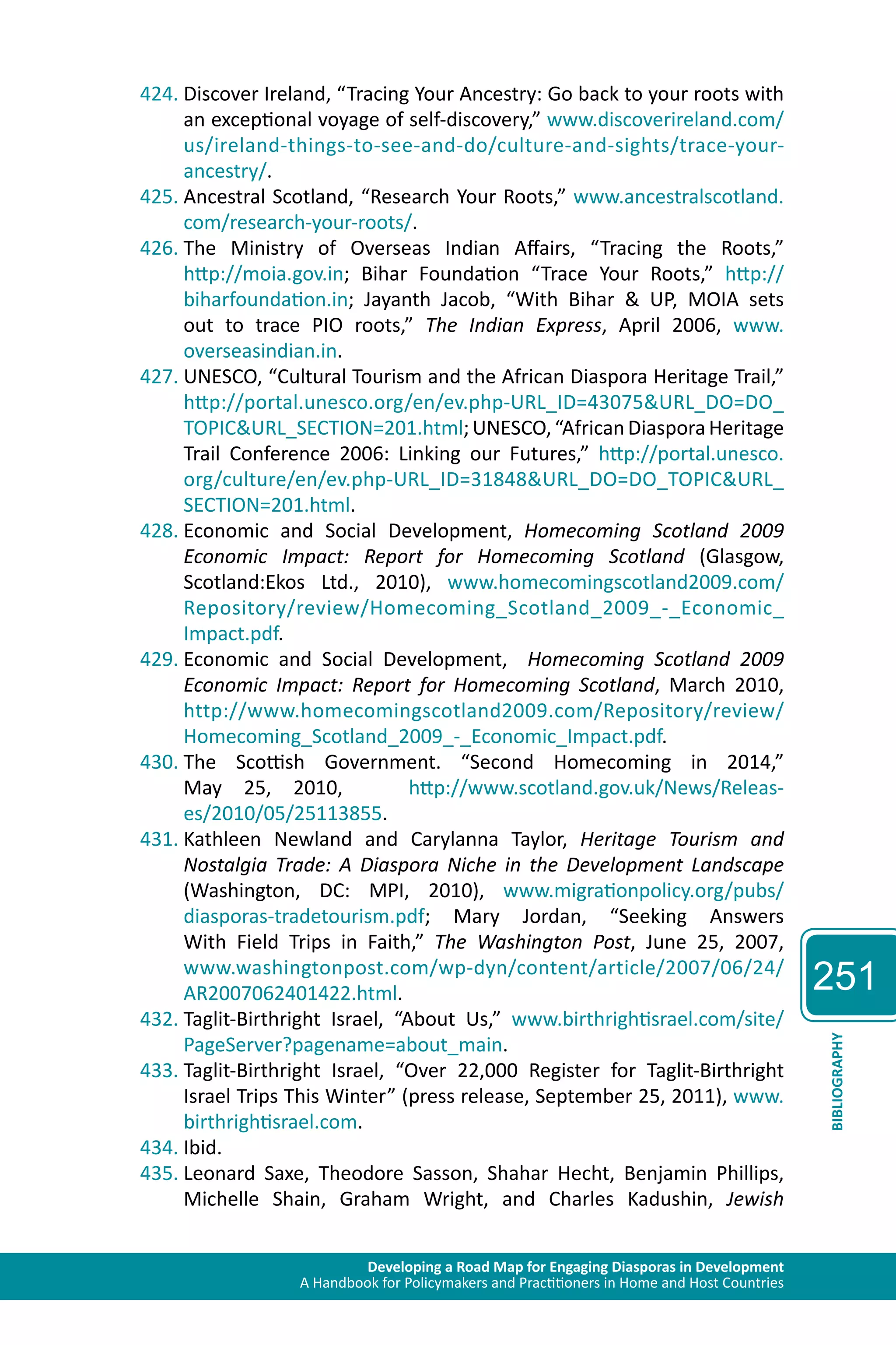 Developing a Road Map for Engaging Diasporas in Development 
A Handbook for Policymakers and Practitioners in Home and Host Countries 
251 
BIBLIOGRAPHY 
424. Discover Ireland, “Tracing Your Ancestry: Go back to your roots with 
an exceptional voyage of self-discovery,” www.discoverireland.com/ 
us/ireland-things-to-see-and-do/culture-and-sights/trace-your-ancestry/. 
425. Ancestral Scotland, “Research Your Roots,” www.ancestralscotland. 
com/research-your-roots/. 
426. The Ministry of Overseas Indian Affairs, “Tracing the Roots,” 
http://moia.gov.in; Bihar Foundation “Trace Your Roots,” http:// 
biharfoundation.in; Jayanth Jacob, “With Bihar & UP, MOIA sets 
out to trace PIO roots,” The Indian Express, April 2006, www. 
overseasindian.in. 
427. UNESCO, “Cultural Tourism and the African Diaspora Heritage Trail,” 
http://portal.unesco.org/en/ev.php-URL_ID=43075&URL_DO=DO_ 
TOPIC&URL_SECTION=201.html; UNESCO, “African Diaspora Heritage 
Trail Conference 2006: Linking our Futures,” http://portal.unesco. 
org/culture/en/ev.php-URL_ID=31848&URL_DO=DO_TOPIC&URL_ 
SECTION=201.html. 
428. Economic and Social Development, Homecoming Scotland 2009 
Economic Impact: Report for Homecoming Scotland (Glasgow, 
Scotland:Ekos Ltd., 2010), www.homecomingscotland2009.com/ 
Repository/review/Homecoming_Scotland_2009_-_Economic_ 
Impact.pdf. 
429. Economic and Social Development, Homecoming Scotland 2009 
Economic Impact: Report for Homecoming Scotland, March 2010, 
http://www.homecomingscotland2009.com/Repository/review/ 
Homecoming_Scotland_2009_-_Economic_Impact.pdf. 
430. The Scottish Government. “Second Homecoming in 2014,” 
May 25, 2010, http://www.scotland.gov.uk/News/Releas-es/ 
2010/05/25113855. 
431. Kathleen Newland and Carylanna Taylor, Heritage Tourism and 
Nostalgia Trade: A Diaspora Niche in the Development Landscape 
(Washington, DC: MPI, 2010), www.migrationpolicy.org/pubs/ 
diasporas-tradetourism.pdf; Mary Jordan, “Seeking Answers 
With Field Trips in Faith,” The Washington Post, June 25, 2007, 
www.washingtonpost.com/wp-dyn/content/article/2007/06/24/ 
AR2007062401422.html. 
432. Taglit-Birthright Israel, “About Us,” www.birthrightisrael.com/site/ 
PageServer?pagename=about_main. 
433. Taglit-Birthright Israel, “Over 22,000 Register for Taglit-Birthright 
Israel Trips This Winter” (press release, September 25, 2011), www. 
birthrightisrael.com. 
434. Ibid. 
435. Leonard Saxe, Theodore Sasson, Shahar Hecht, Benjamin Phillips, 
Michelle Shain, Graham Wright, and Charles Kadushin, Jewish 
 