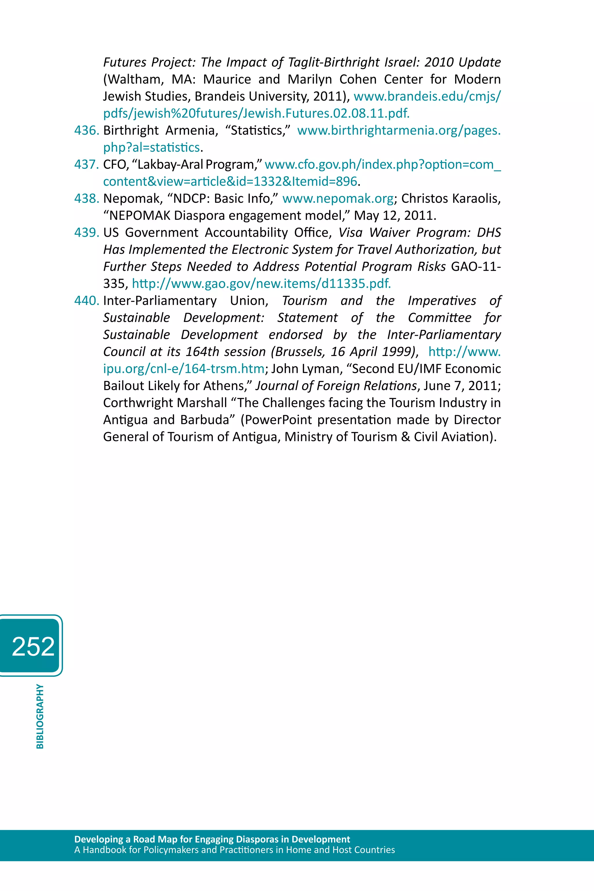 252 
Futures Project: The Impact of Taglit-Birthright Israel: 2010 Update 
(Waltham, MA: Maurice and Marilyn Cohen Center for Modern 
Jewish Studies, Brandeis University, 2011), www.brandeis.edu/cmjs/ 
pdfs/jewish%20futures/Jewish.Futures.02.08.11.pdf. 
436. Birthright Armenia, “Statistics,” www.birthrightarmenia.org/pages. 
php?al=statistics. 
437. CFO, “Lakbay-Aral Program,” www.cfo.gov.ph/index.php?option=com_ 
content&view=article&id=1332&Itemid=896. 
438. Nepomak, “NDCP: Basic Info,” www.nepomak.org; Christos Karaolis, 
“NEPOMAK Diaspora engagement model,” May 12, 2011. 
439. US Government Accountability Office, Visa Waiver Program: DHS 
Has Implemented the Electronic System for Travel Authorization, but 
Further Steps Needed to Address Potential Program Risks GAO-11- 
335, http://www.gao.gov/new.items/d11335.pdf. 
440. Inter-Parliamentary Union, Tourism and the Imperatives of 
Sustainable Development: Statement of the Committee for 
Sustainable Development endorsed by the Inter-Parliamentary 
Council at its 164th session (Brussels, 16 April 1999), http://www. 
ipu.org/cnl-e/164-trsm.htm; John Lyman, “Second EU/IMF Economic 
Bailout Likely for Athens,” Journal of Foreign Relations, June 7, 2011; 
Corthwright Marshall “The Challenges facing the Tourism Industry in 
Antigua and Barbuda” (PowerPoint presentation made by Director 
General of Tourism of Antigua, Ministry of Tourism & Civil Aviation). 
Developing a Road Map for Engaging Diasporas in Development 
A Handbook for Policymakers and Practitioners in Home and Host Countries BIBLIOGRAPHY 
 