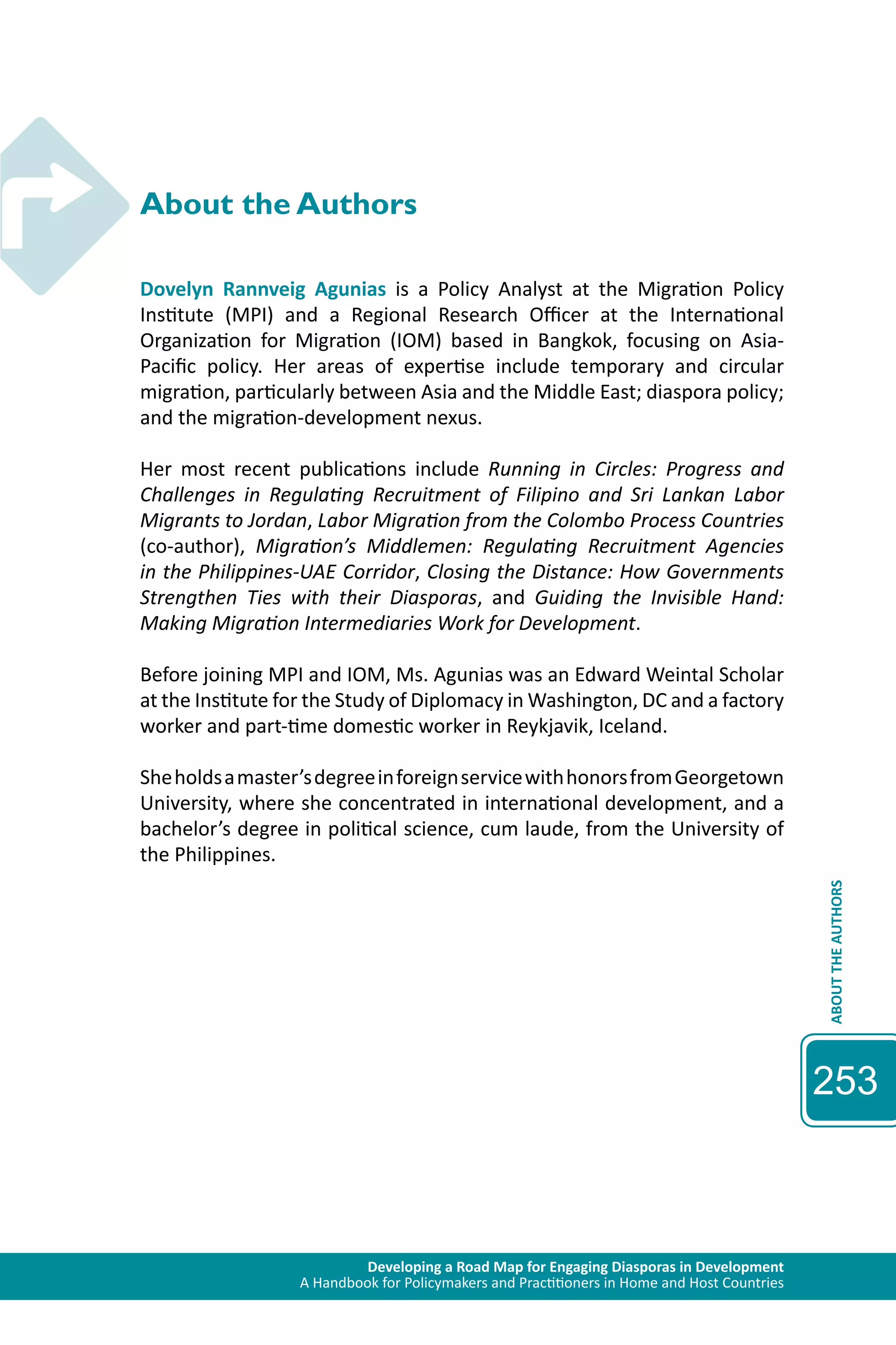 Developing a Road Map for Engaging Diasporas in Development 
A Handbook for Policymakers and Practitioners in Home and Host Countries 
ABOUT THE AUTHORS 
253 
About the Authors 
Dovelyn Rannveig Agunias is a Policy Analyst at the Migration Policy 
Institute (MPI) and a Regional Research Officer at the International 
Organization for Migration (IOM) based in Bangkok, focusing on Asia- 
Pacific policy. Her areas of expertise include temporary and circular 
migration, particularly between Asia and the Middle East; diaspora policy; 
and the migration-development nexus. 
Her most recent publications include Running in Circles: Progress and 
Challenges in Regulating Recruitment of Filipino and Sri Lankan Labor 
Migrants to Jordan, Labor Migration from the Colombo Process Countries 
(co-author), Migration’s Middlemen: Regulating Recruitment Agencies 
in the Philippines-UAE Corridor, Closing the Distance: How Governments 
Strengthen Ties with their Diasporas, and Guiding the Invisible Hand: 
Making Migration Intermediaries Work for Development. 
Before joining MPI and IOM, Ms. Agunias was an Edward Weintal Scholar 
at the Institute for the Study of Diplomacy in Washington, DC and a factory 
worker and part-time domestic worker in Reykjavik, Iceland. 
She holds a master’s degree in foreign service with honors from Georgetown 
University, where she concentrated in international development, and a 
bachelor’s degree in political science, cum laude, from the University of 
the Philippines. 
 