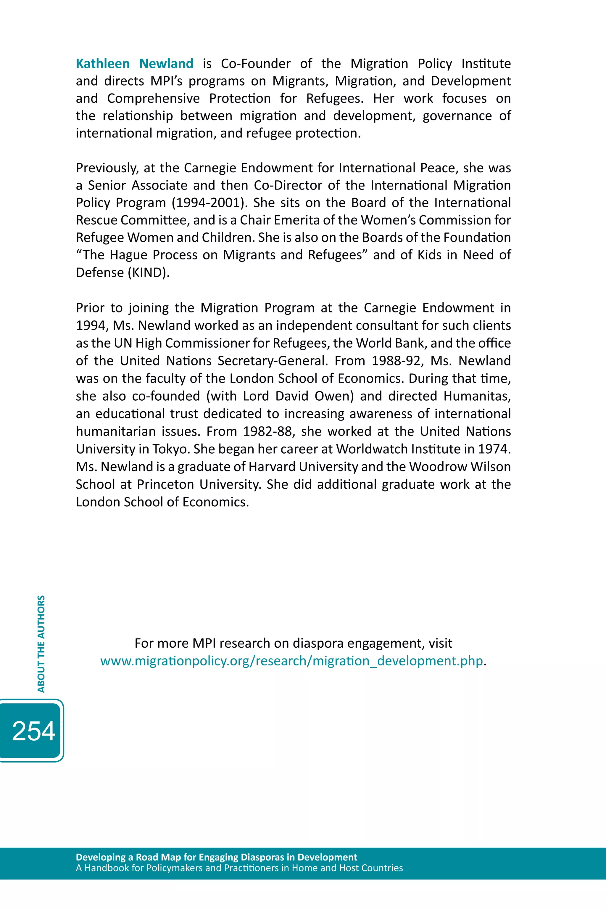 Developing a Road Map for Engaging Diasporas in Development 
A Handbook for Policymakers and Practitioners in Home and Host Countries ABOUT THE AUTHORS 
254 
Kathleen Newland is Co-Founder of the Migration Policy Institute 
and directs MPI’s programs on Migrants, Migration, and Development 
and Comprehensive Protection for Refugees. Her work focuses on 
the relationship between migration and development, governance of 
international migration, and refugee protection. 
Previously, at the Carnegie Endowment for International Peace, she was 
a Senior Associate and then Co-Director of the International Migration 
Policy Program (1994-2001). She sits on the Board of the International 
Rescue Committee, and is a Chair Emerita of the Women’s Commission for 
Refugee Women and Children. She is also on the Boards of the Foundation 
“The Hague Process on Migrants and Refugees” and of Kids in Need of 
Defense (KIND). 
Prior to joining the Migration Program at the Carnegie Endowment in 
1994, Ms. Newland worked as an independent consultant for such clients 
as the UN High Commissioner for Refugees, the World Bank, and the office 
of the United Nations Secretary-General. From 1988-92, Ms. Newland 
was on the faculty of the London School of Economics. During that time, 
she also co-founded (with Lord David Owen) and directed Humanitas, 
an educational trust dedicated to increasing awareness of international 
humanitarian issues. From 1982-88, she worked at the United Nations 
University in Tokyo. She began her career at Worldwatch Institute in 1974. 
Ms. Newland is a graduate of Harvard University and the Woodrow Wilson 
School at Princeton University. She did additional graduate work at the 
London School of Economics. 
For more MPI research on diaspora engagement, visit 
www.migrationpolicy.org/research/migration_development.php. 
 
