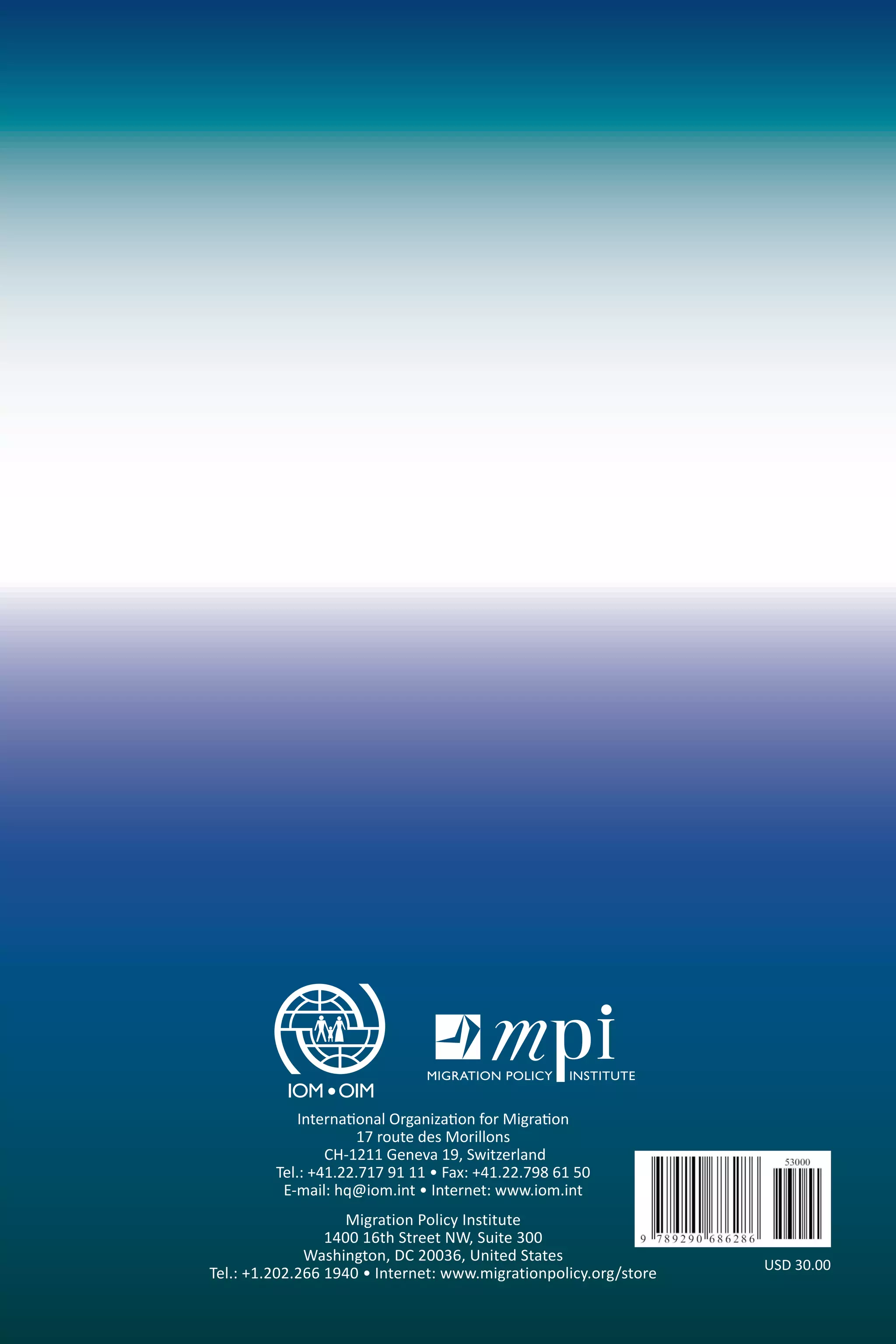 International Organization for Migration 
17 route des Morillons 
CH-1211 Geneva 19, Switzerland 
Tel.: +41.22.717 91 11 • Fax: +41.22.798 61 50 
E-mail: hq@iom.int • Internet: www.iom.int 
Migration Policy Institute 
1400 16th Street NW, Suite 300 
Washington, DC 20036, United States 
Tel.: +1.202.266 1940 • Internet: www.migrationpolicy.org/store USD 30.00 
